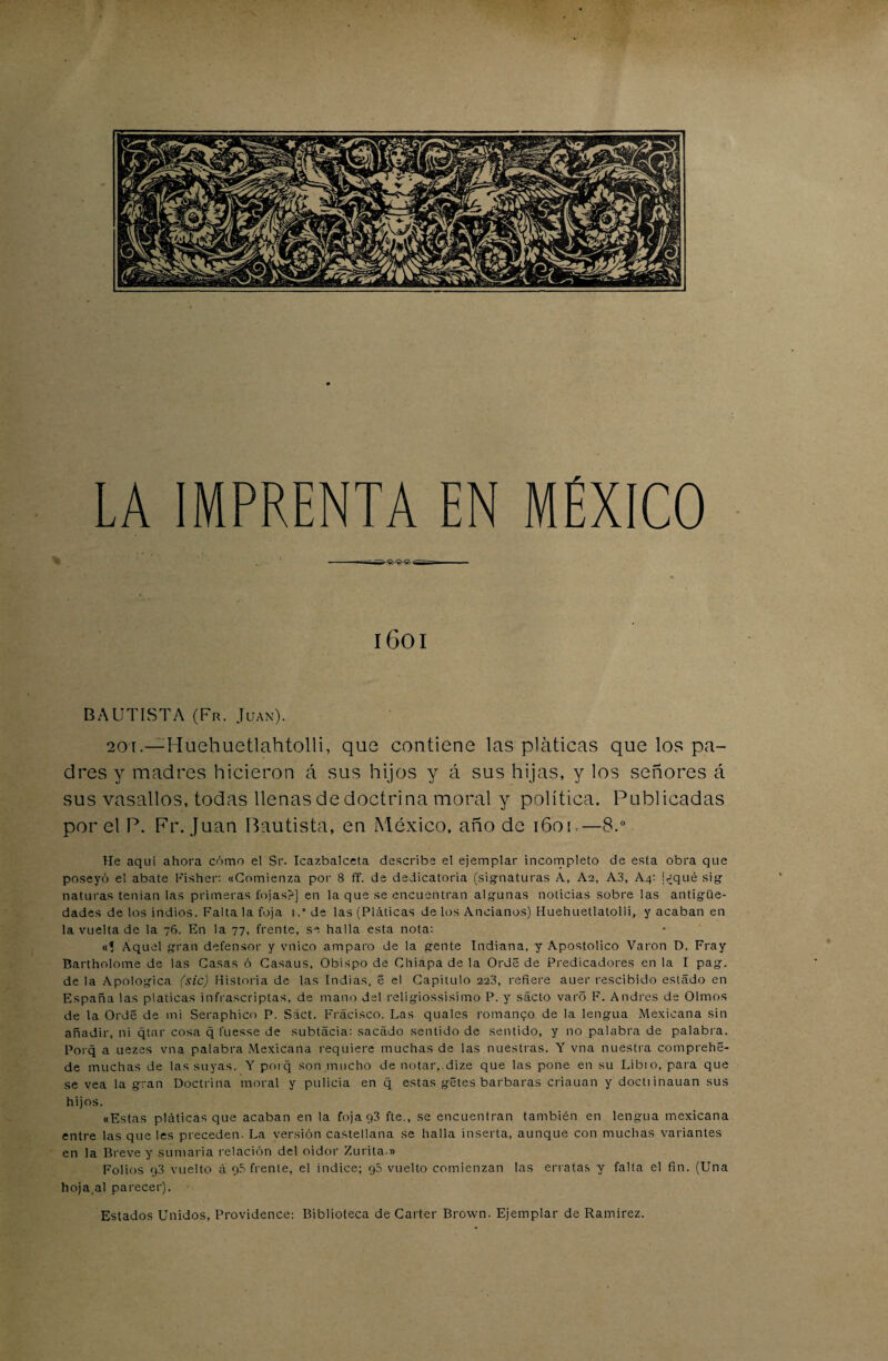 -- Tvrr,- 1601 BAUTISTA (Fr. Juan). 20i.—Huehuetlahtolli, que contiene las pláticas que los pa¬ dres y madres hicieron á sus hijos y á sus hijas, y los señores á sus vasallos, todas llenas de doctrina moral y política. Publicadas por el P. Fr. Juan Bautista, en México, año de i6ou—8.° He aquí ahora cómo el Sr. Icazbalceta describe el ejemplar incompleto de esta obra que poseyó el abate Fisher: «Comienza por 8 ff. de dedicatoria (signaturas X, Ae, A3, Aq: !<jqué sig naturas tenían las primeras fojas?] en la que se encuentran algunas noticias sobre las antigüe¬ dades de los indios. Falta la foja i.'de las (Pláticas de los Ancianos) Huehuetlatolli, y acaban en la vuelta de la 76. En la 77, frente, se halla esta nota: «? Aquel gran defensor y vnico amparo de la gente Indiana, y Apostólico Varón D. Fray Bartholome de las Casas ó Casaus, Obispo de Chiapa de la Orde de Predicadores en la I pag. de la Apológica (sic) Historia de las Indias, 5 el Capitulo 223, refiere auer rescibido estado en España las platicas infrascriptas, de mano del religiossisimo P. y sácto varo F. Andrés de Olmos de la Orde de mi Seraphico P. Sáct. Frácisco. Las qualcs romaneo de la lengua Mexicana sin añadir, ni qtar cosa q fuesse de subtacia: sacado sentido de sentido, y no palabra de palabra. Porq a uezes vna palabra Mexicana requiere muchas de las nuestras. Y vna nuestra comprehe- de muchas de las suyas. Y porq son mucho de notar, dize que las pone en su Libio, para que se vea la gran Doctrina moral y pulida en q estas gétes barbaras criauan y doctiinauan sus hijos. «Estas pláticas que acaban en la fojagS fte., se encuentran también en lengua mexicana entre las que les preceden. La versión castellana se halla inserta, aunque con muchas variantes en la Breve y sumaria relación del oidor Zurita » Folios g3 vuelto á g5 frente, el índice; g5 vuelto comienzan las erratas y falta el fin. (Una hoja.al parecer). Estados Unidos, Providence; Biblioteca de Cárter Brown. Ejemplar de Ramírez.