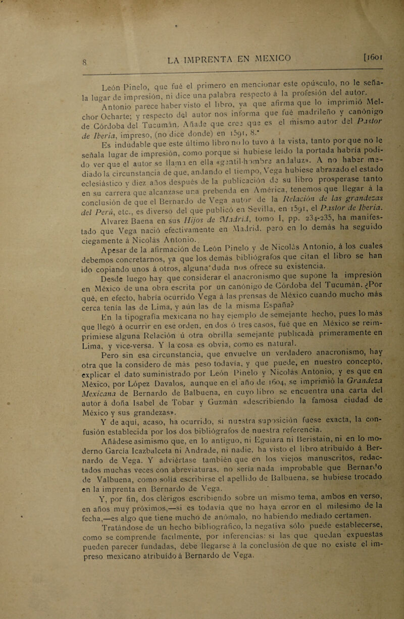 León Pinelo, que fué el primero en mencionar este opúsculo, no le sena- la lugar de impresión, ni dice una palabra respecto á la profesión del autor Antonio parece haber visto el libro, ya que afirma que lo imprimió Mel¬ chor Ocharte; y respecto del autor nos informa que tué madrileño y canónigo de Córdoba del Tucumán, Añade que cree que es el mismo autor del Pastor de Iberia, impreso, (no dice donde) en i5yi, 8. . . Es indudable que este último libro no lo tuvo á la vista, tanto por que no le señala lugar de impresión, como porque si hubiese leído la portada habría podi¬ do ver que el autor se llama en ella «gentil-hombre andaluz». A no haber me¬ diado la circunstancia de que, andando el tiempo, Vega hubiese abrazado el estac o eclesiástico v diez años después de la publicación de su libro prospeiase tanto en su carrera que alcanzase una prebenda en América, tenemos que llegar a la conclusión de que el Bernardo de Vega autor de la Relación de las grandezas del Perú, etc., es diverso del que publicó en Sevilla, en i5yi, el Pastor de Iberia. Alvarez Baena en sus Hijos de Gladrid, tomo I, pp. 204-235, ha manifes¬ tado que Vega nació efectivamente en Madrid, pero en lo demás ha seguido ciegamente á Nicolás Antonio., ... Apesar de la afirmación de León Pinelo V de Nicolás Antonio, á los cuales debemos concretarnos, ya que los demás bibliógrafos que citan el libro se han ido copiando unos á otros, alguna'duda nos ofrece su existencia. Desde luego hay que considerar el anacronismo que supone la impiesión en México de una obra escrita por un canónigo de Córdoba del Tucuman. ¿Por qué, en efecto, habría ocurrido Vega á las prensas de México cuando mucho mas cerca tenía las de Lima, y aún las de la misma España? En la tipografía mexicana no hay ejemplo desemejante hecho, pues lo más que llegó á ocurrir en ese orden, en dos ó tres casos, tué que en México se íeim- primiese alguna Relación ú otra obrilla semejante publicada primeramente en Lima, y vice-versa. Y la cosa es obvia, como es natural. Pero sin esa circunstancia, que envuelve un verdadero anacionismo, hay otra que la considero de más peso todavía, y que puede, en nuestro concepto, explicar el dato suministrado por León Pinelo y Nicolás Antonio, y es que en México, por López Davalos, aunque en el año de 1604, se imprimió la Grandeza Mexicana de Bernardo de Balbuena, en cuyo libro se encuentia una caita del autor á doña Isabel de Tobar y Guzmán «describiendo la famosa ciudad de México y sus grandezas». Y de aquí, acaso, ha ocurrido, si nuestra suposición fuese exacta, la con¬ fusión establecida por los dos bibliógrafos de nuestra referencia. Añádese asimismo que, en lo antiguo, ni Eguiara ni Beristain, ni en lo mo¬ derno García Icazbalceta ni Andrade, ni nadie, ha visto el libro atiibuído á Bei- nardo de Vega. Y adviértase también que en los viejos manusciitos, íedac- tados muchas veces con abreviaturas, no sería nada improbable que Beinardo de Valbuena, como solía escribirse el apellido de Balbuena. se hubiese tiocado en la imprenta en Bernardo de Vega. Y, por fin, dos clérigos escribiendo sobre un mismo tema, ambos en verso, en años muy próximos,—si es todavía que no haya error en el milésimo de la fecha,_es algo que tiene mucho de anómalo, no habiendo mediado certamen. Tratándose de un hecho bibliográfico, la negativa sólo puede establecerse, como se comprende fácilmente, por inferencias: si las que quedan expuestas pueden parecer fundadas, debe llegarse á la conclusión de que no existe el im¬ preso mexicano atribuido á Bernardo de Vega.