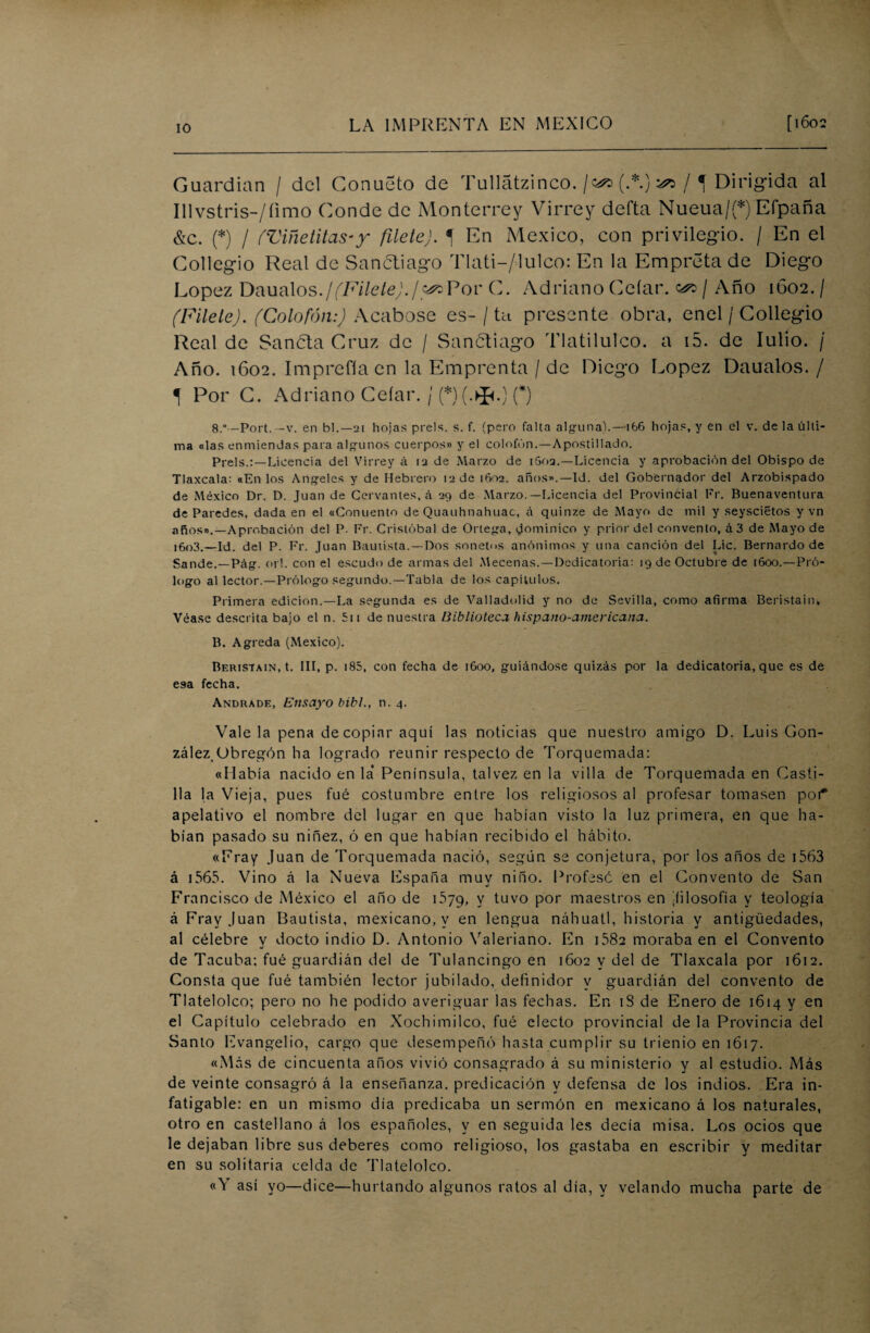 Guardian / del Conueto de Tullátzinco.(.*.) ^ ,M Dirigida al Illvstris-/íimo Conde de Monterrey Virrey defta Nueua/(*) Efpaña &c. (*) / (Viñetitas-y filete). *\ En México, con privilegio. / En el Collegio Real de Sancliago Tlati-/lu1co: En la Empreta de Diego López Daualos./(Filete)./^Por C. Adriano Celar. ^ / Año 1602. / (Filete). (Colofón:) Acabóse es-/ tu presente obra, enel / Collegio Real de Sanóla Cruz de / Sanótiago Tlatilulco. a i5. de Iulio. / Año. 1602. Imprefía en la Emprenta / de Diego López Daualos./ í Por C. Adriano Celar. /(*)(.*.) (*) 8,° -Port. -v. en bl.—2t hojas prels. s. f. (pero falta alguna).—166 hojas, y en el v. de la últi¬ ma «las enmiendas para algunos cuerpos» y el colofón.—Apostillado. Prels.:—Licencia del Virrey á 12 de Marzo de iSoa.—Licencia y aprobación del Obispo de Tlaxcala: «En los Angeles y de Hebrero 12 de 1602. años».—Id. del Gobernador del Arzobispado de México Dr. D. Juan de Cervantes, á 29 de Marzo.—Licencia del Provincial Fr. Buenaventura de Paredes, dada en el «Conuento de Quauhnahuac, á quinze de Mayo de mil y seyscietos y vn años».—Aprobación del P. Fr. Cristóbal de Ortega, dominico y prior del convento, á 3 de Mayo de 1603.—id. del P. Fr. Juan Bautista. —Dos sonetos anónimos y una canción del Lie. Bernardo de Sande.—Píig. orí. con el escudo de armas del Mecenas.—Dedicatoria: 19 de Octubre de 1600.—Pró¬ logo al lector.—Prólogo segundo.—Tabla de los capilulos. Primera edición.—La segunda es de Valladolid y no de Sevilla, como afirma Beristain, Véase descrita bajo el n. 511 de nuestra Biblioteca hispano-americana. B. Agreda (México). Beristain, t. III, p. 185, con fecha de 1600, guiándose quizás por la dedicatoria, que es de esa fecha. Andrade, Ensayo bibl., n. 4. Vale la pena de copiar aquí las noticias que nuestro amigo D. Luis Gon¬ zález Obregón ha logrado reunir respecto de Torquemada: «Había nacido en la* Península, talvez en la villa de Torquemada en Casti¬ lla la Vieja, pues fué costumbre entre los religiosos al profesar tomasen poT apelativo el nombre del lugar en que habían visto la luz primera, en que ha¬ bían pasado su niñez, ó en que habían recibido el hábito. «Fray Juan de Torquemada nació, según se conjetura, por los años de 1563 á 1565. Vino á la Nueva España muy niño. Profese en el Convento de San Fra ncisco de México el año de 1579, y tuvo por maestros en ^filosofía y teología á Fray Juan Bautista, mexicano, y en lengua náhuatl, historia y antigüedades, al célebre y docto indio D. Antonio Valeriano. En 1582 moraba en el Convento de Tacuba; fué guardián del de Tulancingo en 1602 y del de Tlaxcala por 1612. Consta que fué también lector jubilado, definidor y guardián del convento de Tlatelolco; pero no he podido averiguar las fechas. En iS de Enero de 1614 y en el Capítulo celebrado en Xochimilco, fué electo provincial de la Provincia del Santo Evangelio, cargo que desempeñó hasta cumplir su trienio en 1617. «Más de cincuenta años vivió consagrado á su ministerio y al estudio. Más de veinte consagró á la enseñanza, predicación y defensa de los indios. Era in¬ fatigable: en un mismo día predicaba un sermón en mexicano á los naturales, otro en castellano á los españoles, y en seguida les decía misa. Los ocios que le dejaban libre sus deberes como religioso, los gastaba en escribir y meditar en su solitaria celda de Tlatelolco. «Y así yo—dice—hurtando algunos ratos al día, y velando mucha parte de