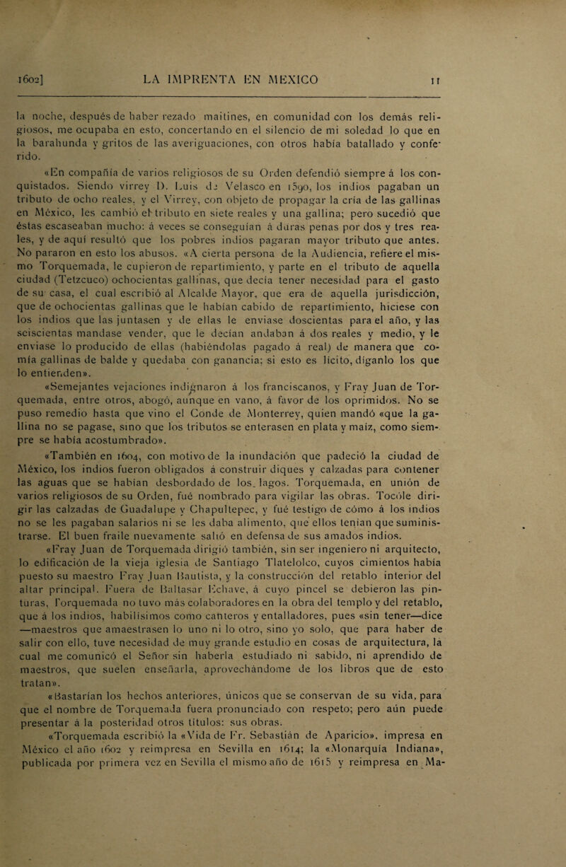 la noche, después de haber rezado maitines, en comunidad con los demás reli¬ giosos, me ocupaba en esto, concertando en el silencio de mi soledad lo que en la barabúnda y gritos de las averiguaciones, con otros había batallado y confe' l'ido. «En compañía de varios religiosos de su Orden defendió siempre á los con¬ quistados. Siendo virrey L). Luis d2 Velasco en iSqo, los indios pagaban un tributo de ocho reales, y el Virrey, con objeto de propagar la cría de las gallinas en México, les cambió eb tributo en siete reales y una gallina; pero sucedió que éstas escaseaban mucho: á veces se conseguían á duras penas por dos y tres rea¬ les, y de aquí resultó que los pobres indios pagaran mayor tributo que antes. No pararon en esto los abusos. «A cierta persona de la Audiencia, refiere el mis¬ mo Torquemada, le cupieron de repartimiento, y parte en el tributo de aquella ciudad (Tetzcuco) ochocientas gallinas, que decía tener necesidad para el gasto de su casa, el cual escribió al Alcalde Mayor, que era de aquella jurisdicción, que de ochocientas gallinas que le habían cabido de repartimiento, hiciese con los indios que las juntasen y de ellas le enviase doscientas para el año, y las seiscientas mandase vender, que le decían andaban á dos reales y medio, y le enviase lo producido de ellas (habiéndolas pagado á real) de manera que co¬ mía gallinas de balde y quedaba con ganancia; si esto es lícito, díganlo los que lo entienden». «Semejantes vejaciones indignaron á los franciscanos, y Fray Juan de Tor¬ quemada, entre otros, abogó, aunque en vano, á favor de los oprimidos. No se puso remedio hasta que vino el Conde de Monterrey, quien mandó «que la ga¬ llina no se pagase, sino que los tributos se enterasen en plata y maíz, como siem¬ pre se había acostumbrado». «También en 1604, con motivo de la inundación que padeció la ciudad de México, los indios fueron obligados á construir diques y calzadas para contener las aguas que se habían desbordado de los. lagos. Torquemada, en unión de varios religiosos de su Orden, fué nombrado para vigilar las obras. Tocóle diri¬ gir las calzadas de Guadalupe y Chapultepec, y fué testigo de cómo á los indios no se les pagaban salarios ni se les daba alimento, que ellos tenían que suminis¬ trarse. El buen fraile nuevamente salió en defensa de sus amados indios. «Fray Juan de Torquemada dirigió también, sin ser ingeniero ni arquitecto, lo edificación de la vieja iglesia de Santiago Tlatelolco, cuyos cimientos había puesto su maestro Fray Juan Bautista, y la construcción del retablo interior del altar principal. Fuera de Baltasar Echave, á cuyo pincel se debieron las pin¬ turas, Torquemada no tuvo más colaboradores en la obra del templo y del retablo, que á los indios, habilísimos como canteros y entalladores, pues «sin tener—dice —maestros que amaestrasen ¡o uno ni lo otro, sino yo solo, que para haber de salir con ello, tuve necesidad de muy grande estudio en cosas de arquitectura, la cual me comunicó el Señor sin haberla estudiado ni sabido, ni aprendido de maestros, que suelen enseñarla, aprovechándome de los libros que de esto tratan». «Bastarían los hechos anteriores, únicos que se conservan de su vida, para que el nombre de Torquemada fuera pronunciado con respeto; pero aún puede presentar á la posteridad otros títulos: sus obras. «Torquemada escribió la «Vida de Fr. Sebastián de Aparicio», impresa en México el año 1602 y reimpresa en Sevilla en 1614; la «Monarquía Indiana», publicada por primera vez en Sevilla el mismo año de i615 y reimpresa en Ma-