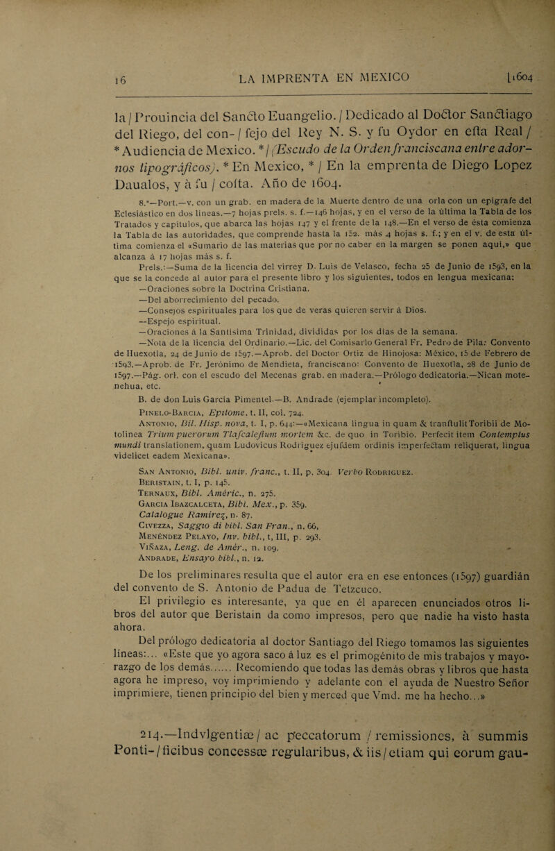 la / Prouincia del Sánelo Euangelio. / Dedicado al Doaor San&iago del Riego, del con- / fejo del Rey N. S. y fu Oydor en eña Real / * Audiencia de México. */ (Escudo de la Orden franciscana entre ador¬ nos tipográficos). * En México, * / En la emprenta de Diego López Daualos, y a fu / coíta. Año de 1604. 8.«_Port.—v. con un grab. en madera de la Muerte dentro de una orla con un epígrafe del Eclesiástico en dos líneas.—7 hojas prels. s. f. —146 hojas, y en el verso de la última la Tabla de los Tratados y capítulos, que abarca las hojas 147 y el frente de la 148.—En el verso de ésta comienza la Tabla de las autoridades, que comprende hasta la i52. más 4 hojas s. f.;yen el v. de esta úl¬ tima comienza el «Sumario de las materias que por no caber en la margen se ponen aquí,» que alcanza á 17 hojas más s. f. Piéis.:—Suma de la licencia del virrey D. Luis de Velasco, fecha 25 de Junio de iSgS, en la que se la concede al autor para el presente libro y los siguientes, todos en lengua mexicana: —Oraciones sobre la Doctrina Cristiana. —Del aborrecimiento del pecado. —Consejos espirituales para los que de veras quieren servir á Dios. —Espejo espiritual. — Oraciones á la Santísima Trinidad, divididas por los dias de la semana. —Nota de la licencia del Ordinario.—Lie. del Comisarlo General Fr. Pedro de Pila: Convento deHuexotla, 24 de Junio de 1597.—Aprob. del Doctor Ortiz de Hinojosa: México, i5de Febrero de i5q3.—Aprob. de Fr. Jerónimo de Mendieta, franciscano: Convento de Iluexotla, 28 de Junio de 1597.—Pág. orí. con el escudo del Mecenas grab. en madera.—Prólogo dedicatoria.—Nican mote- nehua, etc. B. de don Luis García Pimentel.—B. Andrade (ejemplar incompleto). Pinei.o-Barcia, Epitome. t. II, coi. 724. Antonio, Bil. Ilisp. nova, t. I, p. 644:—«Mexicana lingua in quam & tranftulitToribii de Mo- tolinea Trium puerorum Tlafcalejium mortem &c. de quo in Toribio. Perfecit item Contempius mundi translationem, quam Ludovicus Rodríguez ejufdem ordinis imperfeétam reliquerat, lingua videlicet eadem Mexicana». San Antonio, Bibl. univ. franc., t. II, p. 3oq. Verbo Rodríguez. Beristain, t. I, p. 145. Ternaux, Bibl. Améric., n. 275. García Ibazcalceta, Bibl. Me.v., p. 359. Catalogue Ramiro^, n. 87. Civezza, Saggio di bibl. San Fran., n. 66, Menéndez Pelayo, Inv. bibl., t, III, p. 293. Vinaza, Leng. de Amér., n. 109. - Andrade, Ensayo bibl., n. 12. De los preliminares resulta que el autor era en ese entonces (1597) guardián del convento de S. Antonio de Padua de Tetzcuco. El privilegio es interesante, ya que en él aparecen enunciados otros li¬ bros del autor que Beristain da como impresos, pero que nadie ha visto hasta ahora. Del prólogo dedicatoria al doctor Santiago del Riego tomamos las siguientes líneas:... «Este que yo agora saco á luz es el primogénito de mis trabajos y mayo¬ razgo de los demás. Recomiendo que todas las demás obras y libros que hasta agora he impreso, voy imprimiendo y adelante con el ayuda de Nuestro Señor imprimiere, tienen principio del bien y merced queVmd. me ha hecho...» 214.—Indvlgentiae / ac p'eccatorum / remissiones, á summis Ponti-/fieibus concessas regularibus, & iis/etiam qui eorum gau-