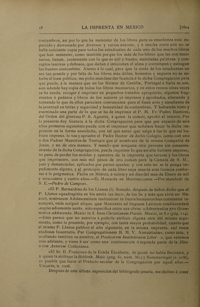 costumbres, así por lo que ha menester de los libros para su enseñanza está es¬ parcido y derramado por diversos y varios autores, y á mucha costa aún no se halla suficiente copia para todos los estudiantes de cada uno de los muchos libros que han menester, como también porque los más de los libros que les son nece¬ sarios, tienen, juntamente con lo que es útil y bueno, mezcladas palabras y con¬ ceptos lascivos ydañosos, que dañan é inficionan el alma y corrompen y estragan las buenas costumbres. Atento á lo cual, para que la costa de los estudiantes no sea tan grande y por falta de los libros más útiles, honestos y seguros no se es¬ torbe el bien público, me pidió mandase dar licencia á la dicha Congregación para que pueda, á la manera que en los Reinos de Castilla, Portugal é Italia se usa, aún adonde hay copia de todos los libros necesarios, y en estos reinos otras veces seha usado, recogeré imprimir en pequeños tratados apropósito, algunos frag¬ mentos ó pedazos y libros de los autores ya impresos y aprobados, alterando y sumando lo que de ellos pareciere conveniente para el buen avío y enseñanza de la juventud en letras y seguridad y honestidad de costumbres. Y habiendo visto y examinado una parte de lo que se ha de imprimir el P. M. Fiv Pedro Ramírez, del Orden del glorioso P. S. Agustín, á quien la cometí, aprobó el intento. Por la presente doy licencia á la dicha Congregación para que por espacio de seis años primeros siguientes pueda con el impresor que señalare hacer la dicha im¬ presión en la forma susodicha, con tal que antes que salga á luz lo que así hu¬ biere impreso, lo vea y apruebe el Padre Rector de dicho Colegio, junto con uno ó dos Padres Maestros de Teología que él nombrare de la misma Compañía de Jesús, y no de otra manera. Y mando que ninguna otra persona sin consenti¬ miento de la dicha Congregación, pueda imprimir lo que así ella hubiere impreso, so pena de perder los moldes y aparatos de la imprenta, que tuviese y los libros que imprimiere, con más mil pesos de oro común para la Cámara de S. M., juez y denunciador, aplicados por partes iguales: y con esto no se le ponga im¬ pedimento alguno, y al principio de cada libro vaya inserta esta licencia confor¬ me á la prégmatica. Fecha en México, á veinte y un días del mes de Enero de mil y seiscientos y cuatro años.— El Marqués de Montesclaros —Por mandado de S. E.—Pedro de Campos». «El P. Bernardinode los Llanos (?). Sotuelo, después de haber dicho que el P. Llanos «quadraginta ex his annis (es decir, de los 5o y más que vivió en Mé¬ xico), nostrorum Adolescentium institutioni in literis humanioribus constanter in- sumpsit, vnde scripsit aliqua, qua? Mexicanis ad linguam Latinam condiscendam magno adiumento sunt», sólo especifica entre sus obras «Advertenlias pro Gram- mahca addiscenda. Mexici in 8. Item Chrislianam Poésin. Mexici, in 8.» (pág. 114). — Esto parece que no autoriza á poderle atribuir alguna otra del mismo argu¬ mento, como la presente, por ejemplo, con tanta mayor probabilidad, cuanto que el mismo P. Llanos publicó al año siguiente, en la misma imprenta, «ad vsum studiosae luuentutis. Per Congregationem B. M. V. Annuntiatae», como ésta, y ocultando también su nombre, el Poelicarvm Inslitvlionvm Líber. que veremos más adelante, y viene á ser como una continuación ó segunda parte de la Illvs- trivm Avlorvm Colleclanea. «El Sr. D. Francisco de la Estela Escalante, de quien no habla Beristain, y á quien la atribuye la Biblioth. Mcjíc. (pág. 61, núm. 56i) y Sommervogel (v, io36), es posible que fuera el Prefecto secular de la Congregación por aquel año».— Criarte, n. 1006. Después de esta última suposición del bibliógrafo jesuíta, me inclino á creer