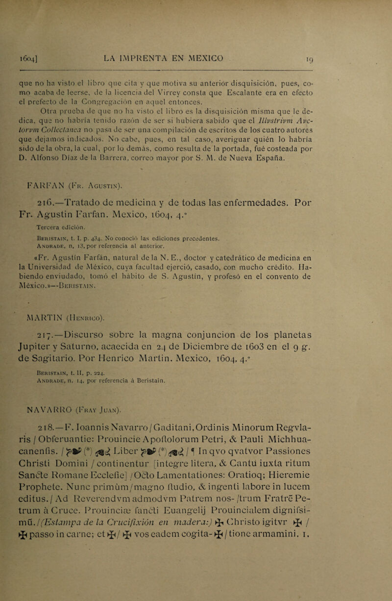 que no ha visto el libro que cita y que motiva su anterior disquisición, pues, co¬ mo acaba de leerse, de la licencia del Virrey consta que Escalante era en efecto el prefecto de la Congregación en aquel entonces. Otra prueba de que no ha visto el libro es la disquisición misma que le de¬ dica, que no habría tenido razón de ser si hubiera sabido que el lllvstrivm Avc- lorvm Colleclanca no pasa de ser una compilación de escritos de los cuatro autores que dejamos indicados. No cabe, pues, en tal caso, averiguar quién lo habría sido de la obra, la cual, por lo demás, como resulta de la portada, fué costeada por D. Alfonso Díaz de la Barrera, correo mayor por S. M. de Nueva España. PAREAN (Fr. Agustín). 216.—Tratado de medicina y de todas las enfermedades. Por Fr. Agustín Farfan. México, 1604, 4.0 Tercera edición. Beristain, t. I. p. 404. No conoció las ediciones precedentes. Andrade, n. 13, por referencia al anterior. «Fr. Agustín Farfán, natural déla N. E., doctor y catedrático de medicina en la Universidad de México, cuya facultad ejerció, casado, con mucho crédito. Ha¬ biendo enviudado, tomó el hábito de S. Agustín, y profesó en el convento de México.»—Beristain. MARTIN (Henrico). 217.—Discurso sobre la magna conjunción de los planetas Júpiter y Saturno, acaecida en 24 de Diciembre de i6o3 en el 9 g. de Sagitario. Por Henrico Martin. México, 1604, 4.0 Beristain, t. II, p. 224. Andrade, n. 14, por referencia ii Beristain. NAVARRO (Fray Juan). 218. — F. I oa n n i s Na va r ro / G a d i ta n i, O r d i n i s M i n o r u m Regvl a- ris / Obferuantie: Prouincie Apoflolorum Petri, & Pauli Michhua- canenfis. / (*) Líber / í In qvo qvatvor Passiones Christi Domini / continentur (integre litera, & Cantil iuxta ritum Sánete Romane Eccleíie] /Oblo Lamentationes: Oratioq; Hieremie Prophete. Nunc primüm/magno iludió, &ingenti labore in lucem editus./ Ad Reverendvm admodvm Patrem nos-/trum FratrePe- trumá Cruce. Prouincim fancti Euangelij Prouincialem dignifsi- müj(Estampa de la Crucifixión en madera:) ^ Christo igitvr ^ / ^passo in carne; et >J</ ^ vos eadem cogita-^/tionc armamini. i.