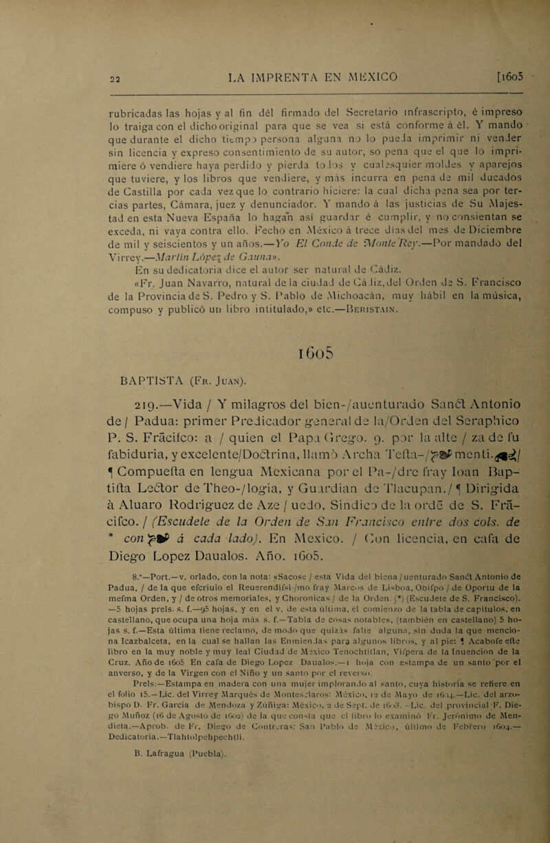 rubricadas las hojas y al fin dél firmado del Secretario infrascripto, é impreso lo traiga con el dicho original para que se vea si está conforme á él. Y mando que durante el dicho tiempo persona alguna no lo pue.ia imprimir ni vender sin licencia y expreso consentimiento de su autor, so pena que el que lo impri¬ miere ó vendiere haya perdido y pierda tolos y cualesquier moldes y aparejos que tuviere, y los libros que vendiere, y más incurra en pena de mil ducados de Castilla por cada vez que lo contrario hiciere: la cual dicha pena sea por ter¬ cias partes, Cámara, juez y denunciador. Y mando á las justicias de Su Majes¬ tad en esta Nueva España lo hagan así guardar é cumplir, y no consientan se exceda, ni vaya contra ello. Fecho en México á trece días del mes de Diciembre de mil y seiscientos y un años. — Yo El Conde de Monte Rey.—Por mandado del Virrey.—Martín Lope^ de Gauna». En su dedicatoria dice el autor ser natural de Cádiz. «Fr, Juan Navarro, natural déla ciudad de Cádiz,del Orden de S. Francisco de la Provincia de S. Pedro y S. Pablo de Michoacán, muy hábil en la música, compuso y publicó un libro intitulado,» etc.—Beristain. i 6o 5 BAPTISTA (Fr. Juan). 219.—Vida / Y milagros del bien-/auenturado Sanct Antonio de / Padua: primer Predicador general de la/Orden del Seraphico P. S. Fráciíco: a / quien el PapaGrego. 9. por la alte / zade fu fabiduria, y excelente/Doctrina, llamo Archa Teíta-/<?®P menti.^^/ í Compuerta en lengua Mexicana por el Pa-/drc fray loan Bap¬ tiza Lebtor de Theo-/logia, y Guardian de Tlacupan./*[ Dirigida á xXluaro Rodríguez de Aze / uedo, Sindico de la orde de S. Fra- cifco. / (Escúdele de la Orden de San Francisco enlre dos cois, de * con á cada lado). En México. / Con licencia, en cafa de Diego López Daualos. Año. iGo5. 8.—Port. —v. orlado, con la nota: «Sacóse / esta Vida del biena / uenturado Sanct Antonio de Padua, / déla que eferiuio el Reuerendifsi-/mo fray Marcos de Lisboa, Obi fpo /de Oportu de la mefma Orden, y / de otros memoriales, y Choronicas / de la Orden. (*) (Escudete de S. Francisco). —5 hojas prels. s. f.—g5 hojas, y en el v. de esta última, el comienzo de la tabla de capítulos, en castellano, que ocupa una hoja más s. f.— Tabla de cosas notables, (también en castellano) 5 ho¬ jas s. f.— Esta última tiene reclamo, de modo que quizás falle alguna, sin duda la que mencio¬ na Icazbalceta, en la cual se hallan las Enmiendas para algunos libros, y al pie: 1 Acabóle eíte libro en la muy noble y muy leal Ciudad de México Tenochtitlan, Vifpera de la Inuencion de la Cruz. Año de i6o5 En cafa de Diego López Daualos.— i hoja con estampa de un santo por el anverso, y de la Virgen con el Niño y un santo por el reverso. Prels:—Estampa en madera con una mujer implorando al santo, cuya historiase refiere en el folio i5. —Lie. del Virrey Marqués de Montes claros: México, i a de Mayo de 1604.—Lie. del arzo¬ bispo D. Fr. Garcia de Mendoza y Zúñiga: México, 2 de Sept. de 16 id. -Lie. del provincial F. Die¬ go Muñoz (16 de Agosto de 1G02) de la que consta que el libro lo examinó Fr. Jerónimo de Men- dieta.—Aprob. de Fr. Diego de Controlas: San Pablo de México, último de Febrero 1604.— Dedicatoria.—Tlahtolpeh pech ti i. B. Lafrag-ua (Puebla).