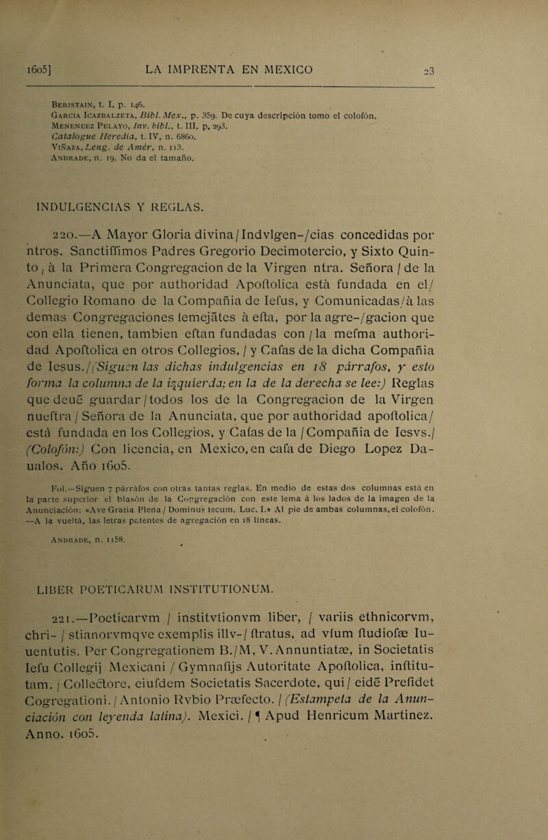 Beristain, t. I, p. 146. García Icazbai.zeta, Bibl. Mex„ p. 35g. De cuya descripción tomo el colofón. Meneneez Pelayo, Inv. bibl., t. III, p, 293. Catalogue Heredia, t. IV, n. 6860. Vinaza, Leng. de Atnér, n. 113. Andrade, n. 19. No da el tamaño. INDULGENCIAS Y REGLAS. 220.—A Mayor Gloria divina/Indvlgen-/cias concedidas por ntros. Sanctiffimos Padres Gregorio Decimotercio, y Sixto Quin¬ to ¡ á la Primera Congregación de la Virgen ntra. Señora / de la Anunciata, que por authoridad Apoftolica está fundada en el/ Collegio Romano de la Compañía de Iefus, y Comunicadas/á las demas Congregaciones íemejátes á efta, por la agre-/gacion que con ella tienen, también eftan fundadas con / la mefma authori¬ dad Apoftolica en otros Collegios, / y Cafas de la dicha Compañía de lesus./(Siguen las dichas indulgencias en 18 párrafos, y esto forma la columna de la izquierda; en la de la derecha se lee:) Reglas que deue guardar / todos los de la Congregación de la Virgen nueftra / Señora de la Anunciata, que por authoridad apoftolica/ está fundada en los Collegios, y Caías de la / Compañía de Iesvs./ (Colofón:) Con licencia, en México, en cafa de Diego López Da- ualos. Año i6o5. Fol.—Siguen 7 párrafos con otras tantas reglas. En medio de estas dos columnas está en la parte superior el blasón de la Congregación con este lerna á los lados de la imagen de la Anunciación: «Ave Grada Plena/Dominus tecum. Luc. I.» Al pie de ambas columnas,el colofón. —A la vueltá, las letras patentes de agregación en 18 lineas. Andrade, n. ii58. LIBER POETICARUM INSTITUTIONUM. 221.—Poeticarvm / institvtionvm líber, / variis ethnicorvm, chri- / stianorvmqve exemplis illv— / ftratus, ad víum íludiofae Iu- uentutis. Per Congregationem B./M, V. Annuntiatae, in Societatis Iefu Collegij Mexicani / Gymnafijs Autoritate Apoftolica, inftitu- tam. j Collectore, eiufdem Societatis Sacerdote, qui/ cide Preíldet Cogregationi. /Antonio Rvbio Prosfecto. / (Estámpela de la Anun¬ ciación con leyenda latina). Mexici. /í Apud Henricum Martínez. Anno. i6o5.