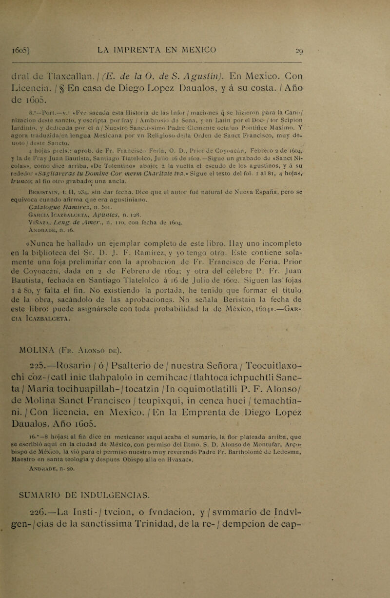 dral de Tlaxcallan. / (E. de la O. de S. Agustín). En México. Con Licencia. / § En casa de Diego López Daualos, y á su costa. / Año de i6o5. S.°—Port.—v.: hFve sacada esta Historia de las Infor/ maciones q se hizieron para la Cano/ nizacion desie sánelo, y escripta por fray / Ambrosio de Sena, y en Laiin por el Doc- / tor Scipion Iardinio. y dedicada por el A/Nuestro Sanctissimo Padre Clemente octafiio Pontífice Máximo. Y agora tráduzida/en lengua Mexicana por vn Religioso de/la Orden de Sanct Francisco, muy de¬ noto /deste Sancto. 4 hojas pi éis.: aprob. de Fr. Francisco Feria, 0. D., Prior de Coyoacán, Febrero 2 de 1604, y la de Fray Juan Bautista, Santiago Tlatelolco, Julio 16 de 1602.— Sigue un grabado de «Sanct Ni¬ colás», como dice arriba, «De Tolentino» abajo; á la vuelta el escudo de los agustinos, y á su rededor «Sagilaveras tu Domine Cor mevm Charitate tva.» Sigue el texto del fol. 1 al 81, 4 hojas, trunco', al fin otro grabado; una ancla. « Bkristain, t. II, 234, sin dar fecha. Dice que el autor fué natural de Nueva España, pero se equivoca cuando afirma que era agustiniano. Catalogue Ramírez, n. 5oi. García Icazbalcf.ta, Apuntes, n. 128. Vinaza, Leng.de Amer., n. no, con fecha de 1604. Andrade, n. 16. «Nunca he hallado un ejemplar completo de este libro. Ilav uno incompleto en la biblioteca del Sr. D. J. F. Ramírez, y yo tengo otro, leste contiene sola¬ mente una foja preliminar con la aprobación de Fr. Francisco de Feria. Prior de Coyoacán, dada en 2 de Febrero de 1604; y otra del célebre P. Fr. Juan Bautista, fechada en Santiago Tlatelolco á 16 de Julio de 1602. Siguen las'fojas 1 á So, y falta el fin. No existiendo la portada, he tenido que formar el título de la obra, sacándolo de las aprobaciones. No señala Beristain la fecha de este libro: puede asignársele con toda probabilidad la de México, 1604».—(jar¬ cia ICAZBALCETA. MOLINA (Fr. Alonso de). 225.—Rosario / ó / Psalterio de / nuestra Señora / Teocuitlaxo- chi cbz-/catl inic tlahpalolo in cemihcac/tlahtoca ichpuchtli Sanc- ta / María tocihuapillah-/tocatzin / In oquimotlatilli P. F. Alonso/ de Molina Sanct Francisco /teupixqui, in cenca huei / temachtia- ni. / Con licencia, en México. / En la Emprenta de Diego López Daualos. Año i6o5. 16.8 hojas; al fin dice en mexicano: «aquí acaba el sumario, la flor plateada aniba, que se escribió aquí en la ciudad de México, con permiso del Iltmo. S. D. Alonso de Montufar, Arzo¬ bispo de México, la vio para el permiso nuestro muy reverendo Padre Fr. Bartholomé de Ledesma, Maestro en santa teología y después Obispo alia en Hvaxac». Andrade, n. 20. SUMARIO DE INDULGENCIAS. 22G.—La Insti - / tveion, o fvndacion, y / svmmario de Indvl- gen-/cias de la sanctissima Trinidad, de la re- / dempeion de cap-