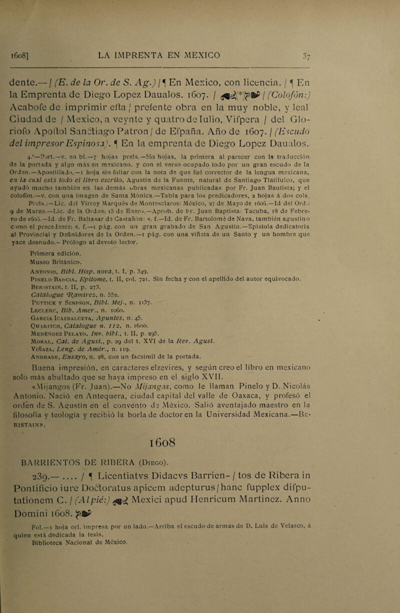 dente.— / (E. de la Or. de S. Ag.) En México, con licencia. / ^ En la Emprenta de Diego López Daualos. 1607. / / (Colofón:) Acabóte de imprimir ella / preíente obra en la muy noble, y leal Ciudad de / México, a veynte y quatro de Iulio, Vifpera / del Glo¬ riólo A pollo 1 SanStiago Patrón / de Eípaña. Año de 1607. / (Escudo del impresor Espinosa). ^ En la emprenta de Diego López Daualos. 4.°—Port.—v. en bl.—7 hojas prels.—552 hojas, la primera al parecer con la traducción de la portada y algo mis en mexicano, y con el verso ocupado todo por un gran escudo de la Orden. —Apostillado. —1 hoja sin foliar con la nota de que fué corrector de la lengua mexicana, en la cual está todo el libro escrito, Agustín de la Fuente, natural de Santiago Tlatiluico, que ayudó mucho también en las demás obras mexicanas publicadas por Fr. Juan Bautista; y el colofón.—v. con una imagen de Santa Mónica.—Tabla para los predicadores, 3 hojas á dos cois. Prels,: —Lie. del Virrey Marqués de Montesclaros: México, 27 de Mayo de 160S. — Id del Ord.: 9 de Marzo.—Lie. de la Orden; i5 de Enero.—Aprob. de l*r. Juan Baptista: Tacuba, 18 de Febre¬ ro de i6o5. —Id. de Fr. Baltasar de Castañón: s. f.—Id. de Fr. Bartolomé de Nava, también agustino como el precedente; s. f.—t pág. con un gran grabado de San Agustín.—Epístola dedicatoria a! Provincial y Definidores de la Orden. —t pág. con una viñeta de un Santo y un hombre que yace desnudo.- Prólogo al devoto lector. Primera edición. Museo Británico. Antonio, fíibl. Hisp. nova, t. I. p. 349. Pinero-Barcia, Epitome, t. II, col. 721. Sin fecha y con el apellido del autor equivocado. Beristain, t. II, p. 27.3. Catalogue ‘Ramírez, n. 552. Puttick y Simpson, Dibl. Mej-, n. 11.37. Leci.erc, Bib. Ámer., n. 1060. García Icazbalceta, Apuntes, n.45. Quyritch, Catalogue n. 112, n. 1G00. Menéndez Pei.ayo. Inv. bibl., t. II. p 295. Moral, Cal, de Agust., p. 29 del t. XVI de la Rev. Agust. Vinaza, Leng. de Amér., n. 119. Andrade, Ensayo, n. 28, con un facsímil de la portada. Buena impresión, en caracteres elzevires, y según creo el libro en mexicano solo más abultado que se haya impreso en el siglo XVII. «Mijangos (Er. Juan).—No Mijangas, como le llaman Pinelo y D. Nicolás Antonio. Nació en Antequera, ciudad capital del valle de Oaxaca, y profesó el orden de S. Agustín en el convento dé México. Salió aventajado maestro en la filosofía y teología y recibió la borla de doctoren la Universidad Mexicana.—Bn- R1STAIN». 1608 BARRI ENTOS DE RIBERA (Diego). 23g.—_/ 1 Licentiatvs Didacvs Barden- / tos de Ribera in Pontificio iure Doótoratus apicem adepturus/hanc fupplex difpu- tationem C. / (Alpié:) Mexici apud ITenricum Martínez. Anno Domini 1608. Fol.—1 hoja orí. impresa por un lado.—Arriba el escudo de armas de D. Luis de Velasco, A quien está dedicada la tesis. Biblioteca Nacional de México.