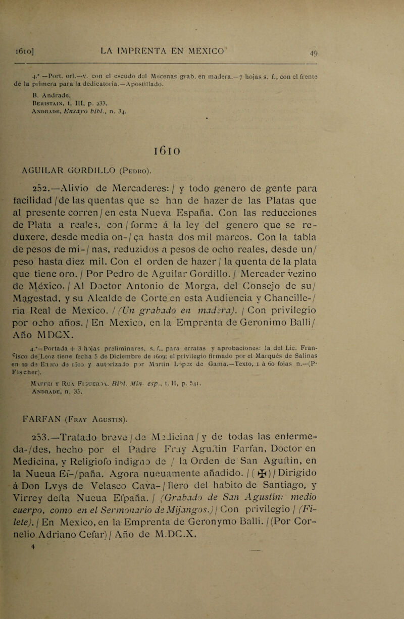 4-° — Port. orí.—v. con el escudo del Mecenas grab. en madera.—7 hojas s. f., con el frente de la primera para la dedicatoria.—Apostillado. Ii. Andrade. Reristain, t. III, p. 233. Andrade, Ensayo bibl., n. 34. 1610 AGUILAR GORDILLO (Pediio). 262.—Alivio de Mercaderes: / y todo genero de gente para facilidad/de las quentas que se han de hazer de las Platas que al presente corren / en esta Nueva España, Con las reducciones de Plata a reales, con / forme á la ley del genero que se re- duxerc, desde media on-/ ca hasta dos mil marcos. Con la tabla de pesos de mi-/ ñas, reduzidos a pesos de ocho reales, desde un/ peso hasta diez mil. Con el orden de hazer / la quenta de la plata que tiene oro. / Por Pedro de Aguilar Gordillo. / Mercader vezino de México. / Al Doctor Antonio de Morga, del Consejo de su/ Magestad, y su Alcalde de Corte en esta Audiencia y Chancille-/ ria Real de México. / (Un grabado en madera). / Con privilegio por ocho años. / En México, en la Emprenta de Gerónimo Balli/ Año M OCX. 4.—Portada + 3 hojas preliminares, s. f., para erratas y aprobaciones: la del Lie. Fran- cisco de'Leoz tiene fecha 5 de Diciembre de 1609; el privilegio firmado por el Marqués de Salinas en 22 de Enero de i5io y autorizado por Martin López de Gama.—Texto, 1 á 60 fojas n.—(P- Fischer). Mvffei y Ruv Fiouerov, Bibl. Min esp., t. II, p. 5qi. Andrade, n. 35. FARFAN (Fray Agustín). 253.—Tratado breve/de Medicina/y de todas las enferme- da-/des, hecho por el Padre Fray Aguftin Earfan, Doctor en Medicina, y Religiofo indigno de / la Orden de San Aguftin, en la Nueua Ef-/paña. Agora nueuamente añadido. /( ^)/Dirigido á Don Lvys de Velasco Cava-/ fiero del habito de Santiago, y Virrey delta Nueua Efpaña. / (Grabado de San Agustín: medio cuerpo, como en el Sermonario deMijangos.)/ Con privilegio / (Fi¬ lete). I En México, en la Emprenta de Geronymo Balli. /(Por Cor- nelio Adriano Cefar)/ Año de M.DC.X, 4