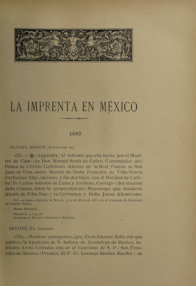 LA IMPRENTA EN MÉXICO ■■ 'im ■ ® !■! — ■ 1685 ARANDA SIDIvON (Bartolomé de). i33i.— ^ / Appendix / Al informe que efta hecho por el Maef- tre de Cam-/po Don Manuel Soufa de Caftro, Comendador del/ Orden de Chrifto Caftellano interino de la Real/ Fuerza de San Juan de Vlua, eomo Marido de / Doña Franchea de Villa-Nueva Cerbantes Alta-/mirano, y fus dos hijos, con el Marifcal de Cañi- 11a/ D. Carlos Antonio de Luna,y Arellano, Corregí-/ dor interino defta Ciudad, fobre la propriedad del/Mayorazgo que fundaron Alonlo de Villa-Nue-/ va Cervantes, y Doña Juana Altamirano. Fol.—20 hojas.—Suscrita en México, á ío de Abril de i685, por el licenciado D. Bartolomé de A randa Sidrón. Museo Británico. . Beristain, t. I, p. 85. Andrade, n. 853, por referencia a Beristain. BENITEZ (Fr. Lorenzo). i33e.—Sermón/panegyrico,/qve/En la folemne fieíta con que celebra / la Aparición de N. Señora de Gvadalvpe de México, íu/ llluñre Archi-Cofradia, cita en el Convento de N. P./San Fran- cifco de México: / Predicó / El P. Fr. Lorenqo Benitez Maeítro / de