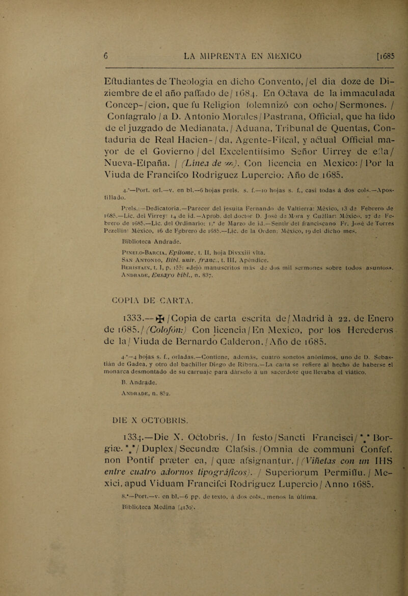 Eftudiantes de Theologia en dicho Convento,/el dia doze de D¡- ziembre de el año pallado de/ 1G84. En Octava de la immaculada Concep-/cion, que fu Religión íoletnnizó con ocho/Sermones. / Coníagralo / a D. Antonio Morales/Pastrana, Official, que ha (ido de el juzgado de Medianata,/ Aduana, Tribunal de Quentas, Con¬ taduría de Real Haden-/ da, Agente-Fiícal, y aólual Official ma¬ yor de el Govierno / del Excelentísimo Señor Uirrey de eíla/ Nueva-Elpaña. / (Línea de r¿n). Con licencia en México: / Por la Viuda de Erancifco Rodríguez Lupercio: Año de 1685. 4.—Port. orí.—v. en bl.— 6 hojas prels. s. f.—10 hojas s. f., casi todas á dos cois.—Apos¬ tillado. Prels.: —Dedicatoria.—Parecer del jesuíta Fernando de Valtierra: México, i3 de Febrero de ifi85.—Lie. del Virrey: de id.— Aprob. del doctor D. José de Mora y Cuéllar: México, 27 de Fe¬ brero de i685.—Lie. del Ordinario: 1,° de Marzo de id. —Sentir del franciscano Fr. José de Torres Pezellín: México, t6 de Febrero de i685.—Lie. de la Orden: México, 19 del dicho mes. Biblioteca Andrade. Pinedo-Barcia, Epitome, t. II, hoja Divxxiii vita. San Antonio, Bibl. univ. fraile., t. III, Apéndice. Beristain, t. I, p. 155: «dejó manuscritos más de dos mil sermones sobre todos asuntos». Andrade, Ensayo bibl., n. 887. COPIA DE CARTA. 1333.— ^ /Copia de carta escrita de/Madrid a 22. de Enero de 1685. / (Colofón:) Con licencia/En México, por los Herederos de la/ Viuda de Bernardo Calderón. / Año de 1685. 4 4 hojas s. f., orladas.—Contiene, además, cuatro sonetos anónimos, uno de D. Sebas¬ tián de Gadea, y otro del bachiller Diego de Ribera.—La cai ta se refiere al hecho de haberse el monarca desmontado de su carruaje para dárselo á un sacerdote que llevaba el viático. B. Andrade. Andrade, n. 852. D1E X OCTOBRÍS. 133q. — Die X. Octobris. / 1 n festo/Sancti Francisci/*#* Bor- gias. **¡ Dúplex/Secundan Clafsis./Omnia de communi Confef. non Pontif pneter ca, / quce afsignantur. / (Viñetas con un IMS entre cuatro adornos tipográficos). / Superiorum Permil'íu. / Mc- xici.apud Viduam Francifci Rodríguez Lupercio/Anno i685. 8.*—Port.—v. en bl.—6 pp. de texto, á dos cois., menos la última. Biblioteca Medina (4100L