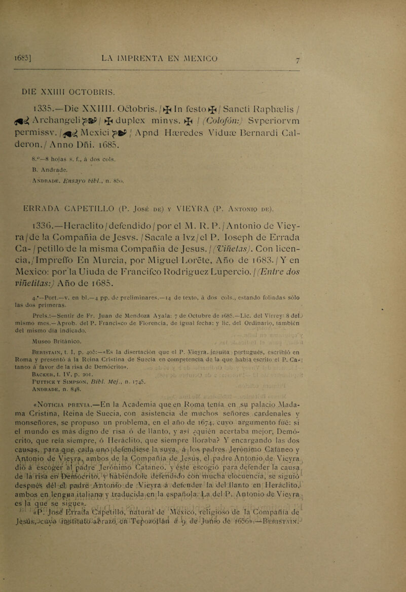 D1E XXIIII OCTOBRIS. 1335. — Die XXIIII. Oélobris./^ In festo^/ Sancti Raphcelis / Archangeli ^dúplex minvs. ^ / (Colofón:) Svperiorvm permissv. Mcxici / Apnd Hceredes Vidua? Bernardi Cal- deron./ Anno Dñi. 1685. 8.°—8 hojas s. f., á dos cois. B. And i ade. Anonade. Ensayo bibl., n. 85o. ERRADA CAPETILLO (P. José de) y VIEYRA (P. Antonio de). i336.—Heraclito/defcndido/por el M. R. P./Antonio de Viey- ra/de la Compañia de Jesvs. /Sacale a lvz./el P. Ioseph de Errada Ga- / petillo de la misma Compañia de Jesús, j(Viñetas). Con licen¬ cia,/ImpreíTo En Murcia, por Miguel Loréte, Año de 1683. / V en México: por laUiuda de Francifco Rodríguez Lupercio. ¡(Entre dos vine ti tas:) Año de 1685. 4.*—Port.—v. en bl.—4 pp. de preliminares.—14 de texto, á dos cois., estando foliadas sólo las dos primeras. Prels.:—Sentir de Fr. Juan de Mendoza Ayaia: 7 de Octubre de 1685.—Lie. del Virrey: 8 del mismo mes.—Aprob. del P. Francisco de Florencia, de igual fecha: y lie. del Ordinario, también del mismo dia indicado. . / - -.ni;r>í no nn:-! 7S y Museo Británico. . ¡ Beristain, t. I, p. 405:—«Es la disertación que el P. Vieyra, jesuíta portugués, escribió en Roma y presentó á la Reina Cristina de Suecia en competencia de la que había escrito el P. Ca¬ taneo á'favor de la risa de Demócrito». V j - > Backer, t. IV, p. 201. ¡ ,... |j¡ j y PüTTICK Y SlMPSON, Bibl. Mej., 11. ¡745. Andrade, n. 848. «Noticia previa.—En la Academia que en Roma tenía en su palacio Mada¬ ma Cristina, Reina de Suecia, con asistencia de muchos señores, cardenales y monseñores, se propuso un problema, en el año de 1674, cuyo argumento fue: si el mundo es más digno de risa ó de llanto, y así ¿quién acertaba mejor, Demó¬ crito, que reía siempre, ó Heráclito, que siempre lloraba? Y encargando las dos causas, para que-, cada-uno¡defendiese la suya, á .los padres Jerónimo Cataneo y Antonio de Vieyra.. ambos de la Compañía de Jesús, el padre Antonio de Vieyra dio á escoger’al padre Jerónimo Cataneo. y este escogió para defender la causa, de la risa en l>emócrito:, y habiéndole defendido cón mucha elocuencia, se siguió después dél el patdré A-ntonio de Vieyra á defender la del llanto en Ileráclito, ambos en lengua italiana y traducida en la española. La del P. Antonio de Vieyra es la que se sigue».. «P. José Errada C'á pelillo, natural de México, religioso de la Compañía de Jesús,ocayo instituto abrazó) en Tepozóllán é ¡9 de Junio de ¿656».—Beristain.