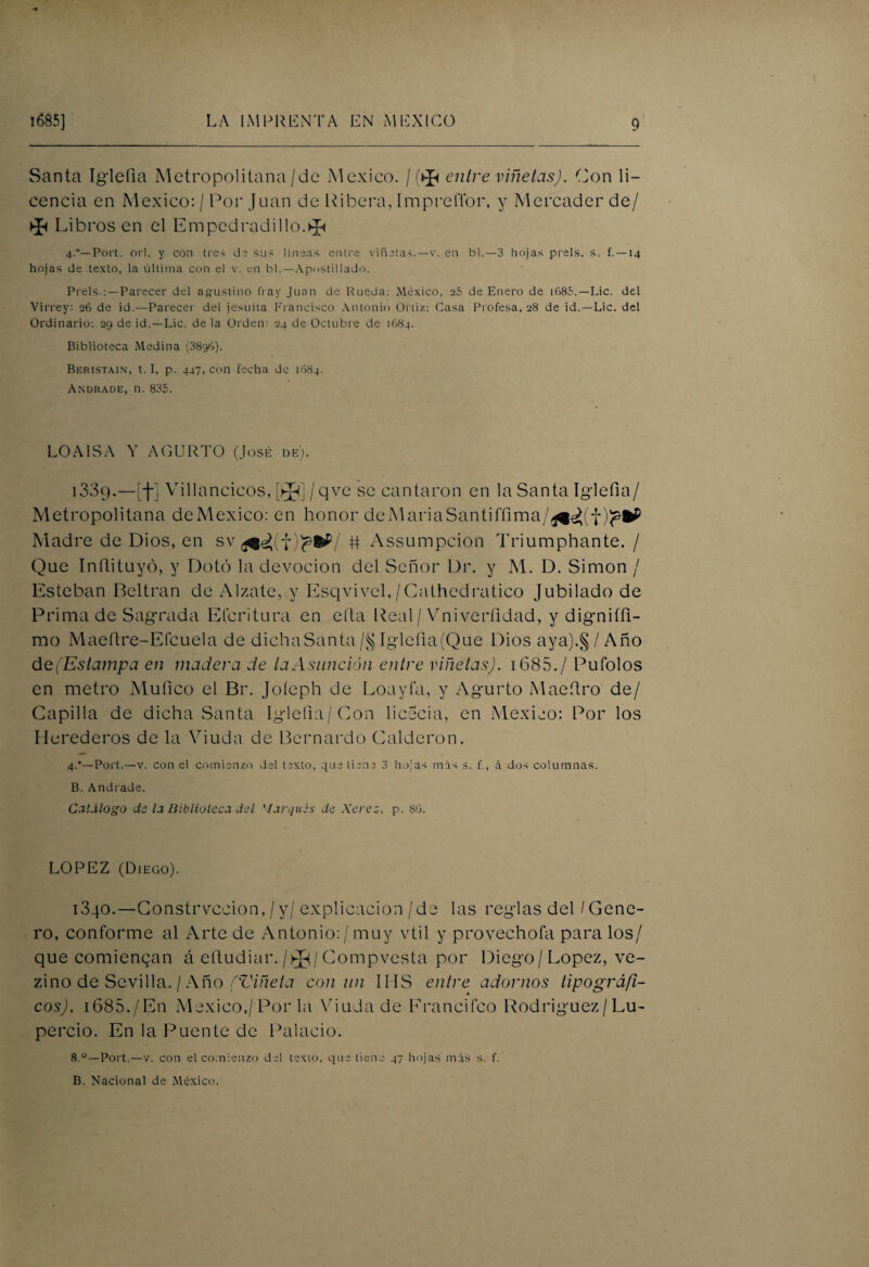 Santa Iglefia Metropolitana / de México. / entre viñetas). Con li¬ cencia en México: / Por Juan de Ribera, Impreflor, y Mercader de/ ►p Librasen el Empedradillo.^ 4.”— Port. orí. y con tres de sus lineas entre viñetas. — v. en b 1. —-3 hojas prels. s. f. —14 hojas de texto, la última con el v. en bl.—Apostillado. Prels.: —Parecer del agustino fray Juan de Rueda: México, 25 de Enero de i685.—Lie. del Virrey: 26 de id.—Parecer del jesuíta Francisco Antonio Ortiz: Gasa Profesa, 28 de id.—Lie. del Ordinario: 29 de id.—Lie. de la Orden: 24 de Octubre de 1684. Biblioteca Medina (3896). Beristain, t. I. p. 447, con fecha de 1684. Andrade, n. 835. LOAIS A Y AGURTO (José de). 1339. —[f] Villancicos, [íj(¡ /qve se cantaron en la Santa Iglefia/ Metropolitana deMexico: en honor de Al aria Santiffima/^eVf)^&P Madre de Dios, en sv # Assumpcion Triumphante. / Que Inñituyó, y Dotó la devoción del Señor Dr. y M. D. Simón / Esteban Beltran de Alzate, y Esqvivel,/Cathedratico Jubilado de Prima de Sagrada Elcritura en efta Real/Vniverñdad, y digniífi- mo Maeftre-Efcuela de dicha Santa /§ Iglefia (Que Dios aya).§ / Año d e(Estampa en madera de la Asunción entre viñetas). 1685. / Pufolos en metro Mufico el Br. Joíeph de Loayfa, y Agurto Maeftro de/ Capilla de dicha Santa Iglefia/Con licecia, en México: Por los Herederos de la Viuda de Bernardo Calderón. 4.*—Port.—v. con el comienzo del texto, que tiene 3 hojas mis s. f., á dos columnas. B. Andrade. Catalogo de la Biblioteca del ’Iarques de Xerez, p. 86. LOPEZ (Diego). 1340. —Constrvccion,/y/explicación /de las reglas del / Gene¬ ro, conforme al Arte de Antonio: / muy vtil y provechofa para los/ que comiencan á eftudiar. / ^ / Compvesta por Diego / López, ve- zino de Sevilla. / Año ('Viñeta con un IMS entre adornos tipográfi¬ cos). i685./En México,/Por la Viuda de Francifeo Rodríguez/Lu- percio. En la Puente de Palacio. 8.°—Port.—v. con el comienzo del texto, que tiene 47 hojas mis s. f. B. Nacional de México.