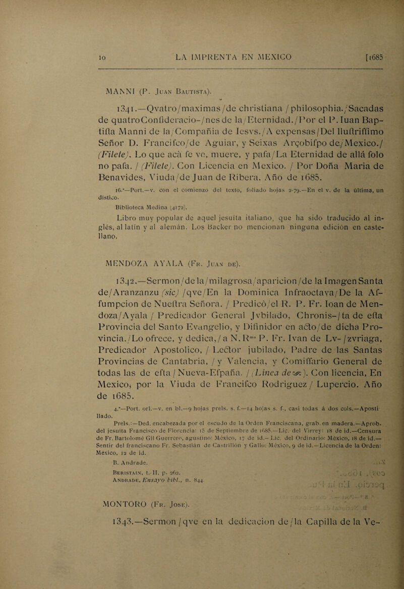 MANNI (P. Juan Bautista). 1341.—Qvatro/maximas/de christiana /philosophia./Sacadas de quatroConfideracio-/nesde la/Eternidad./l,>or el P.IuanBap- tifia Manni de la/Compañia de Iesvs./A expensas/Del lluñriffimo Señor D. Francifeo/de Aguiar, y Seixas Arcobifpo de./México./ (Filete). Lo que acá fe ve, muere, y pafa/La Eternidad de allá folo no pala. / (Filete). Con Licencia en México. / Por Doña María de Benavides, Viuda/de Juan de Ribera. Año de iG85. 16.0—Port.—v. con el comienzo del texto, foliado hojas 2-79.—En el v. de la última, un dístico. Biblioteca Medina 14172). Libro muy popular de aquel jesuíta italiano, que ha sido traducido al in¬ glés, al latín y al alemán. Los tíacker no mencionan ninguna edición en caste¬ llano. MENDOZA AVALA (Fu. Juan de). i3q2.—Sermon/de la/milagrosa/aparicion/de la Imagen Santa de/Aranzanzu (sic) /qve/En la Dominica Infraoctaya/De la Af- fumpcion de Nueñra Señora. / Predicó/el R. P. Fr. loan de Men- doza/Ayala / Predicador General Jvbilado, Chronis-/ta de efta Provincia del Santo Evangelio, y Difinidor en acto/de dicha Pro¬ vincia./Lo ofrece, y dedica,/a N.Rmo P. Fr. Ivan de Lv-/zvriaga. Predicador Apostólico, / Lector jubilado, Padre de las Santas Provincias de Cantabria, /v Valencia, y Comiffario General de todas las de efta / Nueva-Efpaña. / (Línea deCon licencia, En México* por la Viuda de Francifco Rodríguez / Lupercio. Año de 1685. 4.—Port. orí.—v. en bl.—9 hojas prels. s. f.—14 hojas s. f., casi todas á dos cois.—Aposti¬ llado. Prels.:—Ded. encabezada por el escudo de la Orden Franciscana, grab.en madera.—Aprob. del jesuíta Francisco de Florencia: i5 de Septiembre de if>85.—Lie. del Virrey: 18 de id.—Censura de Fr. Bartolomé Gil Guerrero, agustino: México, 17 de id.— Lie. del Ordinario: México, 18 de id.— Sentir del franciscano Fr. Sebastián de Castrillón y Gallo: México, 9 de id.—Licencia de la Orden: México, 12 de id. B. Andrade. Beristain, t.- II. p. 262. Andrade, Ensayo bibl., n. 844. .oOO ! . >'Ot) rLÍ .oiyioq -J .tj'ír- < 8 ‘ a MONTORO (Fr. José). 1343.—Sermón /qve en la dedicación de/la Capilla de la Ve-