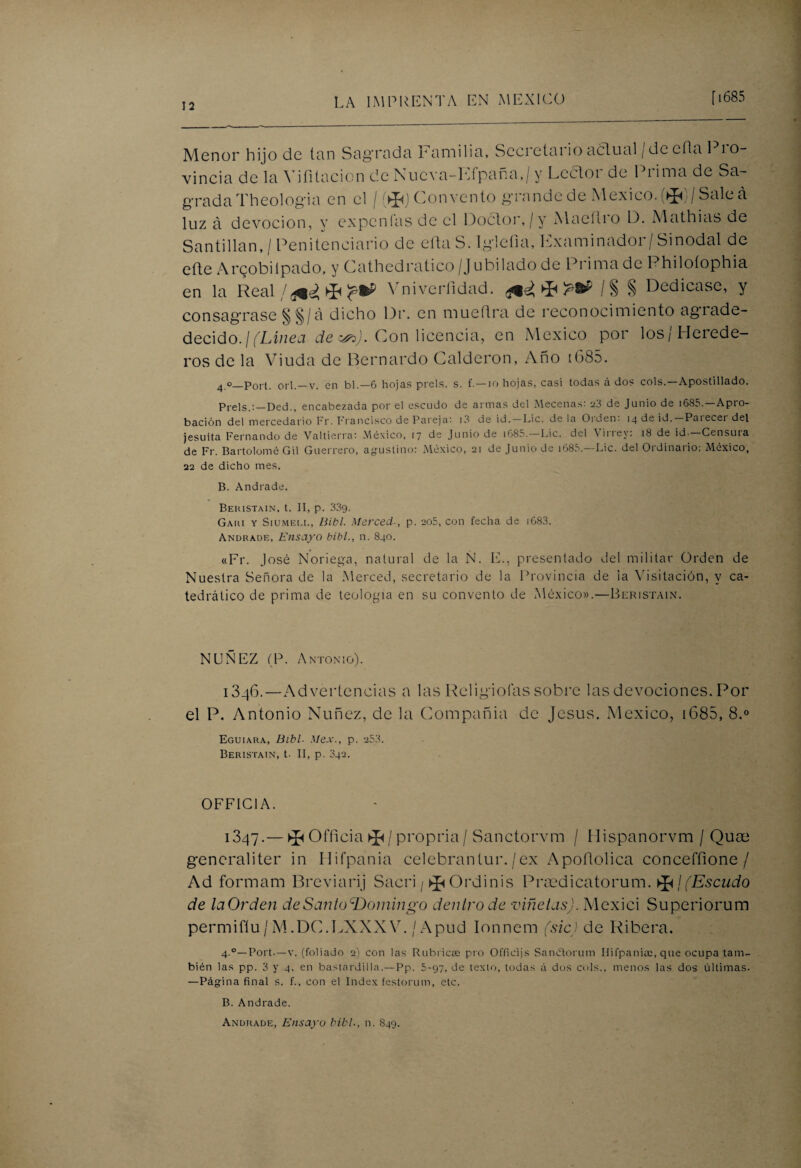 Menor hijo de tan Sag'rada Familia, Sccretai io aclual / de cita I i o- vincia de la Vifitacion de Nucva-Efpaña,/y Lector de Prima de Sa¬ grada Theologia en el / Convento grande de México. ®/ Sale á luz á devoción, y exponías de el Doctor,/y Macítio D. Mathias de San ti lian, / Penitenciario de efta S. Iglefia, Examinador/ Sinodal de efte Argobilpado, y Cathedratico /Jubilado de Prima de Philoíophia en la Real / Vniverfidad. ^ /§ § Dedicase, y consagrase § §/ a dicho Di', en mueftra de reconocimiento agrade- decido.¡(Línea de &>). Con licencia, en México por los/Herede¬ ros de la Viuda de Bernardo Calderón, Año t685. 4 o_p01t. orí.—V. en bl.— 6 hojas prels. s. f. — i o hojas, casi todas á dos cois.—Apostillado. Prels.:—Ded., encabezada por el escudo de armas del Mecenas: 23 de Junio de 1685.—Apro¬ bación del mercedario Fr. Francisco de Pareja: 13 de id. — Lie. déla Oiden. 14 de id.—Pai ecei del jesuíta Fernando de Valtierra: México, 17 de Junio de i685.—Lie. del Virrey: 18 de id.—Censura de Fr. Bartolomé Gil Guerrero, agustino: México, 21 de Junio de i685.—Lie. del Ordinario: México, 22 de dicho mes. B. Andrade. Beristain, t. II, p. 339. Gaki y Siumeee, Bibl. Merced., p. 205, con fecha de 1683. Andrade, Ensayo bibl., n. 840. «Fr. José Noriega, natural de la N. E., presentado del militar Orden de Nuestra Señora de la Merced, secretario de la Provincia de la Visitación, y ca¬ tedrático de prima de teología en su convento de México».—Beristain. NUÑEZ (P. Antonio). 1346.—Advertencias a las Religiolas sobre las devociones. Por el P. Antonio Nuñez, de la Compañia de Jesús. México, 1685, 8.° Eguiara, Bibl- Mex., p. 253. Beristain, t. II, p. 342. OFFIC1A. 1347.— ^ Officia ^ / propria / Sanctorvm / Hispanorvm / Quae generaliter in Hifpania celebran tur./ex Apoílolica concefíione / Ad formam Breviari j Sacri / * Ordinis Praedicatorum. >J</(Escudo de laOrden deSantodDomingo dentro de viñetas). Mexici Superiorum permiflu / M.DC.LXXXY. / Apud Ionnem (sic) de Ribera, 4.0—Port.—v. (foliado 2) con las Rubrica: pro Ofíicijs Sanctorum Hifpania:, que ocupa tam¬ bién las pp. 3 y 4, en bastardilla.—Pp. 5-97, de texto, todas á dos cois., menos las dos últimas. —Página final s. f., con el Index festorum, etc. B. Andrade. Andrade, Ensayo bibl., n. S49.