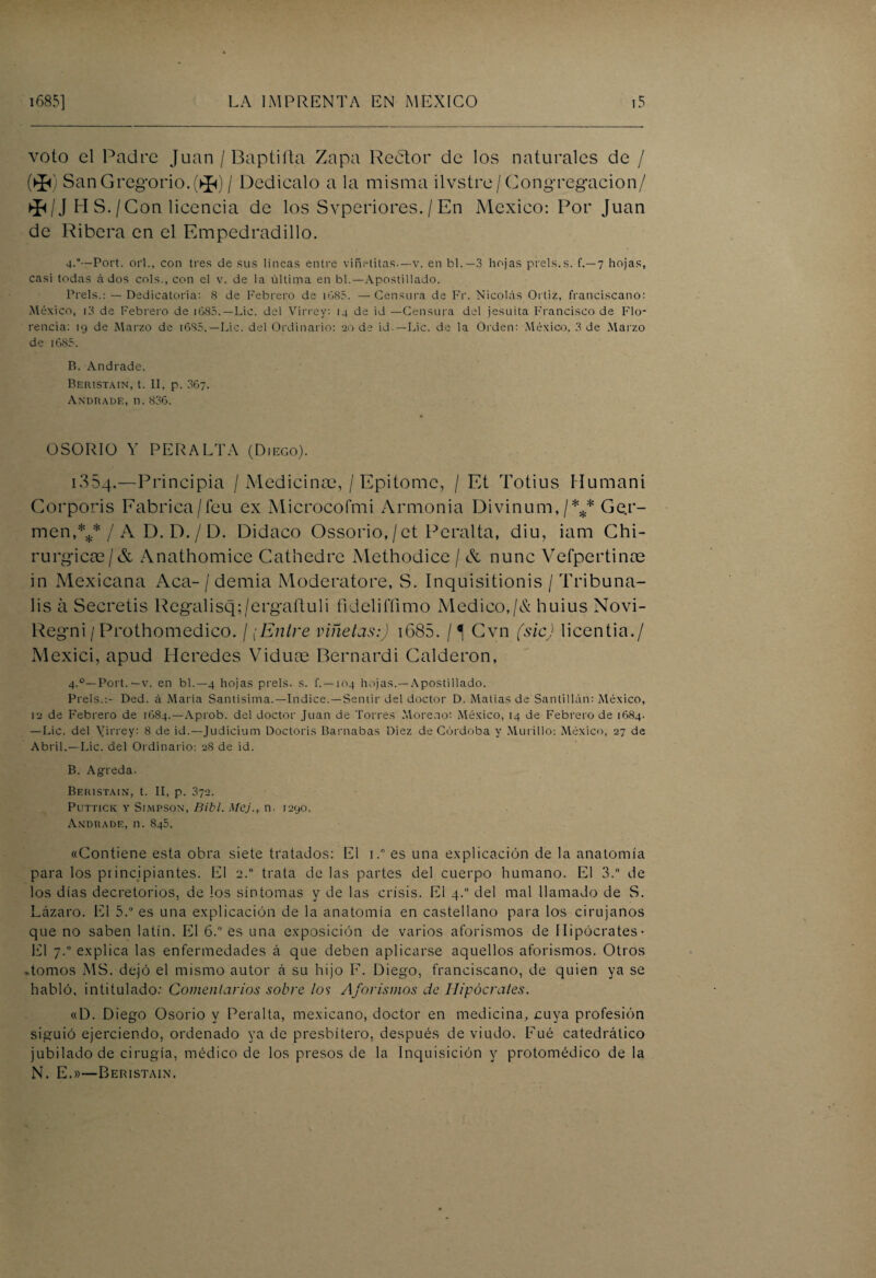 voto el Padre Juan / Baptiíta Zapa Reótor de los naturales de / (>$<) San Gregorio. (^) / Dedícalo a la misma ilvstre/ Congregación/ */J H S./Con licencia de los Svperiores. / En México: Por Juan de Ribera en el Empedradillo. 4**—Port. orí., con tres de sus líneas entre viñetitas.—v. en bl.— 3 hojas prels.s. f.—7 hojas, casi todas á dos cois., con el v. de la última en bl.—Apostillado. Prels.: — Dedicatoria: 8 de Febrero de iG85. —Censura de Fr. Nicolás Orliz, franciscano: México, i3 de Febrero de i685.—Lie. del Virrey: 14 de id —Censura del jesuíta Francisco de Flo¬ rencia: 19 de Marzo de i6S5.— Lie. del Ordinario: 20 de id —Lie. de la Orden: México, 3 de Marzo de i685. B. Andrade. Beristain, t. II, p. 36?. Andrade, n. 836. OSORIÜ Y PERALTA (Diego). i354.—Principia / Medicinas, / Epitome, / Et Totius Hutnani Corporis Fabrica/feu ex Microcofmi Armonía Divinum,/*** Ge.r- men,*//A D.D./D. Didaco Ossorio,/et Peralta, diu, iam Chi- rurgicae/& Anathomice Cathedre Methodice / & nunc Vefpertince in Mexicana Acá- / demia Moderatore, S. Inquisitionis / Tribuna- lis á Secretis Regalisq;/ergaftuli fidelifíimo Medico,/& huius Novi- Regni / Prothomedico. /,Entre viñetas:) 1685. / ^ Gvn (sic) licentia./ Mexici, apud Heredes Viduns Bernardi Calderón, 4.0—Port. —v. en bl.—4 hojas prels. s. f. —104 hojas.—Apostillado. Prels.:- Ded. á Marta Santísima.—Indice.—Sentir del doctor D. Matías de Santillán: México, 12 de Febrero de 1684.—Aprob. del doctor Juan de Torres Moreno: México, 14 de Febrero de 1684. —Lie. del Virrey: 8 de id.—Judicium Doctoris Barnabas Diez de Córdoba y Morillo: México, 27 de Abril.—Lie. del Ordinario: 28 de id. B. Agreda. Beristain, t. II, p. 372. PUTTICK Y SlMPSON, Blbl. MCj., 11 • I29O. Andrade, n. 845. «Contiene esta obra siete tratados: El i.° es una explicación de la anatomía para los principiantes. El 2.0 trata de las partes del cuerpo humano. El 3. de los días decretónos, de los síntomas y de las crisis. El 4.0 del mal llamado de S. Lázaro. El 5.° es una explicación de la anatomía en castellano para los cirujanos que no saben latín. El 6.° es una exposición de varios aforismos de Hipócrates- El 7.0 explica las enfermedades á que deben aplicarse aquellos aforismos. Otros .tomos MS. dejó el mismo autor á su hijo F. Diego, franciscano, de quien ya se habló, intitulado: Comentarios sobre los Aforismos de Hipócrates. «D. Diego Osorio y Peralta, mexicano, doctor en medicina, cuya profesión siguió ejerciendo, ordenado ya de presbítero, después de viudo. Fué catedrático jubilado de cirugía, médico de los presos de la Inquisición y protomédico de la N. E.»—Beristain.