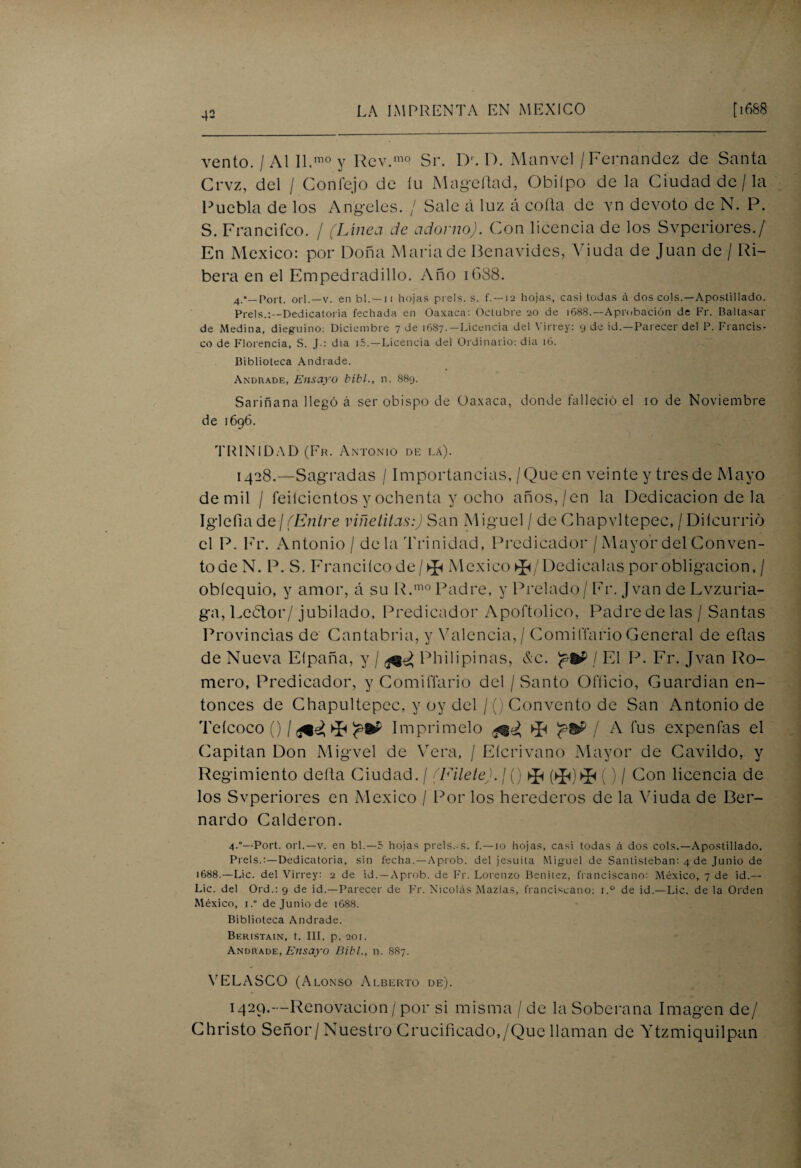 vento. / Al II.mo y Rcv.mo Sr. Dr. D. Manvel/Fernandez de Santa Crvz, del / Confejo de íu Magefiad, Obiípo de la Ciudad de /la Puebla de los Angeles. / Sale á luz á coila de yn devoto de N. P. S. Francifco. / (Línea de adorno). Con licencia de los Svperiores./ En México: por Doña María de Benavides, Viuda de Juan de / Ri¬ bera en el Empedrad i lio. Año 1688. 4.*_Port. orí.—v. en bl. — 11 hojas prels. s. f. —12 hojas, casi todas A dos cois.—Apostillado. Prels.:—Dedicatoria fechada en Oaxaca: Octubre 20 de 1688.—Aprobación de Fr. Baltasar de Medina, dieguino: Diciembre 7 de 1687.—Licencia del Virrey: 9 de id.—Parecer del P. Francis¬ co de Florencia, S. J-: dia i5.—Licencia del Ordinario: día 16. Biblioteca Andrade. Andrade, Ensayo bibl., n. 889. Sariñana llegó á ser obispo de Oaxaca, donde falleció el 10 de Noviembre de 1696. TRINIDAD (Fr. Antonio de la). 1428.—Sagradas / Importancias, /Que en veinte y tres de Mayo de mil / feilcientos y ochenta y ocho años,/en la Dedicación de la Iglefiade¡(Entre viñetitas:) San Miguel / de Chapvltepec, /Diícurrió el P. Fr. Antonio / déla Trinidad, Predicador / Mayor del Conven¬ to de N. P. S. Franciícode/^ México ^/Dedícalas por obligación, / obíequio, y amor, á su R.mo Padre, y Prelado/ Fr. Jvan de Lvzuria- ga, Leedor/ jubilado, Predicador Apoftolico, Padre de las / Santas Provincias de Cantabria, y Valencia, / ComilTario General de eílas de Nueva El paña, y / Philipinas, &c. / El P. Fr. Jvan Ro¬ mero, Predicador, y ComilTario del / Santo Officio, Guardian en¬ tonces de Chapultepec, y oy del / () Convento de San Antonio de Teícoco ()/****?•* I mprimelo ^ / A fus ex pe n fas el Capitán Don Migvel de Vera, / Eícrivano Mayor de Cavildo, y Regimiento delta Ciudad. / (Filete). / () ^ () / Con licencia de los Svperiores en México / Por los herederos de la Viuda de Ber¬ nardo Calderón. 4-°—Port. orí.—v. en bl.—5 hojas prels.-s. f. —10 hojas, casi todas á dos cois.—Apostillado. Prels.:—Dedicatoria, sin fecha.—Aprob. del jesuíta Miguel de Santisteban: 4 de Junio de 1688.—Lie. del Virrey: 2 de id. —Aprob. de Fr. Lorenzo Benitez, franciscano: México, 7 de id.— Lie. del Ord.: 9 de id.—Parecer de Fr. Nicolás Mazias, franciscano: i.° de id.-—Lie. de la Orden México, 1. de Junio de 1688. Biblioteca Andrade. Beristain, t. III, p. 201. Andrade, Ensayo Bibl., n. 887. YELASCO (Alonso Alberto de). 1429.—Renovación/ por si misma / de la Soberana Imagen de/ Christo Señor/Nuestro Crucificado,/Que llaman de Ytzmiquilpan