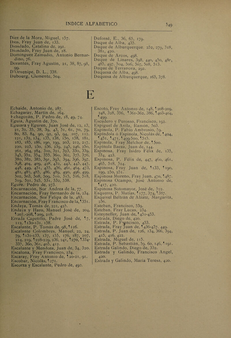 ^49 Diez de la Mora, Miguel, 157. Dios, Fray Juan de, 133. Diosdado, Catalina de, 291. Diosdado, Fray Juan de, 18. Domínguez Zamudio, Antonio Bernar- dino, 76. Dorantes, Fray Agustín, 21, 38, 87,98, 99- D’Orvenipe, D. L., 338. Dubourg, Clemente, ¿04. Dufossé, E., 36, 65, 179. Duque de Alba, 435. Duque de Alburquerque, 252, 279, 318, 381, 420.• Duque de Arcos, 498. Duque de Linares, 3q8, 440, 450, 480, 485, 497. 504, 5o6, 567, 5o8, 513. Duque de Terranova, 292. Duquesa de Alba, 498. Duquesa de Alburquerque, 165, 378. Echaide, Antonio de, 287. Echagaray, Martín de. 164. Kchagoyán, P. Pedro de, 18, 49, 74. Eguía, Agustín de, 370. Eguiara y Eguren, Juan José de, 12, 13, 21, 32. 35, 38, 39, 43, 51, 61, 70, 79, 80, 83. 84, 90, 92, 93, 94, 107, (12, 12í, 132, 134, 135, 138, i5o, 158, 181, 183, 185, 186, 190, 199, 203, 212, 217, 220, 223, 23o, 236. 239, 245, 246, 25o, 261, 264, 284, 3io, 321, 323, 33o, 339, 345, 352, 354, 355, 36o, 362, 376, 370, 38o, 382, 385, 391, 3g3, 394, 396, 397, 3q8, 404, 409, 428, 432, 443, 445, 447, 448, 449, 451, 455, 456, 461, 464, 473, 481, 482, 485, 486, 489, 490, 496, 499, 5o2, 5o3, 5o8, ¿09, 5io, 515, 516, 518, 5ig, 521, 5e5, 531, 532, 538. Egure. Pedro de, 273. Encarnación, Sor Andrea de la, 77. Encarnación, Fray Bernardo de la, 234. Encarnación, Sor Felipa de la, 483. Encarnación, Fray Francisco de la, 1351. Endaya, Tomás de, 221, 425. Endava y Maro, Manuel José de, 204, 1 207,-208,1209, 218. Errada Capetillo, Padre José de, 17, 112, 113o-131, 158. Escalante, P. Tomás de, 98, 1 116. Escalante Colombres, Manuel, 22, 24, 79, 1 131 -133, 137, 155, 176, 187, 207, 214, 219, 1228-229, 236, 241, '270,1334- 335, 36o, 361, 405, 412. Escalante y Mendoza, Juan de, 34, 320. Escalona, Fray Francisco, 234. Escaray, Fray Antonio de, 1 20-21, 91. Escobar, Nicolás, 1 271. Escorza y Escalante, Pedro de, 492. Escoto, Fray Antonio de, 148, 1 208-209. 248, 328, 356, 1361 -362, 386, 140.3-404, 1499- Escudero y Perosso, Francisco, 192. Espiguel de Avila, Ramón, 5o3. Espinóla, P. Fabio Ambrosio, 59. Espíndola ó Espinóla, Nicolás de, ' 404,  451, 1471, ' 499-500. 151.5. Espinóla, Fray Melchor de. 1 5oo. Espinóla Baeza, Juan de, 144. Espinosa, Fray Isidro Félix de, 135, 3.84, 423. Espinosa, P. Félix de, 447, 460, 461, 465, 518, 524. Espinosa, Fray Juan de, 1133, 1190, 199, 250, 25 1. Espinosa Moreno, Fray Juan, 470, '487. Espinosa Ocampo, José Antonio de, 1417, 420. Espinosa Sotomavor, José de, 522. Esquerra, P. Matías, 1 177, 374, 1387- Esquivel Beltrán de Alzate, Margarita, 256. Esteban, Francisco, 53q. Esteban, Fray Lucas, 234. Esteyneffer, Juan deM451-453. Estrada, Diego de, 420. Estrada, P. Francisco, 453. Estrada, Fray Juan de, 1436-437. 449. Estrada, P. Juan de, 126, 134, 366, 394, 415, 416, 422. Estrada, Miguel de, ii5. Estrada, P. Sebastián, 59. 60, 146, 1 191. Estrada Galindo, Diego de, 332. Estrada y Galindo, Francisco Angel, 420. Estrada y Galindo, María Teresa, 420.