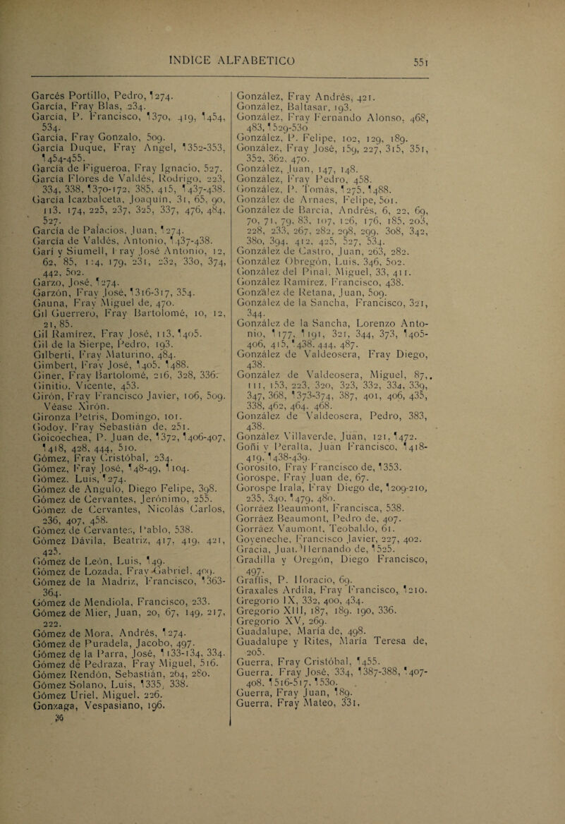 Garcés Portillo, Pedro, I274. García, Fray Blas, 234. García, P. Francisco, 13yo, 419, I454, 534. García, Fray Gonzalo, 509. García Duque, Fray Angel, '352-353, 1454-455. (jarcia de Figueroa, Fray Ignacio, 527. García Flores de Valdés, Rodrigo, 223, 334, 338, 1370-172, 385, 415, 1437-4.38. García lcazbalceta, Joaquín, 31, 65, 90, 113. 174, 225, 237, 325, 337, 476, 484, 527. García de Palacios, Juan, I274. (Jarcia de Valdés, Antonio, 1437-438. Garí y Siumeil, 1 ray José Antonio, 12, 62/85, 1:4, 179, 231, 232, 33o, 374, 442, 502. Garzo, José, I274. Garzón, Fray José, 1316-317, 354. Gauna, Fray Miguel de, 470. Gil Guerrero, Fray Bartolomé, 10, 12, 2i, 85. Gil Ramírez, Fray José, 113, I405. Gil de la Sierpe, Pedro, 193. Gilberti, Fray Maturino, 484. Gimbert, Fray José, I405. 1488. Giner, Fray Bartolomé, 216, 328, 336. Ginitio. Vicente, 453. Girón, Fray Francisco Javier, 106, 509. Véase Xirón. Gironza Petris, Domingo, 101. Godov, Fray Sebastián de, 251. Goicoechea, P. Juan de, 1372, 1406-407, 1 418, 428, 444, 510. Gómez, Fray Cristóbal, 234. Gómez, Fray José, 148-49, 1 104. Gómez. Luis, ^274. Gómez de Angulo, Diego Felipe, 398. Gómez de Cervantes, Jerónimo, 255. Gómez de Cervantes, Nicolás Carlos, 236, 407, 458. Gómez de Cervantes, Pablo, 538. Gómez Dávila, Beatriz, 417, 419, 421, 425. . Gómez de León, Luis, 149. Gómez de Lozada, Fray-Gabriel. 409. Gómez de la Madriz, Francisco, 1363- 364. Gómez de Mendiola, Francisco, 233. Gómez de Mier, Juan, 20, 67, 149, 217, 222. Gómez de Mora, Andrés, 1 274. Gómez de Puradela, Jacobo, 497. Gómez de la Parra, José, 1 133-134, 334- Gómez de Pedraza, Fray Miguel, 516. Gómez Rendón, Sebastián, 264, 280. Gómez Solano, Luis, 1335, 338. Gómez Uriel, Miguel. 226. Gonzaga, Vespasiano, 196. González, Fray Andrés, 421. González, Baltasar, 193. González, Fray Fernando Alonso. 468, 483,1 529-53o González, P. Felipe, 102, 129, 189. González, Fray José, 159, 227, 315, 35r, 352, 362, 470. González, Juan, 147, 148. González, Fray Pedro, 458. González, P. Tomás, I275, 1488. González de Arnaes, Felipe, 5oi. González de Barcia, Andrés, 6, 22, 69, 70, 71, 79, 83, 107, 126, 176, 185, 203, 228, 2.33, 267, 282, 298, 299, 3o8, 342, 38o, 394, 412, 425, 527, 534. González de Castro, Juan, 263, 282. González Obregón, Luis. 346, 5o2. González del Piñal. Miguel, 33, 411. González Ramírez, Francisco, 438. González de Retana, Juan, 5og. González de la Sancha, Francisco, 821, , 344. González de la Sancha, Lorenzo Anto¬ nio, 1 177, 1 19 T , 32 1, 344, 373, 1405- ^ 406, 415, '438. 444, 487. González de Valdeosera, Frav Diego, . 438- González de Valdeosera, Miguel, 87,. 111, 153, 223, 320, 32.3, 332, 334, 33g, 347,368, 1378-374, 387, 401, 406, 435, 338, 462, 464. 468. González de Valdeosera, Pedro, 383, 438. González Villaverde, Juan, 121.I472. Goñi y Peralta, Juan Francisco, 1418- 419. 1438-439. Gorosilo, Fray Francisco de, 1353. Gorospe, Fray Juan de, 67. Gorospe I ral a. Fray Diego de, 1209-210, 235, 340, 1479, 480. Gorráez Beaumont, Francisca, 538. Gorráez Beaumont, Pedro de, 407. Gorráez Vaumont, Teobaldo, 61. Goyeneche, Francisco Javier, 227, 402. Gracia, Juai. ■! lernando de, 1525. Gradilla y Oregón, Diego Francisco, 497- Graffis, P. Horacio, 69. Graxales Ardila, Fray Francisco, I210. Gregorio IX, 332, 400, 434. Gregorio XIII, 187, 189. 190, 336. Gregorio XV, 269. Guadalupe, María de, 498. Guadalupe y Rites, María Teresa de, 205. Guerra, Fray Cristóbal, 1455. Guerra. Fray José, 334, 1387-388, I407- 408. 1516-517, 1 53o. Guerra, Fray Juan, 189. Guerra, Fray Mateo, 331.