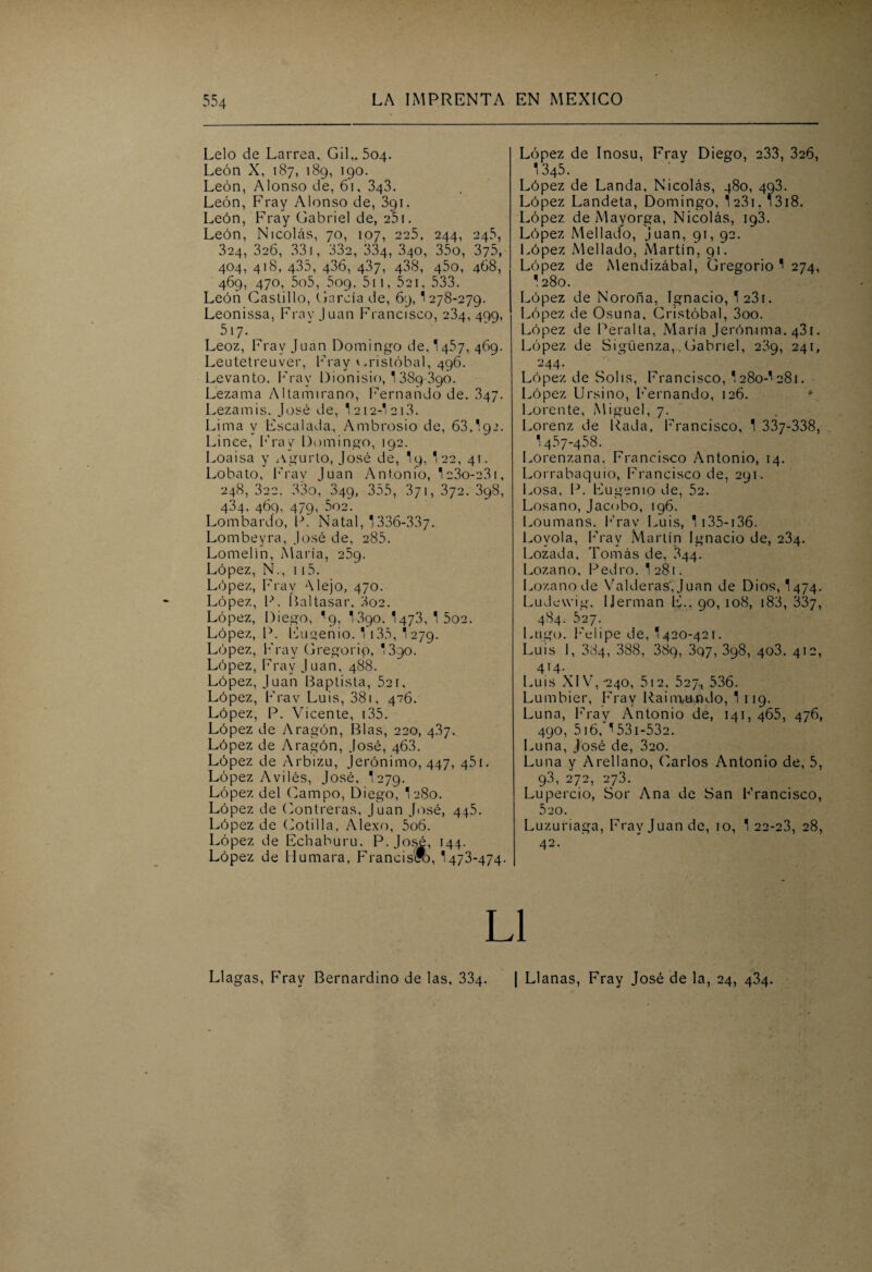 Lelo de Larrea, Gil,. 504. León X, 187, 189, 190. León, Alonso de, 61, 343. León, Fray Alonso de, 391. León, Fray Gabriel de, 251. León, Nicolás, 70, 107, 225, 244, 245, 324, 326, 331, 332, 334, 340, 35o, 375, 404, 418, 435, 436, 437, 438, 45o, 468, 469, 470, 5o5, 5og, 511, 521, 533. León Castillo, Garda de, 69, 1 278-279. Leonissa, Fray Juan Francisco, 234, 499, 517. Leoz, Fray Juan Domingo de, I457, 469. Leutetreuver, Fray Cristóbal, 496. Levanto. Fray Dionisio, 1389-390. Lezama Altarmrano, Fernando de. 347. Lezamis. José de, T 212-* 213. Lima y Escalada, Ambrosio de, 63,',92. Lince, Fray Domingo, 192. Loa isa y Agurto, José de, I9, *22, 41. Lobato, Fray Juan Antonio, 1c3o-23i, 248, 322. 33o, 349, 355, 371, 372. 398, 434, 469, 479, 502. Lombardo, P. Natal, 1336-337- Lombeyra, José de, 285. Lomelín, María, 259. López, N., 115. López, Fray Alejo, 470. López, P. Baltasar, 3oe. López, Diego, '9, I390. 1473, 1 502. López, P. Eugenio. ^ 135, 1 279. López, Fray Gregorip, '390. López, Fray Juan, 488. López, Juan Baptista, 52r, López, Frav Luis, 381, 476. López, P. Vicente, 135. López de Aragón, Blas, 220, 4.87. López de Aragón, José, 46.3. López de Arbizu, Jerónimo, 447, 451. López Aviles, José, '279. López del Campo, Diego, I280. López de Contreras, Juan José, 445. López de Cotilla, Alexo, 5o6. López de Echaburu. P. José, 144. López de Humara, Francisro, 1473-474. López de Inosu. Fray Diego, 233, 326, 1345. López de Landa, Nicolás, 480, 493. López Landeta, Domingo, 1 231, 13i8. López de Mayorga, Nicolás, 193. López Mellado, Juan, 91, 92. López Mellado, Martín, 91. López de Mendizábal, Gregorio 1 274, * 280. López de Noroña, Ignacio, 1 23i. López de Osuna, Cristóbal, 3oo. López de Peralta, María Jerómma, 431. López de Sigüenza,. Gabriel, 239, 241, 244. López de Solis, Francisco, '280-^281. López Ursino, Fernando, 126. Lorente, Miguel, 7. Lorenz de Rada, Francisco, 1 337-338, ■: 457-458. Lorenzana. Francisco Antonio, 14. Lorrabaquio, Francisco de, 291. Losa, P. Eugenio de, 52. Losa no, Jacobo, 196. Loumans. Fray Luis, 1 135-136. Lovola, Fray Martín Ignacio de, 234. Pozada, Tomás de, 844. Lozano, Pedro. I281. Lozano de Valderas'i, Juan de Dios, I474. Ludewig, IJerman E., 90, 108, 183, 337, 484. 527. Lugo. Felipe de, '420-421. Luis I, 384, 388, 389, 3q7, 398, 403, 412, 414. Luis XIV,-240, 512, 527, 536. Lumbier, Fray Raim,ti.ndo, 1 119. Luna, Fray Antonio de, 141, 465, 476, 490, 516, ^53i-53e. Luna, José de, 320. Luna y Arellano, Carlos Antonio de, 5, 93, 272, 27.3. Lupercio, Sor Ana de San Francisco, 520. Luzuriaga, Fray Juan de, 10, 1 22-23, 28, 42. L1 Llagas, Fray Bernardino de las, 334. | Llanas, Fray José de la, 24, 434.