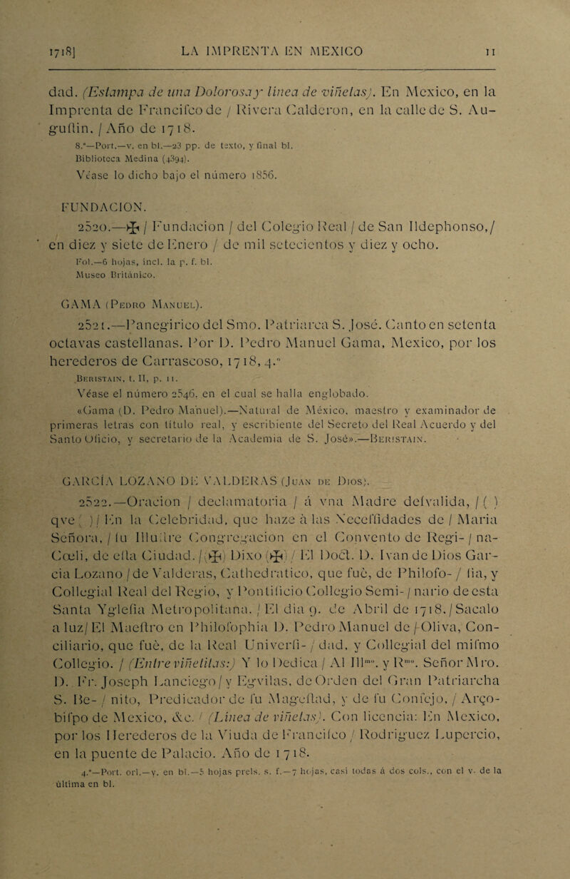 dad. (Estampa de una Dolorosay línea de viñetas). En México, en la Imprenta de Francheo de / Rivera Calderón, en la calle de S. Au- guflin, / Año de 1718. S.°— Port.—v. en bl.—23 pp. de texto, y final bl. Biblioteca Medina (4394). Véase lo dicho bajo el número i856. FUNDACION. 2820.—>Ji / Fundación / del Colegio Real / de San Ildephonso,/ en diez y siete de Enero / de mil setecientos y diez y ocho. Fol.—6 hojas, incl. la p. f. bl. Museo Británico. GAMA (Pedro Manuel). 2521.—Panegírico del Smo. Patriarca S. José. Canto en setenta octavas castellanas. Por I). Pedro Manuel Gama, México, por los herederos de Carrascoso, 1718,4.° Beristain, t. II, p. 1 I. Véase el número 2.S46. en el cual se halla englobado. «Gama (D. Pedro Manuel).—Natural de México, maestro y examinador de primeras letras con título real, y escribiente del Secreto del Real Acuerdo y del Santo Uíicio, y secretario de la Academia de S. José».—Beristain. GARCÍA LOZANO DE VALDERAS (Juan de Dios). 2022.—Oración / declamatoria / á vna Madre deívalida, / ( ) qve ' ) / En la Celebridad, que haze a las Yecefíidades de / Alaria Señora, / íu Illuilre Congregación en el Convento de Rcgi- / na- Coeli, de ella Ciudad./ VR Dixo (►£«)/ El Doct. D. Ivan de Dios Gar¬ cía Lozano /de Valderas, Cathedratico, que fue, de Philofo- / lia, y Collegial Real del Regio, y Pontificio Collegio Semi-/ nario de esta Santa Ygleíia Metropolitana. / El dia 9. de Abril de 1718,/Sacalo a luz/El Maeftro en Philofophia D. Pedro Manuel de /-Oliva, Con¬ ciliario, que fue, de la Real Univeríi- / dad, y Collegial del mifmo Collegio. / (Entre viñetilas:) Y lo Dedica / Al Ill,n°. y Rmo. Señor Al ro. 1). Er. Joseph Eanciego/v Egvilas, de Orden del Gran Patriarcha S. He- / nito, Predicador de fu Alageílad, y de fu Confejo, / Arco- bifpo de Alexico, Ac. / (Línea de viñetas). Con licencia: En Alexico, por los Herederos de la Viuda de Erancheo / Rodríguez Lupercio, en la puente de Palacio. Año de 1718. 4.—Port. orí. — y. en bl.—5 hojas prels. s. f. —7 hojas, casi todas á dos cois., con el v- de la última en bl.