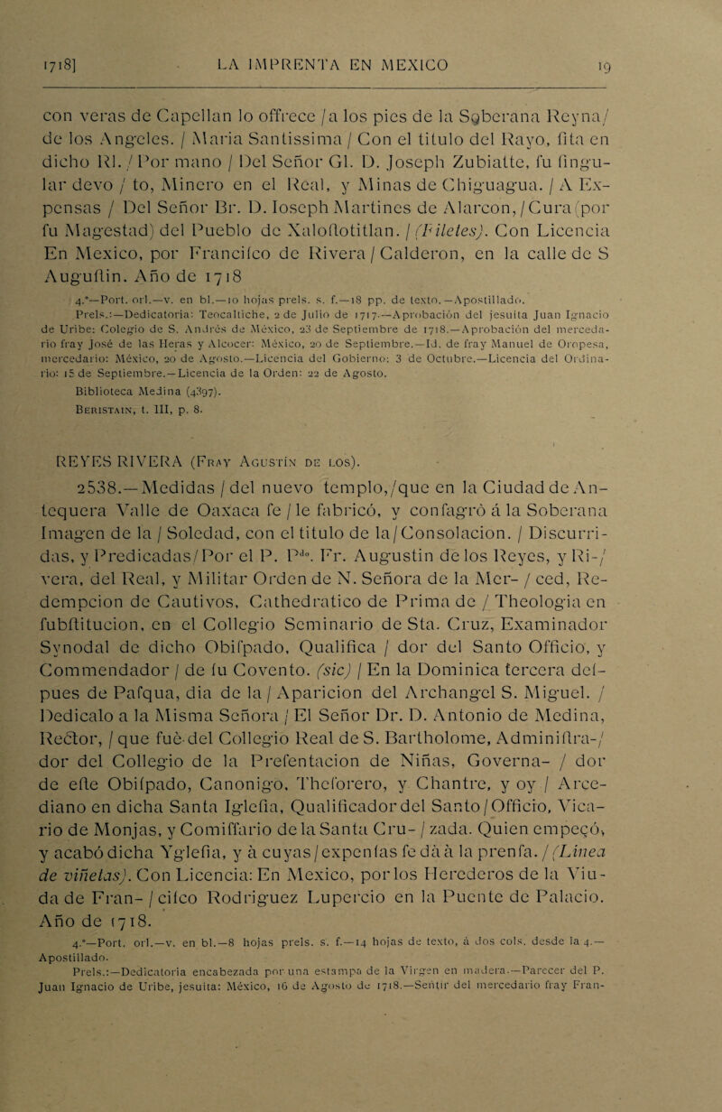 con veras de Capellán lo offrece / a los pies de la Sgberana Rey na/ de los Angeles. / Alaria Santissima / Con el titulo del Rayo, fita en dicho Rl. / Por mano / Del Señor Gl. D. Joseph Zubiatte, fu fingu- lar elevo / to, Minero en el Real, y Minas ele Chiguagua. / A Ex¬ pensas / Del Señor Br. D. Ioseph Martines de Alarcon,/Cura (por fu Magostad) del Pueblo de Xaloflotitlan. / (Filetes). Con Licencia En México, por Franciíco de Rivera / Calderón, en la calle de S Auguítin. Año de 1718 4.°—Port. orí.—v. en bl. —10 hojas prels. s. f. —18 pp. de texto.—Apostillado. Prels.:—Dedicatoria: Teocaltiche, 2 de Julio de 1717.—Aprobación del jesuíta Juan Ignacio de Uribe: Colegio de S. Andrés de México, 23 de Septiembre de 1718. —A probación del merceda- rio fray José de las Meras y Alcocer: México, 20 de Septiembre.—Id. de fray Manuel de Oropesa, mercedario: México, 20 de Agosto.—Licencia del Gobierno: 3 de Octubre.—Licencia del Ordina¬ rio: i5de Septiembre. —Licencia de la Orden: 22 de Agosto. Biblioteca Medina (4397). Beristain, t. III, p. 8. • . . » REVES RIVERA (Fray Agustín de los). 2538.—Medidas / del nuevo templo,/que en la Ciudad de An¬ tequera Valle de Oaxaca fe / le fabricó, y confagró á la Soberana Imagen de la / Soledad, con el titulo de la/Consolación. / Discurri¬ das, y Predicadas/Por el P. PE Er. Augustin délos Reyes, y Ri-/ vera, del Real, y Militar Orden de N. Señora de la Mcr- / ced, Re- dempeion de Cautivos, Cathedratico de Prima de / Theologia en fubftitucion, en el Collegio Seminario de Sta. Cruz, Examinador Synodal de dicho Obifpado, Qualifica / dor del Santo Officio, y Commendador / de fu Covento. (sic) / En la Dominica tercera deí- pues de Pafqua, dia de la / Aparición del Archangcl S. Miguel. / Dedicalo a la Misma Señora / El Señor Dr. D. Antonio de Medina, Rebtor, / que fue-del Collegio Real de S. Bartholome, Adminiílra-/ dor del Collegio de la Prefentacion de Niñas, Governa- / dor de eñe Obifpado, Canónigo, Thcforero, y Chantre, y oy / Arce¬ diano en dicha Santa Igleña, Qualificador del Santo/Officio, Auca- rio de Monjas, y Comiffario de la Santa Cru- / zada. Quien empecó-, y acabó dicha Yglefia, y á cuyas/expenlas fe da a la prenfa./ (Línea de viñetas). Con Licencia: En México, por los Herederos de la Viu¬ da de Eran- / cifco Rodríguez Lupercio en la Puente de Palacio. Año de (718. 4.”—Port. orí.—v. en bl.—8 hojas prels. s. f. —14 hojas de texto, á dos cois, desde la 4.— Apostillado. Prels.:—Dedicatoria encabezada poruña estampa de la Virgen en madera.—Parecer del P. Juan Ignacio de Uribe, jesuíta: México, 16 de Agosto de 1718.—Sentir del mercedario fray Fran-