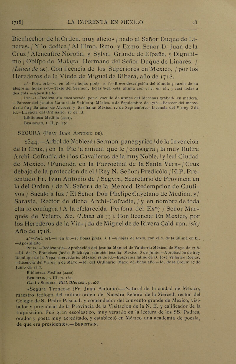 Bienhechor de la Orden, muy aíicio- / nado al Señor Duque de Li¬ nares. / Y lo dedica / Al Illmo. Rmo. y Exmo. Señor D. Juan déla Cruz / Aleneallre Noroña, y Sylva, Grande de Elpaña, y Digniffi- mo / Obiípo de Malaga: Hermano del Señor Duque de Linares. / (Línea de &:). Con licencia de los Superiores en México, / por los Herederos de la Viuda de Miguel de Ribera, año de 1718. 4-*—Port. orí.—v. en bl.—7 hojas prels. s. f.—Breve descripción del túmulo y razón de su alegoría, hojas 1-7.—Texto del Sermón, hojas S-20, esta última con el v. en bl., y casi todas á dos cois.—Apostillado. Prels.:—Dedicatoria encabezada por el escudo de armas del Mecenas grabado en madera. — Parecer del jesuíta Manuel de Valtierrg: México. 2 de Septiembre de 1718.—Parecer del merce- dario fray Baltasar de Alcocer y Sariñana: México, 12 de Septiembre.-Licencia del Virrey: 3 de id.—Licencia del Ordinario: i5 de id. Biblioteca Medina (4401). Beristain, t. II, p. 270. SEGURA (Fray Juan Antonio de). 2844.—Arbol de Nobleza/Sermón panegírico/de la Invención de la Cruz, / en la Fie 'a annual que le / consagra / la muy lluílre Archi-Cofradia de / los Cavalleros de la muy Noble, / y leal Ciudad de México. / Fundada en la Parrochial de la Santa Vera-/Cruz debajo de la protección de el / Rey N. Señor / Predicólo / El P. Pre- lentado Fr. Ivan Antonio de / Segvra, Secretario de Provincia en la del Orden / de N. Señora de la Merced Redempcion de Cauti¬ vos / Sacalo a luz / El Señor Don Phelipe Cayetano de Medina, y/ Saravia, Reétor de dicha Archi-Cofradia, / y en nombre de toda ella lo confagra / A la efclarecida Pcrfona del ExM? / Señor Mar¬ qués de Valero, &c. (Línea de o). Con licencia: En México, por los Herederos de la Viu-/da de Miguel de de Rivera Cald ron. (sic) Año de 1718. 4.0—Port. orí.—v. en bl.—15 hojas prels. s. f.—8 hojas de texto, con el v. de la última en bl. —Apostillado. Prels.:—Dedicatoria—Aprobación del jesuíta Manuel de Valtierra: México, de Mayo de 1718. —Id. del P. Francisco Javier Solchaga, también jesuíta: México, 3 de Junio.—Aprobación de fray Domingo de la Vega, mercedario: México, 18 de id.—Epigrama latino de I). José Villerías Roelas. —Licencia del Virrey: 9 de Mayo.—Id. del Ordinario: Mayo de dicho año.—Id. de la Orden: 17 de Junio de 1717. Biblioteca Medina (4402). Beristain, t. III, p. 134. GahI y Siumei.e, Bibl. iMerced., p. 253. «Segura Troncos© (Er. Juan Antonio).—Natural de la ciudad de México, maestro teólogo del militar orden de Nuestra Señora de la Merced, rector del Colegio de S. Pedro Pascual, y comendador del convento grande de México, visi¬ tador v provincial de la Provincia de la Visitación de la N. E. y calificador de la Inquisición. Eué gran escolástico, muy versado en la lectura de los SS. Padres, orador y poeta muy acreditado, y estableció en México una academia de poesía, de que era presidente».—Beristain.