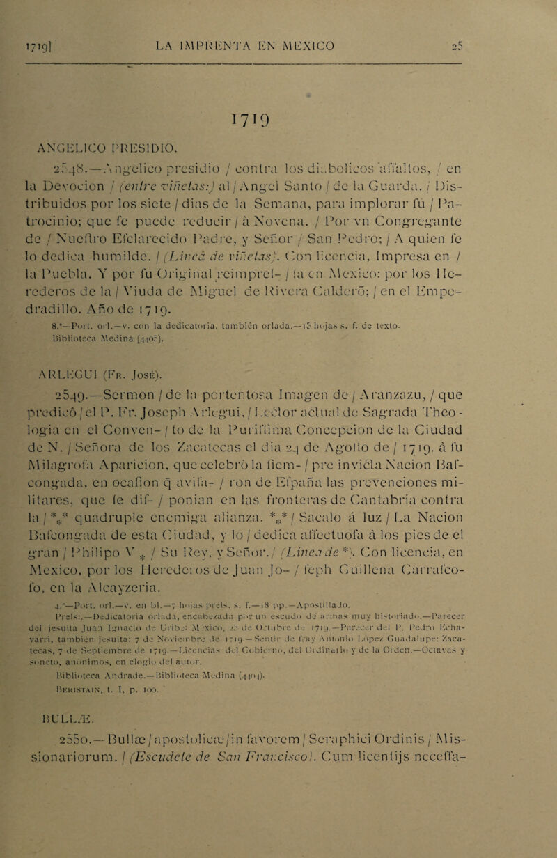 1719 ANGELICO PRESIDIO. 2548.—Angélico presidio / contra los diabólicos affaltos, / en la Devoción / (entre viñetas:) al / Angel Santo / de la Guarda. / Dis¬ tribuidos por los siete / dias de la Semana, para implorar fu / Pa¬ trocinio; que fe puede reducir / á Novena. / Por vn Congregante de / Nucftro Elclarecido Padre, y Señor / San Pedro; / A quien fe lo dedica humilde. / (Linea de viñetas). Con licencia, Impresa en / la Puebla. Y por fu Original reimpreí- / ía en México: por los He¬ rederos de la / Viuda de Miguel de Rivera Caldero; / en el Fmpc- dradillo. Año de 1719. 8C—Port. orí. — v. con la dedicatoria, también orlada. — i5 hojas s. f. de texto- Biblioteca Medina (440c). ARLEGU1 (Er. José). 2549.—Sermón / de la portentosa Imagen de / Aranzazu, / que predicó / el P. Fr. Joscph Arlegui, / Lector aótual de Sagrada Theo - logia en el Conven- / to de la Purifilma Concepción de la Ciudad de N. / Señora de los Zacatecas el dia 24 de Agollo de / 17 19. á fu Milagrofa Aparición, que celebró la fiem- / pre invicta Nación 13a f- congada, en ocafion q avila- / ron de Ffpaña las prevenciones mi¬ litares, que (e dif- / ponian en las fronteras de Cantabria contra la / *¡* quadruple enemiga alianza. *** / Sacalo á luz / La Nación Balconeada de esta Ciudad, y lo / dedica alTeetuofa á los pies de el gran / Philipo Y * / Su Rey, y Señor./ (Linea de *\ Con licencia, en México, por los Herederos de Juan Jo-/ feph Cuillena Carralco- lb, en la Alcayzeria. 4.—Port. orí.—v. en bl. —7 hojas prels. s. f.—18 pp. — Apostilla Jo. Prels:. —Dedicatoria orlada, encabezada por un escudo de'armas muy historiado. — Parecer del jesuíta Juan Ignacio de Uribc: Ml-xico, eó de Octubre de 1719.—Parecer del P. Pedro Eeha- varri, también jesuíta: 7 de Noviembre de 1719- — Sentir de fray Antonio López Guadalupe: Zaca¬ tecas, 7 de Septiembre de 1719. —Licencias del Gobierno, del Ordinal io y de la Orden.—Octavas y soneto, anónimos, en elogio del autor. Biblioteca Andrade.— Biblioteca Medina (4404). Beiustajn, t. I, p. 100. LULL.E. 255o.—Bullas/apostoliau/in favorcm / Seraphici Ordinis/ Mis- sionariorum. I (Escudete de San Francisco}. Cum ticentijs nccefla-