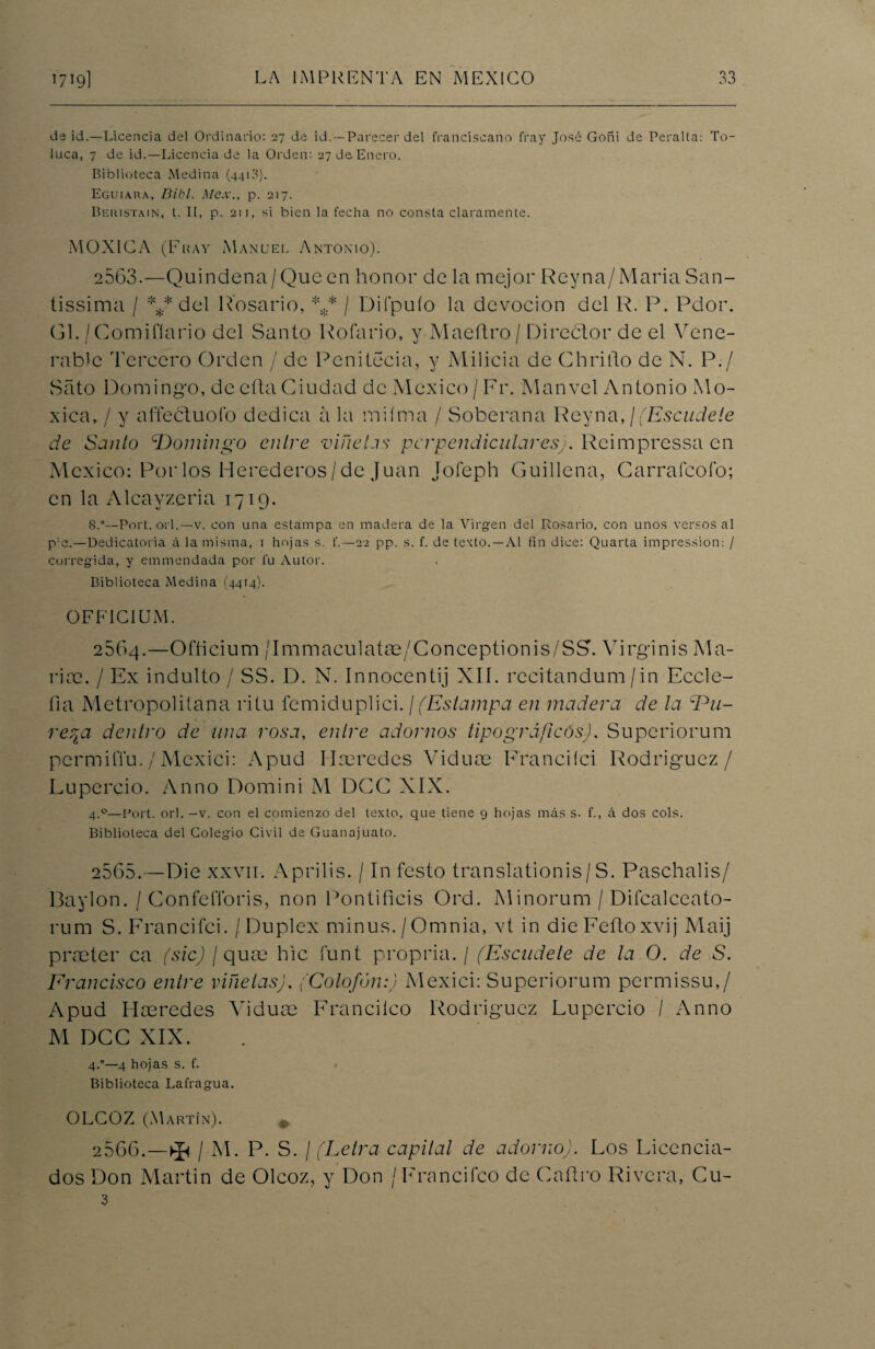 de id.—Licencia del Ordinario: 27 de id. —Parecer del franciscano fray José Goñi de Peralta-. To- ltica, 7 de id.—Licenciada la Orden: 27 de Enero. Biblioteca Medina (4413). Eguiara, Dibl. Mex., p. 217. Beiustain, t. II, p. 211, si bien la fecha no consta claramente. MOXICA (Fray Manuel Antonio). 2563.—Quindena/Queen honor de la mejor Reyna/Maria San- tissima / *** del Rosario, *,* / Difpuío la devoción del R. P. Pdor. Gl. /Comifíario del Santo Rofario, y Maeftro / Director de el Yene- rable Tercero Orden / de Penitecia, y Milicia de Gbrillo de N. P./ Sato Domingo, de cita Ciudad de México / Fr. Manvel Antonio Mo- xica,/ y a lie ctuo Ib dedica a la miíma / Soberana Rey na, ¡ (Escudete de Santo Domingo entre viñetas perpendicularesj. Rcimpressa en México: Por los Herederos/de Juan Jofeph Guillena, Garrafcoío; en la Alcayzeria 1719. 8.°—Port. orí.—v. con una estampa en madera de la Virgen del Rosario, con unos versos al p:e.—Dedicatoria á la misma, i hojas s. f.—22 pp. s. f. de texto. —Al fin dice: Quarta impression: / corregida, y emmendada por fu Autor. Biblioteca Medina (4414). OFFICIUM. 2064.—Ofticium /Immaculatae/Conceptionis/SS. Virginis Ma¬ ría?. / Ex indulto / SS. D. N. Innocentij XIÍ. rccitandum/in Eccle- fia Metropolitana ritu femiduplici. \(Estampa en madera de la Du¬ reza dentro de una rosa, entre adornos tipográficos). Superiorum permilYu./Mcxici: Apud Iheredes Viduce Franciíci Rodríguez/ Lupercio. Anno Domini M DGG XIX. 4.0—Fort. orí. —v. con el comienzo del texto, que tiene 9 hojas más s. f., á dos cois. Biblioteca del Colegio Civil de Guanajuato. 2565. —Die xxvii. Aprilis. / In festo translationis / S. Paschalis/ Baylon. / GonfclToris, non Pontificis Ord. Minorum / Difcalceato- rum S. Francifci. / Dúplex minus./Omnia, vt in dieFeñoxvij Maij praeter ca (sic) / qua? hic funt propria. / (Escudete de la O. de S. Francisco entre viñetas), (Colofón:) Mexici: Superiorum permissu,/ Apud Hseredes Viduae Francheo Rodríguez Lupercio / Anno M DCG XIX. 4.°—4 hojas s. f. Biblioteca Lafragua. OLCOZ (Martín). # 2566. —^ / M. P. S. ¡(Letra capital de adorno). Los Licencia¬ dos Don Martin de Olcoz, y Don /Francifco de Caítro Rivera, Cu- 3