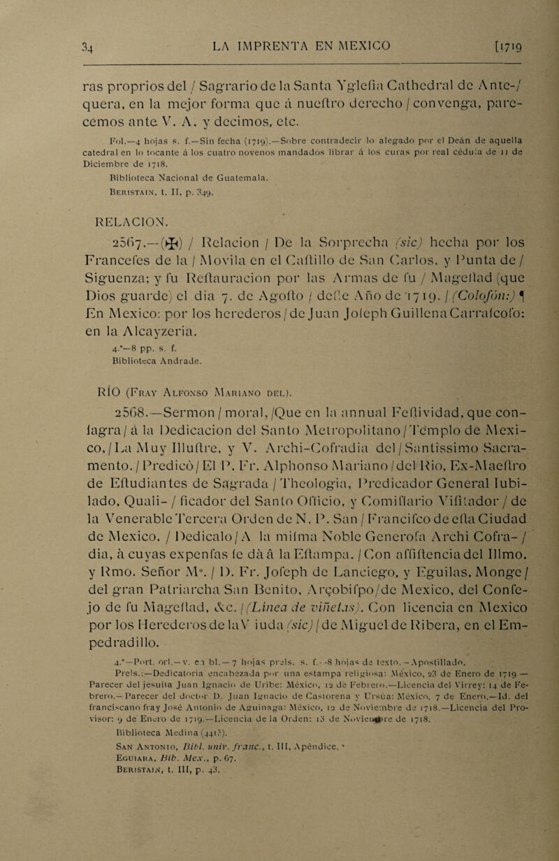 ras proprios del / Sagrario de la Santa Yglefia Cathedral de A nte-/ quera, en la mejor forma que á nueftro derecho /convenga, pare¬ cemos ante V. A. y decimos, etc. Fol.—4 hojas s. f.—Sin fecha (1719).—Sobre contradecir lo alegado por el Deán de aquella catedral en lo tocante á los cuatro novenos mandados librar á los curas por real cédula de 11 de Diciembre de 1718. Riblioteca Nacional de Guatemala. Beristain. t. II. p. 849. RELACION. 2567.—(^) / Relación / De la Sorprecha (sic) hecha por los Francefes de la / Movila en el Cadillo de San Carlos, y Punta de / Siguenza; y fu Reftau ración por las Armas de fu / Mageílad (que Dios guarde) el dia 7. de Agofto / dede Año de '1719. / (Colofón:) 1 En México: por los herederos/de Juan Joíeph Guillena Carraícofo: en la Alcayzeria. 4.°—8 pp. s. f. Biblioteca Andrade. RÍO (Fray Alfonso Mariano del). 2508.—Sermón / moral,/Que en la annual Feílividad, que con- íagra/á la Dedicación del Santo Metropolitano /Templo de Méxi¬ co, / La M uy Illuflre, y V. Archi-Cofradia del / Santissimo Sacra¬ mento. / Predicó/ El P. Fr. Alphonso Mariano /del Rio, Ex-Maeílro de Eftudiantes de Sagrada / Theologia, Predicador General Iubi- lado, Quaii- / ficador del Santo Ofíicio, y Comifíario Auñíador / de la Venerable 'Tercera Orden de N. P. San / Francifco de ella Ciudad de México. / Dedícalo/A la miíma Noble Generoía Archi Cofra- / dia, a cuyas expenfas íc daá laEftampa. / Con affiñenciadel Illmo. y Rmo. Señor M°. / 1). Fr. Joíeph de Lanciego, y Eguilas, Monge/ del gran Patriarcha San Benito, Arcobifpo/de México, del Con fe- jo de fu Mageílad, Ac. ¡(Línea de viñetas). Con licencia en México por los Herederos de la Y iuda (sic) / de Miguel de Ribera, en el Em¬ pedrad i lio. 4.°—Port. orí.—v. ei bl.—7 hojas prels. s. f.--8 hojas de texto.—Apostillado. Prels.:—Dedicatoria encabezada por una estampa religiosa: México, e3 de Enero de 1719 — Parecer del jesuíta Juan Ignacio de Uribe: México, ¡2 de Febrero.—Licencia del Virrey: 14 de Fe¬ brero.—Parecer del doctor D. Juan Ignacio de Castoreña y Urstia: México, 7 de Enero.—Id. del franciscano fray José Antonio de Aguinnga: México, 12 de Noviembre de 1718.—Licencia del Pro¬ visor: 9 de Enero de 1719.—Licencia de la Orden: t3 de Noviembre de 1718. Biblioteca Medina (4415). San Antonio, Bibl. unir, franc., t. III, Apéndice. ’ Eguiara, Bib. Me.x., p. G7. Beristain, t. III, p. 43.