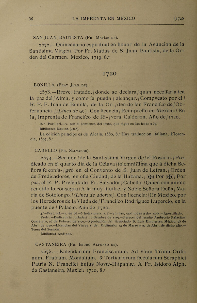 SAN JUAN BAUTISTA (Fr. Matías de). 2672.—Quincenario espiritual en honor de la Asunción de la Santísima Virgen. Por Fr. Matías de S. Juan Bautista, de la Or¬ den del Carmen. México, 1719, 8.° 1720 BONILLA (Fray Juan de). 2.S73.—Breve/tratado,/donde se declara/quan neccflaria íea la paz del/Alma, y como fe pueda / alcanzar./Compvesto por el / R. P. F. luán de Bonilla, de la Or-/den de Tan Franciíco de/Ob- feruancia. ¡/Línea de <&$). Con licencia/ReimpreíTo en México:/En la / Imprenta de Franciíco de Ri-/vcra Calderón. Año de /1720. 16.Port. orí.—v. con el comienzo del texto, que sigue en las hojas 2-?g. Biblioteca Medina (4755). La edición príncipe es de Alcalá, i58o, 8.° Ilav traducción italiana, Floren¬ cia, 1597, 8.° CABELLO (Fr. Salvador). 2674.—Sermón / de la Santissima Virgen de/el Rosario. /Pre¬ dicado en el quarto dia de la Octava /íolemniffima que á dicha Se¬ ñora fe conía-/gró en el Convento de S Juan de Letran,/ Orden de Predicadores, en cita Ciudad / de la Habana. / (>J<) Por.(>J<)/ Por fsicj el R. P. Prefentado Fr. Salvador/Cabello./Quien con animo rendido lo consagra/A la muy illuílre, y Noble Señora Doña/Ma¬ ría de Sotolongo./('Linea de adornoJ. Con licencia:/En México, por los Herederos de la Viuda de / Franciíco Rodríguez Lupercio, en la puente de / Palacio. Año de .1720. 4.Port. orí.—v. en bl.—5 hojas prels. s. f.—7 hojas, casi todas á dos cois —Apostillado. Piel.-..:—Dedicatoria (orlada:) 10 Octubre de 1719.—Parecer del jesuíta Ambrosio Palacián: Querétaro, 20 de Febrero de 1720.—Aprobación del licenciado D. Luis Umpierres; México, 25 de Abril de 1720.—Licencias del Virrey y del Ordinario: 14 de Marzo y 27 de Abril de dicho año.— Tema del Sermón. Biblioteca Andiade. CASTANEIRA (Fr. Isidro Alfonso de). 2875. — Kalendarium Franciscanum. Ad vfum Trium Ordi- num, Fratrum, Monialium, & Tertiariorum ñccularum Scraphici Patris N. Francifci huius Novte-HiipanicC. A Fr. Isidoro Alph. de Castaneira. Mexici: 1720, 8,°