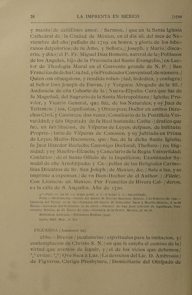 y manto/de caflifiimo amor. / Sermón, / que en la Santa Iglesia Cathedral de/la Ciudad de México, en el dia 26. del mes de No¬ viembre del año/ pallado de 1719. en honra, y gloria de los lobc- ranos deípoíorios/de íu Amo, y Señora, / Joseph, y María/ discu¬ rrió, y dixo/el P. Fr. Miguel Diaz Romero, natvraldela/ Poblazon de los Angeles, hijo de la Provincia del Santo Evangelio,/ex-Lec- tor de Theologia Moral en el Convento grande de N. P. / San FranciícodediehaCiudad,y fu PredicadorConventual/de numero. / Quien con obsequiosa, y rendida volun-/tad, lo dedica, y confagra/ al Señor Pon Joseph de Torres, / y Vergara: Abogado de la Rl. / Audiencia de ella Cohorte de la / Xueva-Efpaña: Cura que fue de fu Mageñad, del Sagrario de la Santa Metropolitana / Iglelia; Pro- vilbr, y Vicario General, que fue, de los Naturales; y oy Juez de Teflamen- / tos, Capellanías, y Obras pias; Doctor en ambos Dere¬ chos Civil, y Canónico; dos vezes / Consiliario de la Pontificia Vni- verfidad; y feis Diputado de fu Real hazienda; Cathe -/draticoque fue, en fubditucion, de Vilperas de Leyes; defpues, de Inítituta: Proprie-/ tario de Vilperas de Cánones; y oy Jubilado en Prima de Leyes; Medio-Racionero, que / fue, de la dicha Santa Iglefia; fu juez Hazedor Reeleéto; Canónigo Doctoral; ThelTore- / ro; Dig¬ nidad; yoy Maefire-Eicuela; y Cancelario déla Regia Vniverfidad; Gonfultor / de el Santo Officio de la Inquificion; Examinador Sy- nodal de eñe Arzobifpado; y Ca-/pellan de las Rcligiofas Carme¬ litas D'eícalzas de Sr. San Jofeph / de México, Ac. / Sale a luz, y se . imprime a expensas / de vn Bien-Hechor de el Author. / (Filete). Con Licencia: en México. Por Francifco de Rivera Cal- / deron, en la calle de S. Auguftin. Año de 1720. 4-°—Port.—v. en b 1. — 11 hojas prels. s. f.—8 hojas s. t'. — Apostillado, Prels.:—Dedicatoria.—Sentir del doctor D. Nicolás Sánchez: México, 8 de Febrero de 1720.— Licencia del Virrey: 10 de id.—Censura del doctor D. Sebastirin Sanz y Murillo:México, á 19 de Marzo.—Licencia del Ordinario: 12 de Abril.—Parecer de fray José Antonio de Agüinada, fran¬ ciscano; México, 20 de Enero de 1720.—Licencia de la Orden: México, 20 de id. Biblioteca Andrade.—Biblioteca Medina (4192). León, Bibl. Mex., n. 517. E¡CUEROA (Ambrosio de). 258o.—Breves / jaculatorias / eípirituales para la imitación, y/ contemplación de Christo S. N. / en que fe eníeña el camino de la/ virtud que avernos de léguir, y / el de los vicios que debemos/ V evitar. ** / Qve Saca a Luz. / La devoción del Lie. D. Ambrosio / de Ligveroa, Clérigo Presbytero, / Domiciliario del Obifpado de