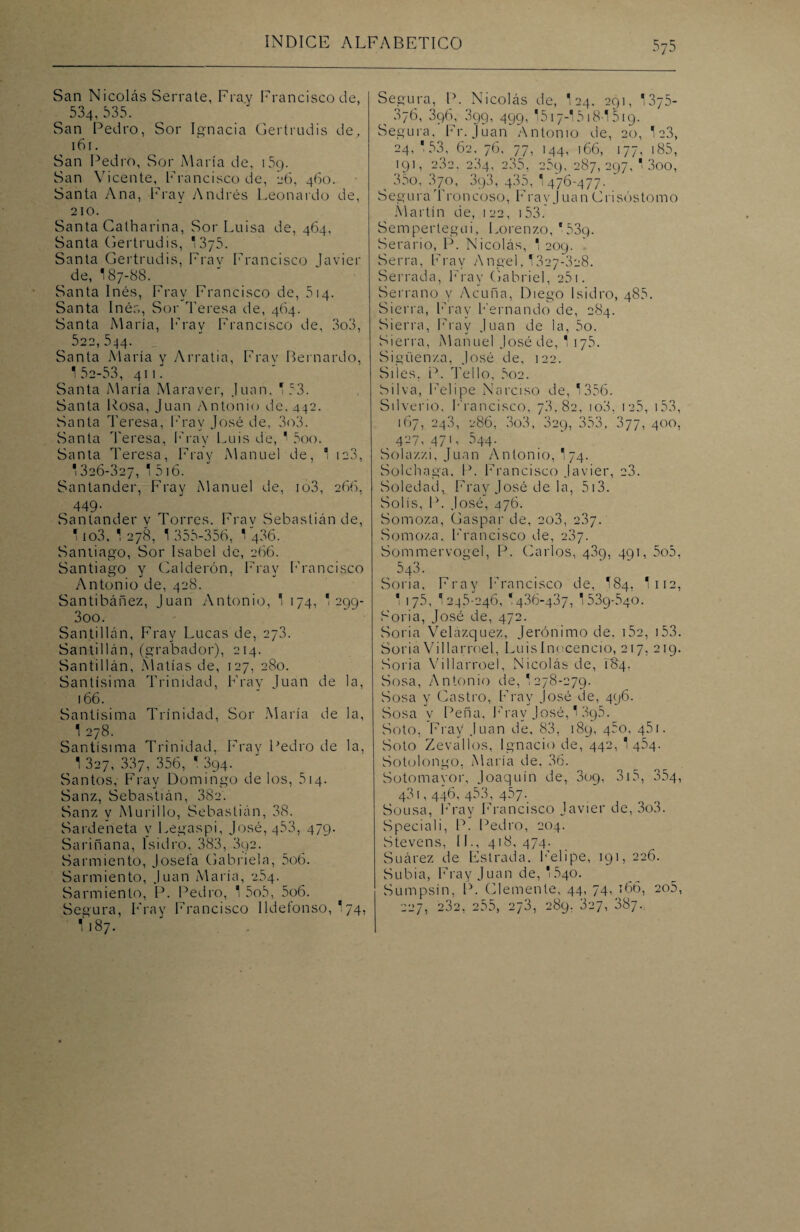 San N¡colas Serrate, Fray Francisco de, 534,535. San Pedro, Sor Ignacia Gertrudis de, 161. San Pedro, Sor María de, 159. San Vicente, Francisco de, 26, 460. Santa Ana, Fray Andrés Leonardo de, 210. Santa Catharina, Sor Luisa de, 464, Santa Gertrudis, '375. Santa Gertrudis, Fray Francisco Javier de, 187-88. Santa Inés, Fray Francisco de, 514. Santa Inés, Sor Teresa de, 464. Santa María, Fray Francisco de, 3o3, ^ 522, 544. Santa María y Arratia, Fray Bernardo, 1 52-53, 411. Santa María Maraver, Juan. T53. Santa Rosa, Juan Antonio de. 442. Santa Teresa, Fray José de, 3o3. Santa Teresa., Fray Luis de, ' 5oo. Santa Teresa, Fray Manuel de, 1 ia3, 1326-327, ' 5i6. Santander, Fray Manuel de, io3, 266, 449. Santander y Torres. Fray Sebastián de, 1 io3, 1 278, 1 355-356, 1 486. Santiago, Sor Isabel de, 266. Santiago y Calderón, Fray Francisco Antonio de, 428. Santibáñez, Juan Antonio, 1 174, 1 299- 3oo. Santillán, Fray Lucas de, 273. San ti 11 á n, (grabador), 214. Santillán, Matías de, 127, 280. Santísima Trinidad, Fray Juan de la, 166. Santísima Trinidad, Sor María de la, , 1 278- Santísima Trinidad, Fray Pedro de la, 1 327, 337, 356, * 394. Santos, Fray Domingo délos, 514. Sanz, Sebastián, 382. Sanz v Murillo, Sebastián, 38. Sardeneta y Legaspi, José, 453, 479. Sariñana, Isidro, 383, 392. Sarmiento, Josefa Gabriela, 5o6. Sarmiento, Juan María, 254. Sarmiento, P. Pedro, 1 5o5, 5o6. Segura, Fray Francisco Ildefonso, 174, I187. Segura, P. Nicolás de, 124. 291, 1375- 376, 396, 399, 499, 1517-I518-1519. Segura, Fr. Juan Antonio de, 20, 1 c3, 24, 153, 62. 76, 77, 144, 166, 177. 185, 191, 282. 234, 235, 259. 287,297,1300, ^ 35o, 3/o, 393, 435, 1 476-477. Segura Troncoso, Fray Juan Crisóstomo Martín de, 122, 153. Sempertegui, Lorenzo, 539. Serario, P. Nicolás, 1 209. Serra, Fray Angel, I327-328. Serrada, Fray Gabriel, 25). Serrano y Acuña, Diego Isidro, 485. Sierra, Fray Fernando de, 284. Sierra, Fray Juan de la, 5o. Sierra, Manuel José de, 1 iy5. Sigüen/.a, José de, 122. Siles, P. Tello, 5oe. Silva, Felipe Narciso de, 1356. Silverio, Francisco, 78,82, io3, ie5, 153, 167, 243, 286, 3o3, 829, 353, 377, 400, 427, 471, 544. Solazzi, Juan Antonio, 174. Solchaga, P. Francisco Javier, 28. Soledad, Fray José de la, 513. Solis, P. José, 476. Somoza, Gaspar de, 2o3, 287. Somoza. Francisco de, 287. Sommervogel, P. Carlos, 439, 491, 5o5. 543. Soria, Fray Francisco de, I84, I112, 1 175, '245-246, '436-437, I539-540. Soria, José de, 472. Soria Velázquez, Jerónimo de, 152, 153. Soria Villarroel, Luislnocencio, 217, 219. Soria Villa rroel, Nicolás de, 1I54. Sosa, Antonio de, 1 278-279. Sosa y Castro, Fray José de, 496. Sosa y Peña, Fray José, 1 895. Soto, Fray Juan de, 83, 189, 45o, 451. Soto Zevallos, Ignacio de, 442, 1454. Sotolongo, María de. 36. Sotomayor, Joaquín de, 309, 315, 354, 48), 446, 453, 457. Sousa, Fray Francisco Javier de, 3o3. Speciali, P. Pedro, 204. Stevens, II., 418, 474. Suárez de Estrada. Felipe, 191, 226. Subía, Fray Juan de, 1540. Sumpsin, P. Clemente, 44, 74, 166, 205, 227, 232, 255, 273, 289. 827, 887.