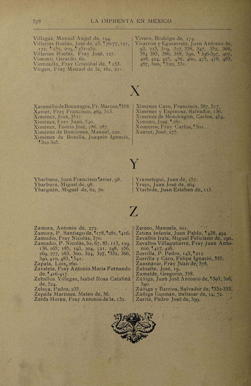 Villegas, Manuel Angel de, 194. Villerías Roelas, José de, 23, 176-77, 121, 122, 1 152, 209, 1 a51 -25a. Villerías Roelas, Fray José, 127. Vimonti. Gerardo. 60. Vintimjlla, Fray Cristóbal de, 1 i53. Virgen, Frav Manuel de la, 162, 211. Vivero, Rodrigo de, 174. Vizarrón y Fguiarreta, Juan Antonio de, 93, 215, 319, 327, 338, 347. 35a, 368, 384 385, 386, 388, 390, 1 396-397, 407, 408, 424, 426, 456, 460, 475, 478, 483, 487, 5oo, 1 5ao, 531. X XaramillodeBocanegra,Fr. Marcos,1358. Xavier, Fray Francisco, 469, 513. Ximénez, José, 351 r Ximénez, Fray Juan, 540. Ximénez, Tomás José, 286, 287. Ximénez de Benjumea, Manuel, 220. Ximénez de Bonilla, Joaquín Ignacio, 1 3o2-3o5. Ximénez Caro, Francisco, 387, 517. Ximénez y Espinosa, Salvador, 136. Ximénez de Mondragón, Carlos, 454. Ximeno, José, 1281. Xismeros, Fray Carlos, 15oi. Xuárez, José, 275. Y Ybarburu, Juan Francisco Javier, 98. Ybarburu, Miguel de, 98. Ybarguén, Miguel de, 62, 70. Yrametegui, Juan de, 257.. Yrujo, Juan José de, 264. Yturbide, Juan Esteban de, ii5. Zamora, Antonio de, 272. Zamora, P. Santiago de, 1178,1281, I416. Zamudio, Fray Nicolás, 370. Zamudio, P. Nicolás,3o, 67, 85, 113, 129, 136, 165; 185, ig3, 204, 221, 248, 256, 269, 277, 283, 3oo, 324, 327, 1332, 366, 390,410,483,1541. Zapata, Luis,26o. Zavaleta, Fray Antonio María Fernando de, I416-417. Zeballos. Villegas, Isabel Rosa Catalina _ de, 524. Zelaya, Pedro, 235.. Zepeda Martínez. Mateo de, 56. Zerda Morán, Fray Antonio de la, i3a. Zerezo, Manuela, 101. Zetina Infante, Juan Pablo, 1438,494. . Zevallos I ral a, Miguel Feliciano de, 290. Zevallos Villagutierre, Fray Juan Anto¬ nio, 1417, 426. Zorrilla, P. Pedro, 143,1212 Zorrilla y Caro, Felipe Ignacio, 555. Zuasnávar, Fray Juan de; 378. Zubiatte, José, 19. Zumalde, Gregorio, 358. Zúñiga, Juan José Antonio de, 1-3o3, 3o6, 340. . Zúñiga y Barrios, Salvador de, ‘1332-3331 .Zúñiga Guzmán, Baltasar de, 14, 72. Zurita, Pedro José de, 399. V