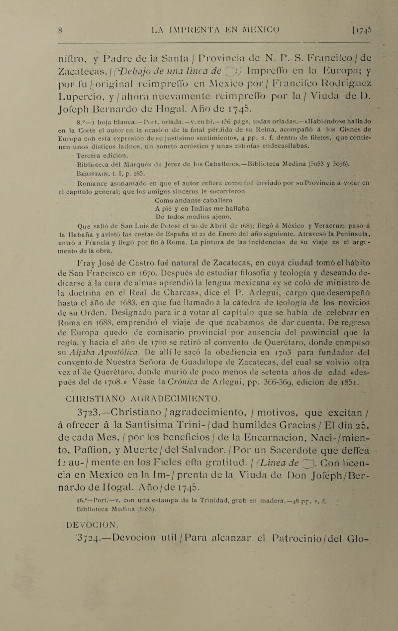 níflro, y Padre de la Santa / Provincia de N. P. S. Francifeo / de Zacatecas, / (^Debajo de un a linca de Impreftb en la Furopa; y por fu/ original reimpreffo en México por / Francifco Rodrigricz Lupercio, y / ahora nuevamente reimpreffo por la / Viuda de I). Jol'eph Bernardo de Hog'al. Año de 1745. 8.°—1 hoja blanca.-Port. orlada.—v.en bl.—1.~6 págs. todas orladas. —«Habiéndose hallado en la Corte el autor en la ocasión de la fatal pérdida de su Reina, acompañó á los Cisnes de Europa con esta expresión de su justísimo sentimiento», 4 pp. s. f. dentro de filetes, que contie¬ nen unos disticos latinos, un soneto acróstico y unas estrofas endecasílabas. Tercera edición. Biblioteca del Marqués de Jerez de los Caballeros.—Biblioteca Medina (5o53 y 5076). Beristain. t. I, p. 285. Romance asonantado en que el autor refiere como fuó enviado por su Provincia á votar en el capítulo general; que los amigos sinceros le socorrieron Como andante caballero A pié y en Indias me hallaba De todos medios ajeno. Que salió de San Luis de Potosí el 20 de Abril de 1Ó87; llegó á México y Veracruz;- pasó á la Habana y avistó las costas de España el 21 de Enero del año siguiente. Atravesó la Península, entró á Francia y llegó por fin á Roma. La pintura de las incidencias de su viaje es el argi - mentó de la obra. Fray José de Castro fué natural de Zacatecas, en cuya ciudad tornó el hábito de San Francisco en 1670. Después de estudiar filosofía y teología y deseando de¬ dicarse á la cura de almas aprendió la lengua mexicana «y se coló de ministro de la doctrina en el Real de Charcas», dice el P. Arlegui, cargo que desempeñó hasta el año de 1683, en que fué llamado á la cátedra de teología de los novicios de su Urden. Designado para ir á votar al capítulo que se había de celebrar en Roma en 1688. emprendió el viaje de que acabamos de dar cuenta. De regreso de Europa quedó de comisario provincial por ausencia del provincial que la regía, y hacia el año de 1700 se retiró al convento de Querétaro, donde compuso su Aljaba Apostólica. De allí le sacó la obediencia en 1703 para fundador del convento de Nuestra Señora de Guadalupe de Zacatecas, del cual se volvió otra vez aléle Querétaro, donde murió de poco menos de setenta años de edad «des¬ pués del de 1708.» Véase la Crónica de Arlegui, pp. 3C6-369, edición de 1851. CHRIST1 ANO AGRADECIMIENTO. 3723.—Christiano / agradecimiento, / motivos, que excitan / á ofrecer á la Santísima Trini-/dad humildes Gracias/ El dia 25. de cada Mes, / por los beneficios / de la Encarnación, Naci-/mien- to, Paffion, y Muerte / del Salvador. / Por un Sacerdote que deffea í 2 au-/ mente en los Fieles ella gratitud. / (Línea de ^)- Con licen¬ cia en México en la Im-/prcnta de la Viuda de Don Jofeph/Ber- nardo de Dogal. Año/de iyqS. 16.°—Port.—v. con una estampa de la Trinidad, grab en madera.— 48 pp. p, f. Biblioteca Medina (5055). DEVOCION. 0724.—Devoción útil/Para alcanzar el Patrocinio/del Glo-