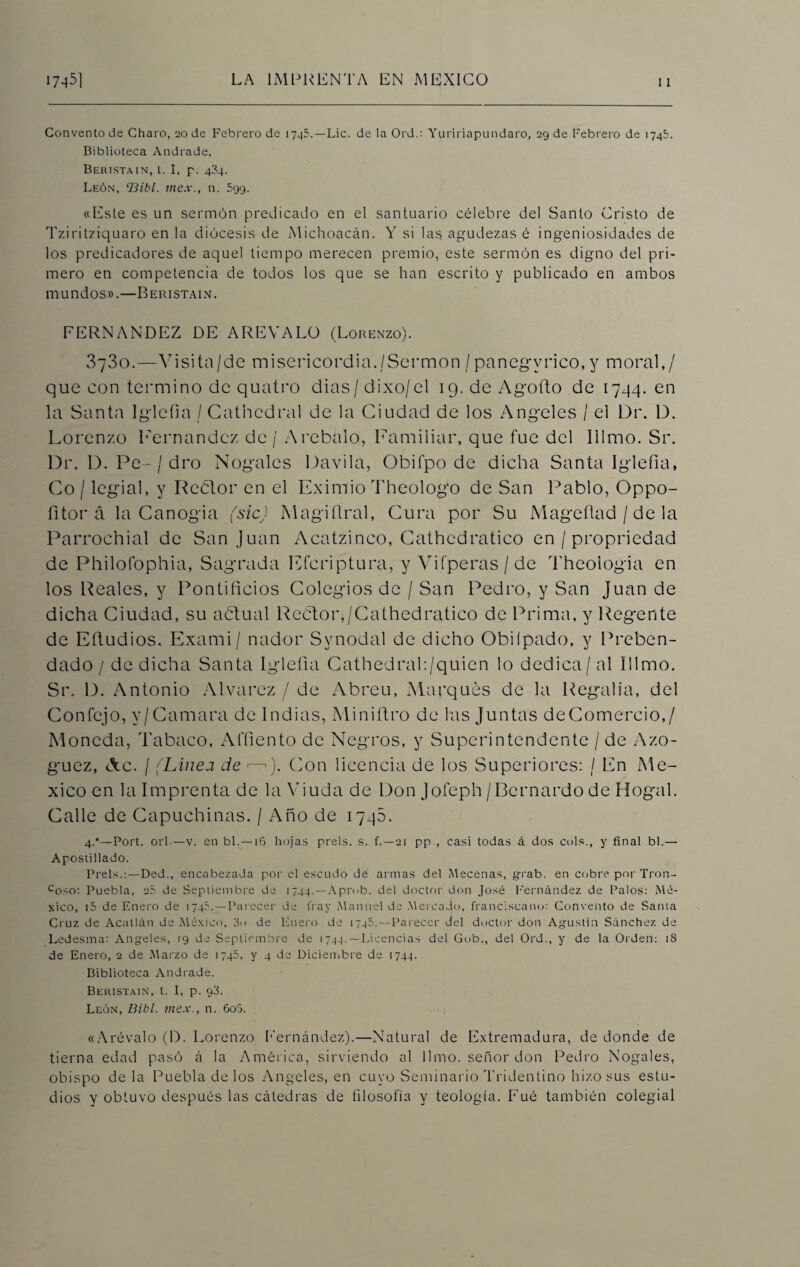 Convento de Charo, 20 de Febrero de 1745.—Lie. de la Ord.: Yuririapundaro, 29 de Febrero de 1745. Biblioteca Andrade. Bertstain, l. I, p. 434. León, ‘Bibl. mex., n. 599. «Este es un sermón predicado en el santuario célebre del Santo Cristo de Tziritziquaro en la diócesis de Michoacán. Y si las agudezas é ingeniosidades de los predicadores de aquel tiempo merecen premio, este sermón es digno del pri¬ mero en competencia de todos los que se han escrito y publicado en ambos mundos».—Beristain. FERNANDEZ DE AREYALO (Lorenzo). 3730.—Y i sita /de misericordia./Sermón / panegírico, y moral,/ que con termino de quatro dias/dixo/el 19. de Agoíto de 1794. en la Santa Iglefia / Cathedral de la Ciudad de los Angeles / el Dr. 1). Lorenzo Piernandez de / A rebalo, Familiar, que fue del Illmo. Sr. Dr. D. Pe-/ dro Nogales Davila, Obií'po de dicha Santa Iglefia, Co / legial, y Rector en el Eximio Theologo de San Pablo, Oppo- íitor á la Canogia (sicJ Magiñral, Cura por Su M age fiad / de la Parrochial de San Juan Acatzinco, Cathcdratico en / propriedad de Philofophia, Sagrada Efcriptura, y Vifperas/de Theologia en los Reales, y Pontificios Colegios de / San Pedro, y San Juan de dicha Ciudad, su a ¿tu al Rector,/Cathcdratico de Prima, y Regente de Eftudios. Exami/ nador Svnodal de dicho Obiípado, y Preben¬ dado / de dicha Santa Iglefia Cathedrah/quien lo dedica/ al Illmo. Sr. D. Antonio Alvarcz / de Abreu, Marqués de la Regalía, del Confejo, v/Camara de Indias, Miniítro de las Juntas deComercio,/ Moneda, Tabaco, Affiento de Negros, y Superintendente / de Azo- guez, c\c. / (Línea de <—■ ). Con licencia de los Superiores: / En Mé¬ xico en la Imprenta de la Viuda de Don Jofeph /Bernardo de Hogal. Calle de Capuchinas. / Año de 1746. 4.*—Port. orí-—v. en bl. — 16 hojas prels. s. f.—21 pp., casi todas á dos cois., y final bl.— Apostillado. Prels.:—Ded., encabezada por el escudo de armas del Mecenas, grab. en cobre por Tron- ccso: Puebla, 25 de Septiembre de 1744.—Aprub. del doctor don José Fernández de Palos: Mé¬ xico, i5 de Enero de 1745.—Parecer de fray Manuel de Mercado, franciscano: Convento de Santa Cruz de Acallan de México, 3o de Enero de 1745.--Parecer del doctor don Agustín Sánchez de Ledesma: Angeles, tg de Septiembre de 1744.—Licencias del Gub., del Ord., y de la Orden: 18 de Enero, 2 de Marzo de 1745, y 4 de Diciembre de 1744. Biblioteca Andrade. Beristain, t. I, p. g3. León, Bibl. mex., n. 60S. «Arévalo (D. Lorenzo Fernández).—Natural de Extremadura, de donde de tierna edad pasó á la América, sirviendo al limo, señor don Pedro Nogales, obispo déla Puebla de los Angeles, en cuyo Seminario Tridentino hizo sus estu¬ dios y obtuvo después las cátedras de filosofía y teología. Fué también colegial