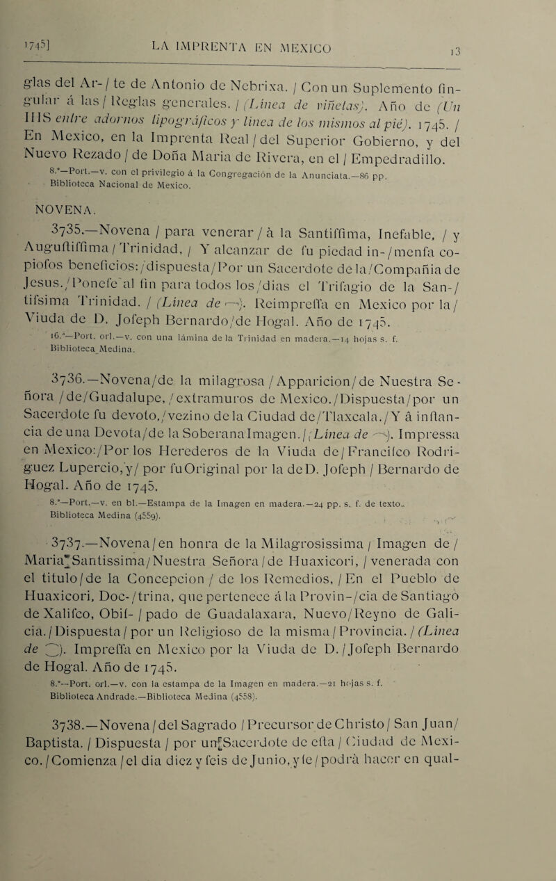 13 g'la.s del Ai- / te de Antonio de Nebrixa. / Con un Suplemento fin- gulai á las / Regias generales. / (Línea de ríñelas). Año de (Un IIIS enli e adornos tipográficos y línea de los mismos al pié). 1745. / En México, en la Imprenta Real / del Superior Gobierno, y del Nuevo Rezado / de Doña María de Rivera, en el / Empedradillo. 8. —Poit.—v. con el privilegio á la Congregación de la Anunciata.—86 pp. Biblioteca Nacional de México. NOVENA. 3735. Novena / para venerar / á la Santiffima, Inefable, / y Auguftifíima/ trinidad, / A alcanzar de fu piedad in-/menfa co- piofos beneficios:/dispuesta/Por un Sacerdote de la/Compañia de Jesús./Ponefc Gol fin para todos los/dias el Triíagio de la San-/ tifsima Irinidad. / (Línea de <—). Reimprefla en México por la/ Viuda de D. Jofeph Bernardo/de Hogal. Año de 1745. I^-’ Bort. orí.—v. con una lámina de la Trinidad en madera. —14 hojas s. f. Biblioteca Medina. 3736.— Novena/de la milagrosa / Apparicion/de Nuestra Se¬ ñora /de/Guadalupe,/extramuros de México./Dispuesta/por un Sacerdote fu devoto,/vezino déla Ciudad de/Tlaxcala./Y á inflan- cía de una Devota/de la Soberana Imagen. ¡(Línea de --y. Impressa en Mcxico:/Por los Herederos de la Viuda de/Franeiíco Rodrí¬ guez Lupercio, y/ por fu Original por la deD. Jofeph / Bernardo de Hogal. Año de 1745. 8-°—Port.—v. en bl.—Estampa de la Imagen en madera. —24 pp. s. f. de texto.. Biblioteca Medina (4559). M737.—Novena/en honra de la Milagrosísima / Imagen de/ MariaSantissima/Nuestra Señora/de Huaxicori, / venerada con el titulo /de la Concepción / de los Remedios, / En el Pueblo de Huaxicori, Doc-/trina, que pertenece ala Provin-/cia de Santiago deXalifco, Obií- / pació de Guadalaxara, Nuevo/Reyno de Gali¬ cia. / Dispuesta / por un Religioso de la misma / Provincia. / (Línea de ////). Imprefla en México por la Viuda de D. /Jofeph Bernardo de Hogal. Año de 174S. 8.°—Port. orí.—v. con la estampa de la Imagen en madera.—21 hojas s. f. Biblioteca Andrade.—Biblioteca Medina (4558). 3738. —Novena/del Sagrado / Precursor de Christo/ San Juan/ Baptista. / Dispuesta / por unfSacerdote de cfta / Ciudad de Méxi¬ co. /Comienza /el dia diez y ibis de Junio, y íe / podra hacer en qual-