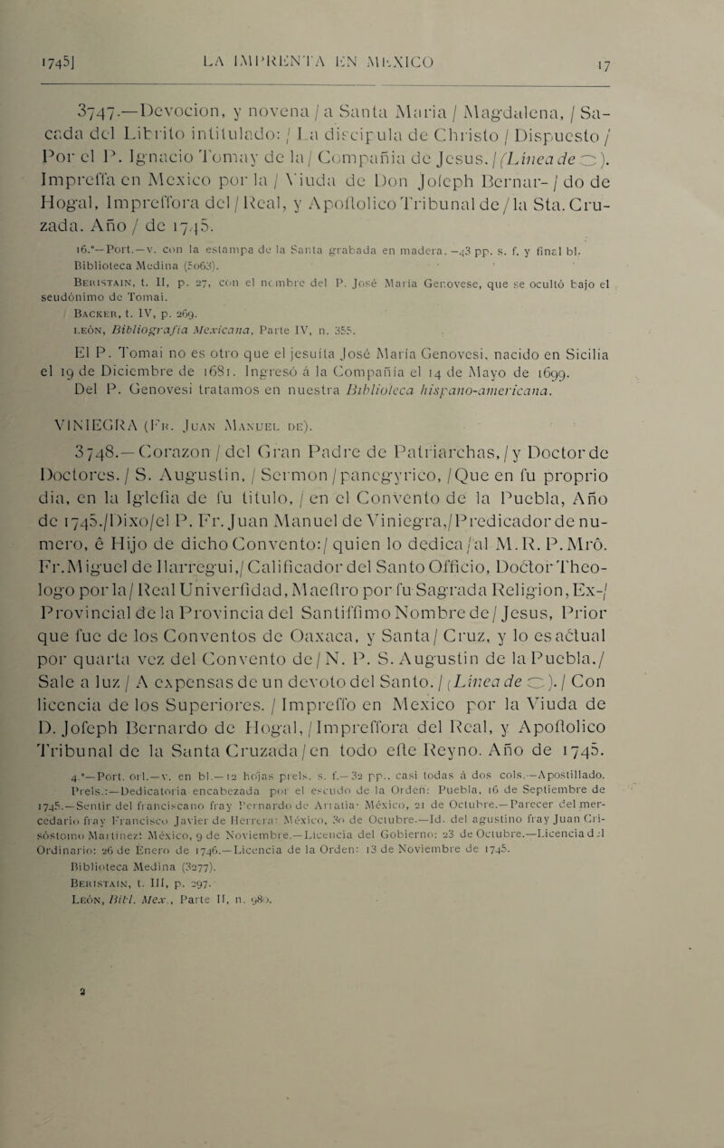 3747. —Devoción, y novena / a Santa Alaria / Magdalena, / Sa¬ cada del Litriío intitulado: / La discipula de Christo / Dispuesto / Por el P. Ignacio Toma y de la / Compañía de Jesús. / (Línea de o). Impreña en México por la / Viuda de Don joíeph Bernar- / do de Hogal, lmprefibra del/Real, y Apofiolico Tribunal de/ la Sta.Cru¬ zada. Año / de 1745. 16.0— Port.—v. con la estampa de la Santa grabada en madera.—43 pp. s. f. y final bl. Biblioteca Medina (5o63). Beristain, t. II, p. 27, con el nc mbrc del P. José María Ger.ovese, que se ocultó bajo el seudónimo de Tomai. Backer, t. IV, p. 269. i.eón, Bibliografía Mexicana, Parte IV, n. 355. El P. Tomai no es otro que el jesuíta José María Genovcsi, nacido en Sicilia el 19 de Diciembre de 1681. Ingresó á la Compañía el 14 de Mayo de 1699. Del P. Genovesi tratamos en nuestra Biblioteca hispano-ainericana. V1NIEGRA (Fn. Juan Manuel de). 3748. —Corazón / del Gran Padre de Patriarchas, / y Doctor de Doctores. / S. Augustin, / Sermón /pancgyrico, / Que en fu proprio dia, en la Iglcíia de fu titulo, / en el Convento de la Puebla, Año de 1745./l)ixo/el P. Fr.Juan Manuel de Viniegra,/Predicador de nu¬ mero, é Hijo de dicho Convento:/ quien lo dedica/al M.R. P.Mró. Fr.Miguel de Ilarregui,/Calificador del Santo Officio, Doctor Theo- logo por la/ Real Univerfidad, Maefiro por fu Sagrada Religión, Ex-/ Provincial déla Provincia del Santiffimo Nombre de/Jesús, Prior que fue de los Conventos de Oaxaca, y Santa / Cruz, y lo esaétual por quarta vez del Convento de/N. P. S. Augustin de la Puebla./ Sale a luz / A expensas de un devoto del Santo. / (Línea de o). / Con licencia de los Superiores. / Impreffo en México por la Viuda de D. Joíeph Bernardo de Hogal, / lmpre flora del Real, y Apoílolico 'Tribunal de la Santa Cruzada/en todo eñe Reyno. Año de 1745. 4.°—Port. orí. — v. en bl.— 12 hojas prels. s. f.— 32 pp., casi todas á dos cois.—Apostillado. Piéis.: — Dedicatoria encabezada por el escudo de la Orden: Puebla, 16 de Septiembre de 1745.—Sentir del franciscano fray Bernardo de Arratia- México, 21 de Octubre.—Parecer del mer- cedario fray Francisco Javier de Herrera: México, 3o de Octubre.—Id. del agustino fray Juan Cri- sóstoino Martínez*. México, 9 de Noviembre.—Licencia del Gobierno: 23 de Ociubre.—Licenciad.:! Ordinario: 26 de Enero de 1746.—Licencia de la Orden: i3 de Noviembre de 1745. Biblioteca Medina (0277). Beristain, t. III, p. 297. León, Bill. Mex., Parte II, n. 980. 2