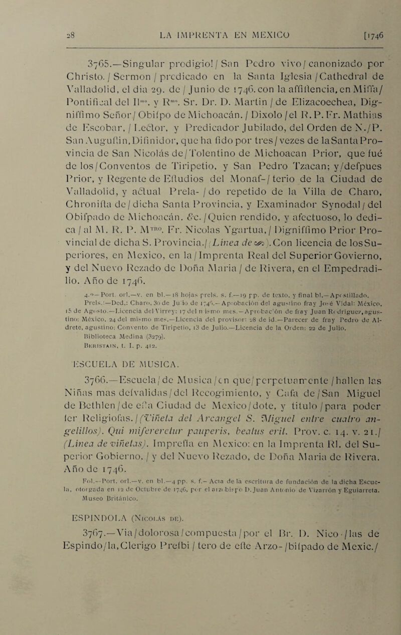 3765. —Singular prodigio! / San Pedro vivo/ canonizado por Christo. / Sermón / predicado en la Santa Iglesia/Cathedral de Yaíladolid, el dia 29. de / Junio de 1746. con la affiítencia, en Mifía/ Pontifical del Ilmo. y Rmo. Sr. Dr. D. Martin / de Plizacoechea, Dig- nifíimo Señor/Obiípo de Micboacán. / Dixolo/el P.P.Fr. Mathias de Escobar, / Eebtor, y Predicador Jubilado, del Orden de N./P. San Auguflin.Difinidor, que ha fidopor tres/vezes de laSanta Pro¬ vincia de San Nicolás de/Tolentino de Michoacan Prior, que fue de los/Conventos de Tiripetio, y San Pedro Tzacan; y/defpues Prior, y Regente de Eíludios del Monaf-/terio de la Ciudad de Valladolid, y adlual Prela- / do repetido de la Villa de Charo, Chronifta de / dicha Santa Provincia, y Examinador Synodal / del Obil'pado de Michoacan, 8c./Quien rendido, y afectuoso, lo dedi¬ ca / al M. R. P. M™°. Fr. Nicolás Ygartua,/ Digniffimo Prior Pro¬ vincial de dichaS. Provincia.¡(Línea de&s). Con licencia de losSu- periores, en México, en la /Imprenta Real del Superior Govierno, y del Nuevo Rezado de Doña María / de Rivera, en el Empedradi- lio. Año de 174(8. 4.0— Fort. orí.—v. en bl.— iS hojas prels. s. f.—19 pp. de texto, y final bl.—Apostillado. Prels.:—Ded.: Charo, 3o de Ju io de 174V— Aptobación del agustino fray José Vidal: México, tóde Agosto.—Licencia del Virrey: 17 del n ismo mes.—Aprobac'ón de fray Juan R( driguex,agus¬ tino: México, 24 del mismo mes.—Licencia del provisor: 28 de id. —Parecer de fray Pedro de Al- drete, agustino: Convento de Tiripetio, i3 de Julio.—Licencia de la Orden: 22 de Julio. Biblioteca Medina (8279). Bkkistain, t. I. p. 412. ESCUELA DE MUSICA. 3766. —Escuela/de Música/en que/perpetuamente/hallen las Niñas mas deívalidas/del Recogimiento, y Caía de/San Miguel de Bethlen/de efa Ciudad de México/dote, y titulo / para poder íer Religiofas. ¡(Viñeta del Arcángel S. iMiguel entre cuatro a?i- gelillos). Qui mifereretur pauperis, beatus erit. Prov. c. 14. v. 21./ (Línea de -viñetas). Imprefla en México: en la Imprenta RL del Su¬ perior Gobierno, / y del Nuevo Rezado, de Doña María de Rivera. Año de 1746. Fol.—Port. orí.—v. en bl.—4 pp. s. f.—Acta déla escritura de fundación de la dicha Escue¬ la, otorgada en 12 de Octubre de 174G, por el arzobispo P.Juan Antonio' de V¡zarrón y Eguiarreta. Museo Británico. ES LINDOLA (Nicolás de). 37(87.—Via/dolorosa/compuesta /por el Br. I). Nico-/las de Espindo/la,Clérigo Preíbi / tero de cite Arzo-/biípado de Mexic./