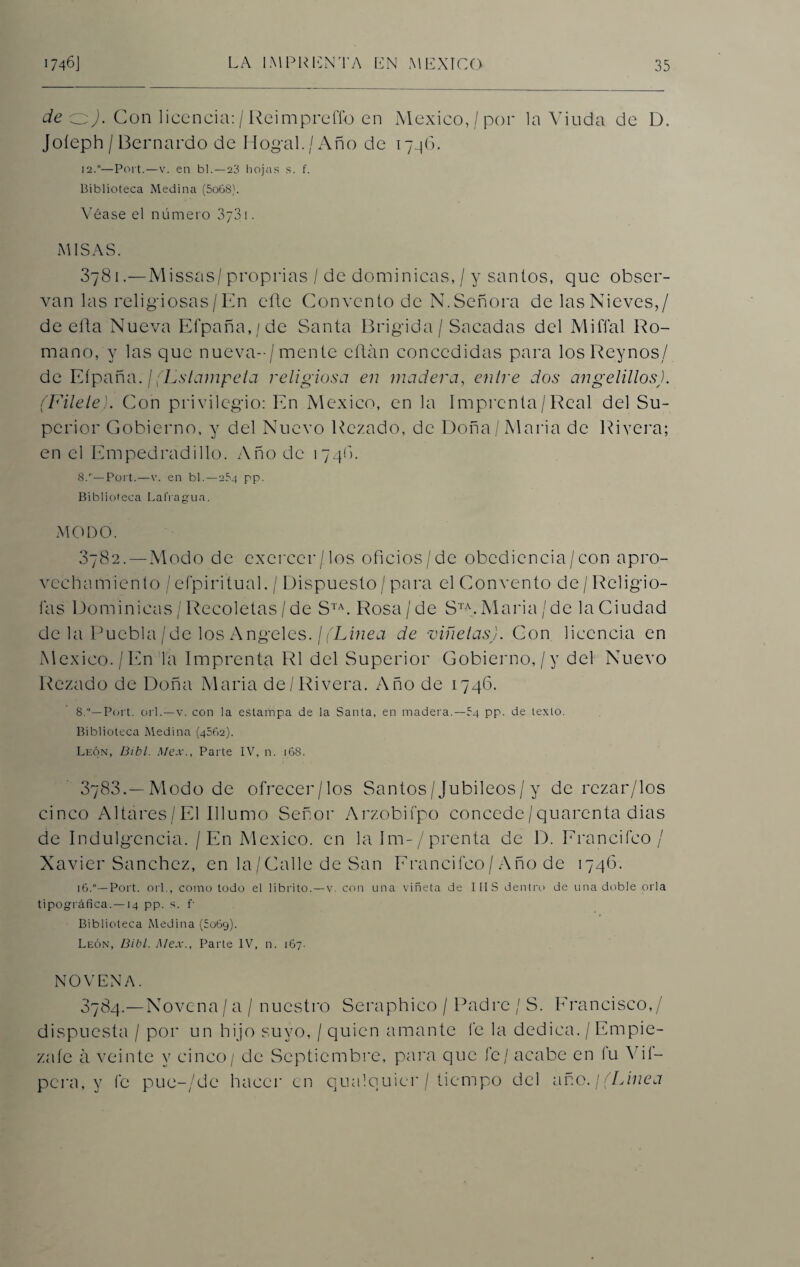 de oj. Con licencia:/Reimpreffo en México,/por la Viuda de D. Joíeph/Bernardo de Dogal./Año de 1746. 12.0—Port.—v. en bl.—23 hojas s. f. Biblioteca Medina (5o68). Véase el número 3y3i. MISAS. 3781. —Missas/ proprias / de dominicas, / y santos, que obser¬ van las religiosas/En eñe Convento de N. Señora de las Nieves,/ de ella Nueva Efpaña,/de Santa Brigida/ Sacadas del Miffal Ro¬ mano, y las que nueva-/mente citan concedidas para losReynos/ de Eípaña. / (Lslampeta religiosa en madera, entre dos angelillos). (Filete). Con privilegio: En México, en la Imprenta/Real del Su¬ perior Gobierno, y del Nuevo Rezado, de Doña /Alaria de Rivera; en el Empedradillo. Año de 1746, 8/—Port.—v. en bl. —254 pp. Biblioteca Lafragua. MODO. 3782. —Modo de excreer/los oficios/de obediencia/con apro¬ vechamiento / efpiritual, / Dispuesto / para el Convento de/Religio- fas Dominicas / Recoletas/de STA. Rosa/de STA.María/de la Ciudad de la Puebla/de los Angeles. ¡(Línea de viñetas). Con licencia en México./En la Imprenta R1 del Superior Gobierno,/v del Nuevo Rezado de Doña Maria de/ Rivera. Año de 1746. 8.—Port. orí.—v. con la estampa de la Santa, en madera.—54 pp. de texto. Biblioteca Medina (4562). León, Bibl. Mex., Parte IV, n. 168. 3783. —Modo de ofrecer/los Santos/Jubileos / y de rezar/los cinco Altares/El Illumo Señor Arzobifpo concede/quarenta dias de Indulgencia. / En México, en la Im-/prenta de D. Erancifco / Xavier Sánchez, en la / Calle de San Erancifco / Año de 1746. 16.0—Port. orí., como todo el librito.—v. con una viñeta de IMS dentro de una doble orla tipográfica. —14 pp. s. f Biblioteca Medina (£069). León, Bibl. Mex.. Parte IV, n. 167. NOVENA. 3784.—Novena/ a / nuestro Seraphico / Padre / S. Francisco,/ dispuesta / por un hijo suyo, / quien amante Ce la dedica. / Empié¬ zate á veinte y cinco/ de Septiembre, para que fe/ acabe en fu Yif- pera, y fe pue-/de hacer en qualquier / tiempo del año. ¡(Línea