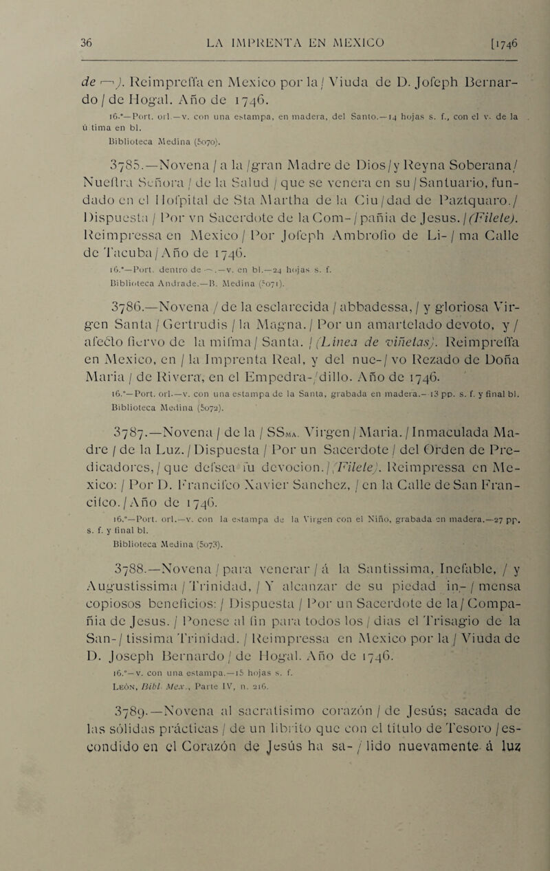 de «—iJ. Reimpreffa en México por la / Viuda de D. Jofeph Bernar¬ do / de IT ogal. Año de 1746. 16.°— Port. oil. —v. con una estampa, en madera, del Santo.—14 hojas s. f., con el v. de la ú tima en bl. Biblioteca Medina (5070). 3785.—Novena / a la /gran Madre de Dios/y Reyna Soberana/ Nueílra Señora / de la Salud / que se venera en su /Santuario, fun¬ dado en el 11ofpital de Sta Martha de la Ciu/dad de Paztquaro./ Dispuesta / Por vn Sacerdote de la Com- /pañia de Jesús. ¡(Filete). Reimpressaen México / Por Joleph Ambrollo de Li-/ ma Calle de Tacuba/Año de 1746. 16.'—Port. dentro de —. —v. en bl. —24 hojas s. f. Biblioteca Andrade.—B. Medina (.-071). 8786.—Novena / de la esclarecida / abbadessa, / y gloriosa Vir¬ gen Santa / Gertrudis / la Magna. / Por un amartelado devoto, y / afeúlo ñervo de la mifma / Santa. / (Línea de viñetas). Reimprefla en México, en / la Imprenta Real, y del nuc-/ vo Rezado de Doña María / de Rivera, en el Empedra-/dillo. Año de 1746. 16.°— Port. orí.—v. con una estampa de la Santa, grabada en madera.--13 pp. s. f. y final bl. Biblioteca Medina (5072). 3787. —Novena / de la / SSma. Virgen /María. / Inmaculada Ma¬ dre / de la Luz. / Dispuesta / Por un Sacerdote / del Orden de Pre¬ dicadores, / que defsca fu devoción.](Filete). Reimpressa en Mé¬ xico: / Por D. Lrancilco Xavier Sánchez, / en la Calle de San Fran¬ cheo. /Año de 1746. 16.— Port. orí.—v. con la estampa de la Virgen con el Niño, grabada en madera.—27 pp. s. f. y (inal bl. Biblioteca Medina (5073). 3788. —Novena / para venerar / á la Santissima, Inefable, / y Augustissima / Trinidad, / Y alcanzar de su piedad in- / mensa copiosos beneficios: / Dispuesta / Por un Sacerdote de la/ Compa¬ ñía de Jesús. / Ponese al fin para todos los / dias el Trisagio de la San-/ tissima Trinidad. / Reimpressa en México por la / Viuda de D. Joseph Bernardo / de Dogal. Año de 1746. 16.v. con una estampa.—15 hojas s. f. León, Bibl- Mex., Parte IV, n. 216. 3789. —Novena al sacratísimo corazón / de Jesús; saeada de las sólidas prácticas / de un librito que con el título de Tesoro / es¬ condido en el Corazón de Jesús ha sa- / lido nuevamente-á luz