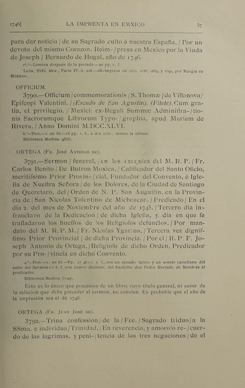 para dar noticia / de su Sagrado culto á nuestra España, / Por un devoto del mismo Corazón. Reim-/presa en México por la Viuda de Joseph / Bernardo de Hogal, año de 1746. Lámina después de la portada.—20 pp. s. f. Llón, cBibl. Mex., Parte IV, n. 218.—«Reimpresa en 1820, 1I88, 1S89, y i8y2, por Murgia en México». OFFIC1UM. 3790. —Officium /commemorationis /S. Tbomas / de Villa nova/ Epifcopi Valentini. / (Escudo de dan Agustín). (Filete). Cum gra- tia, et privilegio. / Mexici: ex-Regali Summas Adminillra-/tio- nis Sacrorumque Librorum Typo-/graphia, apud Mariam de Rivera. / Anno Domini M.DCC.XLYI. 8.”—Fort.—v. en b 1.—1S pp. s. f., á dos cois., menos la última. Biblioteca Medina 14563). ORTEGA (Fr. José Antonio de). 3791. —Sermón / funeral, / en las exequias del M. R. P. / Fr. Carlos Benito / De Butrón Moxica, / Calificador del Santo Oficio, meritifsimo Prior Provin-/ cial, Fundador del Convento, e Igle- fia de Nueñra Señora/de los Dolores, de la Ciudad de Santiago de Queretaro, del / Orden de N. P. San Auguílin, en la Provin¬ cia de / San Nicolás Tolentino de Micboacan. / Predicado / En el dia 2. del mes de Noviembre del año de 1740. / 'Tercero dia in- fraoclavo de la Dedicación / de dicha Igleíia, y dia en que fe trañadaron los hueffos de los Religiofos defunblos. / Por man¬ dato del M. R. P. M./Fr. Nicolás Ygaríua, / rferccra vez dignif- fimo Prior Provincial / de dicha Provincia. / Por el / R. P. E. Jo¬ seph Antonio de Ortega, / Religiofo de dicho Orden, Predicador por su Pro-/yincia en dicho Convento. 4.”—Fort — v. en bl.—Fp. 27 46+1 s. f., con un epitafio latino y un soneto castellano del autor del Sermón +1 s. f. con cuatro décimas, del bachiller don Pedro Hurtado de Mendoza al predicador. Biblioteca Medina (5129). Esto es lo único que poseemos de un libro, cuyo título genera], ni autor de la relación que debe preceder al seirnón, no constan. Es probable que el año de la impresión sea el de 1746. ORTEGA (Fr. Juan José de). 3792. --Trina confession / de la / Feo. / Sagrado tiiduo/a la SSma. e individua/Trinidád,/En reverencia, y amorofo re-/cuer- do de las lagrimas, y peni-/tencia de las tres negaciones/de el