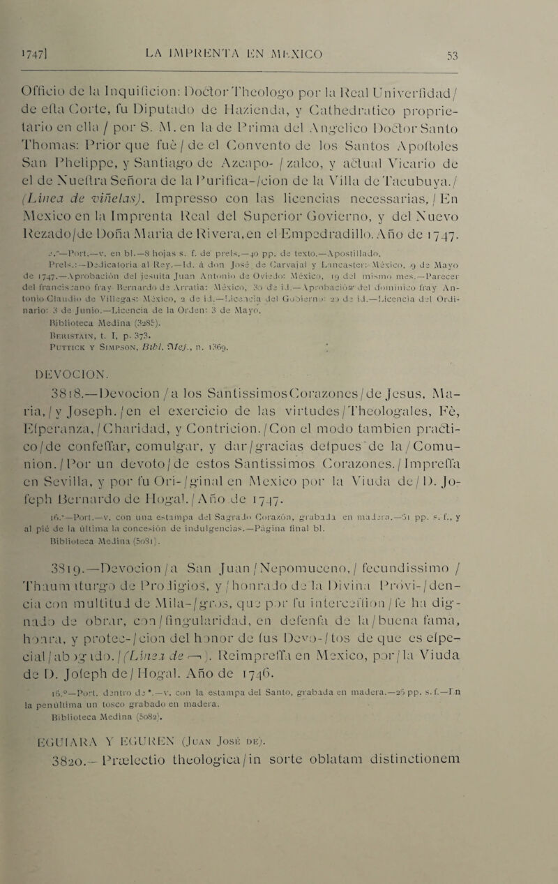 Officio de la Inquiíicion: Doótor Theologo por la Real Univerfidad/ de eíla Corte, fu Diputado de Hazienda, y Cathedratico propie¬ tario en ella / por S. M.en la de Prima del Angélico Doctor Santo Thomas: Prior que fue / de el Convento de los Santos Apollóles San Phelippe, y Santiago de Azcapo- / zaleo, y achual Vicario de el de Nueflra Señora de la l>urifica-/cion de la Villa dcTaeubuya./ (Linea de •viñetas). Impresso con las licencias necessarias, / En México en la Imprenta Real del Superior Govierno, y del Nuevo Rezado/de Doña María de Rivera,en el Empedradillo. Año de 1747. —Port.—v. en bl.— 8 hojas s. f. de prels.—40 pp. de texto.—Apostillado. Prels.:—Dedicatoria al Rey.—Id. á don José de Carvajal y Lancaster: México, 9 de Mayo de 1747.—A probación del jesuita Juan Antonio de Oviedo: México, 19 del mismo mes. —Parecer del franciscano fray Bernardo de Arratia: México, 3o de id.—Aprobación'del dominico fray An¬ tonio Claudio de Villegas: México, 2 de id. — Licencia del Gobierno: 20 de id.—Licencia del Ordi¬ nario: 3 de Junio.—Licencia de la Orden: 3 de Mayo. Biblioteca Medina (3285). Beiustain, t. I, p. 3?3. Puttick y Simpson, Bibl. O/eJ., n. 1.869. DEVOCION. 3818.— Devocion/a los SantissimosCorazoncs/de Jesús, Ma¬ ría, / y Joseph./en el exercicio de las virtudes/Theologales, Ee, Eíperanza,/Charidad, y Contrición./Con el modo también practi¬ co/de confeffar, comulgar, y dar/gracias deípues de la/Comu- nion./Por un devoto/de estos Santissimos Corazones./ ImpreíTa en Sevilla, y por fu Ori-/ginal en México por la Viuda de/1). Jo- feph Bernardo de Hogal./Año de 1747. 16.°—Port.—v. con una estampa del Sagrado Corazón, grabada en madera.—5i pp. s. f., y al pié de la última la concesión de indulgencias.—Página final bl. Biblioteca Medina (5o3i). SSiq.—Devocion/a San Juan /Nepomuceno,/ fecundissimo / Thaumiturgo de Pro-ligios, y / honra Jo de la Divina Provi-/den- cia con multitud de .\lila-/gros, que por fu intercefíion /fe ha dig¬ nado de obrar, con / fingularidad, en detenía de la / buena fama, honra, y protec-/cion del honor de fus Devo-/tos de que es eípe- cial/ab )gido. ¡(Línea de r—1). Reimpreffa en México, por/la Viuda de D. Joíeph de / Hogal. Año de 1746. 16.0—Porl. dentro de*.—v. con la estampa del Santo, grabada en madera.—20 pp. s. f.-F n la penúltima un tosco grabado en madera. Biblioteca Medina (5082). EGUIARA Y EGUKEN (Juan José de). 3820.- Pradectio theologica/in sorte oblatam distinctionem