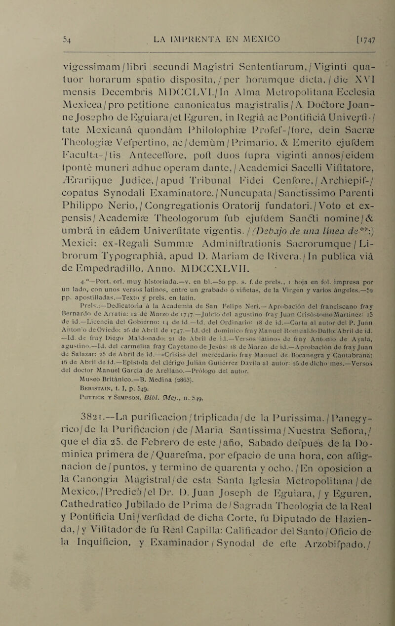 vigcssimam / libri secnndi Magistri Scntentiarum, / Viginti qua- tuor horarum spatio disposita,/per horamque dicta, / dio XVI mensis Deccmbris MDCCLVI./In Alma Metropolitana Ecclesia Mexicea/pro petitione canonicatus magistralis / A Doótorejoan- ne Josepho de Eguiara/et Eguren, in Regia ac Pontificia Univeríi-/ tate Mexicana quondám Philoíophiae Profef-/íore, dein Sacras Theologiae Vcfpertino, ac/demüm / Primario, & Emérito ejuídem Faculta-/tis Antecefibre, poft dúos íupra viginti ánnos/eidem (ponte muneri adhucoperam dante, / Acadcmici Sacelli Viíitatore, /Erarijque Judice,/apud Tribunal Eidei Ccnfore, / Archiepií-/ copatus Synodali Examinatorc./Nuncupata/Sanctissimo Parenti Philippo Nerio, / Congregationis Oratorij fundatori. / Voto et ex- pensis/ Academice Theologorum fub ejuídem Sancti nomine/& umbrá in eádem Univerfitate vigentis. / (Debajo de una línea de*'*:) Mexici: ex-Regali Sumirme Adminiítrationis Sacrorumque / Li- brorum Typographiá, apud 13. Mariam de Rivera./In publica viá de Empedrad i lio. Anno. MDCGXLVII. 4-°— Port. orí. muy historiada.—v. en bl.—5o pp. s. f. de prels., i hoja en ful. impresa por un lado, con unos versos latinos, entre un grabado ó viñetas, de la Virgen y varios ángeles.—52 pp. apostilladas.—Texto y prels. en latín. Prels.;—Dedicatoria á la Academia de San Felipe Neri.— Aprobación del franciscano fray Bernardo de Arratia: 12 dé Marzo de 1717.—Juicio del agustino fray Juan CrisóstomoMartinez: i5 de id.—Licencia del Gobierno: 14 de id.—Id. del Ordinario: 18 de id.—Carta al autor del P. Juan Antón o de Oviedo: 2G de Abril de 1747.— Id. del dominico fray Manuel Romualdo Dallo: Abril de id. —Id. de fray Diego Maldonado: 21 de Abril de id.—Versos latinos de fiay Antonio de Ayala, agustino.—Id. del carmelita fray Cayetano de Jesús: 18 de Marzo de id. — Aprobación de fray Juan de Salazar: 2? de Abril de id.—«Crisis» del mercedario fray Manuel de Bocanegra y Canlabrana: 16 de Abril de id.—Epístola del clérigo Julián Gutiérrez Dávila al autor: 26 de dicho mes.—Versos del doctor Manuel García de Arellano.—Prólogo del autor. Museo Británico.—B. Medina (2868). Beristain, t. I, p. 549. Puttick Y Simpson, Bibl. ÍMej., n. 549. 3821.—La purificación / triplicada/de la Purissima. / Panegy- rico/dc la Purificación/de/María Santissima/ Nuestra Señora,/ que el dia 25. de Febrero de este /año, Sabado defpues de la Do¬ minica primera de/Quarefma, por efpacio de una hora, con affig- nacion de/puntos, y termino dequarenta y ocho./En oposición a la Lanongia Magistral/de esta Santa Iglesia Metropolitana / de México, / Predico/el Dr. 1). Juan Joseph de Eguiara, / y Eguren, Cathedratico Jubilado de Prima de/Sagrada Theologia de la Real y Pontificia Uni/verfidad de dicha Corte, fu Diputado de Mazien- da, / y Viíitador de fu Real Capilla: Calificador del Santo/Oficio de la Inquificion, y Examinador / Synodal de cite Arzobiípado./