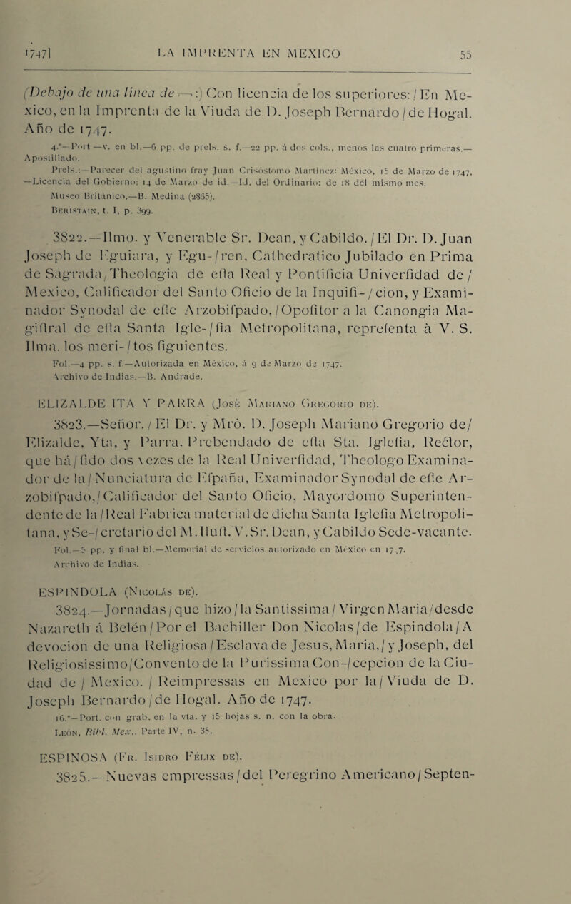 (Debajo de una linca de —:) Con licencia de los superiores: / En Mé¬ xico, en la Imprenta de la Viuda de 1). Joseph Bernardo/de Dogal. Año de 1747. 4.“—Port —v. en bl.—6 pp. de prels. s. f.—22 pp. á dos cois., menos las cuatro primeras.— Apostillado. Prels.:—Parecer del agustino fray Juan Crisóstomo Martínez: México, i5 de Marzo de 1747. —Licencia del Gobierno: 14 de Marzo de id.—Id. del Ordinario: de 18 del mismo mes. Museo Británico.—B. Medina (2865). Beristain, t. I, p. 399. 3822. — limo, y Venerable Sr. Dean, y Cabildo. / El Dr. D. Juan Joseph de Eguiara, y Egu-/ren, Cathcdratico Jubilado en Prima de Sagrada, Theologia de ella Peal y Pontificia Univcrfidad de / México, (Edificador del Santo Oficio de la Inquifi-/ cion, y Exami¬ nador Svnodal de efie Arzobiípado,/Opofitor a la Canongia Ma- giílral de efia Santa Igie-/fia Metropolitana, repreíenta á V. S. lima, los meri-/tos figuientes. Fol.—4 pp. s. f — Autorizada en México, á 9 de Marzo de 1747. \rchivo de Indias.—B. Andrade. EL1ZAI.DE 1TA V PARRA (José Mariano Gregorio de). 38e3.—Señor. / El Dr, y Mró. D. Joseph Mariano Gregorio de/ Elizalde, Yta, y Parra. Prebendado de efia Sta. Iglefia, Redor, que há/fido dos a ezcs de la Real Univcrfidad, Theologo Examina¬ dor de la/ Nunciatura de Efpaña, Examinador Synodal de efie Ar- zobifpado,/(Calificador del Santo Oficio, Mayordomo Superinten¬ dente de la /Real Fabrica material de dicha Santa Iglefia Metropoli¬ tana. y Se-/ crctario del M.Ilufi. ’V.Sr. Dean, yCabildo Sede-vacante. Fol. —5 pp. y final bl.—Memorial de servicios autorizado en México en 17.7. Archivo de Indias. ESP1NDOLA (Nicolás de). 3824. —Jornadas / que hizo / la Santissima / Virgen Maria/desde Nazareth á Belén/Por el Bachiller Don Nicolás/de Espindola/ A devoción de una Religiosa / Esclava de Jesús, María,/y Joseph, del Religiosissimo/Conventode la Purissima Con-/cepcion de la Ciu¬ dad de / México. / Reimpressas en México por la/Viuda de D. Joseph Bernardo/de Dogal. Año de 1747. 16.“—Port. con grab. en la vta. y i5 liojas s. n. con la obra. León, Bibl. Mex., Parte IV, n. 35. ESPINOSA (Fr. Isidro Félix de). 3825. — Nuevas empressas/del Peregrino Americano/Septen-