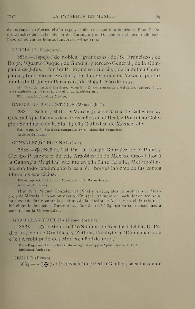 •s9 de los viajes, en México,el año 1747, y el oficio de sepultura lo hizo el Illmo. D. Pe¬ dro Sánchez de Tagle, obispo de Durango: y en Diciembre del mismo año se le hicieron solemnes honras fúnebres».—Beristain. GARCIA (P. Francisco). 3830. —Espejo / de nobles: / grandezas / de/S. Francisco / de Borja, / Quarto Duque / de Gandía, y tercero General / de la Com¬ pañía de Jefus. / Por / el P. Francisco García, / de la mifma Com¬ pañía. / ImprclTo en Sevilla, y por (11 / Original en México, por la/ Viuda de I). Joíeph Bernardo / de Hogal. Año de 1747. 16 Port. dentro da doble líbete.—v. en bl. — Estampa en madera del santo.— 248 pp.—Indi. de capítulos, 4 hojas s. f., con el v. de la última en bl. biblioteca Nacional de México. GARCIA DE BALLESTEROS (Marcos José). 3831. —Señor./El l)r. D. Marcos Joseph García de Ballesteros,/ Colegial, que fue mas de catorce años en el Real, y Pontificio Cole¬ gio / Seminario de la Sta. Iglefia Cathcdral de México; etc. Fol.—6 pp. s. f.—Sin fecha, aunque de 1717. —Memorial de méritos. Archivo de Indias. GONZALEZ 43E EL PIÑAL (José). 3832. —^/Señor./El Dr. D. Joseph González de el Piñal,/ Clérigo Presbytero de cite Arzobifpado de México, Opo-/ íitorá la Ganongia Magiílral vacante en efta Santa Iglefia / Metropolita¬ na; con todo rendimiento h izc á Ye breve / Informe de fus cortos literarios exercicios. Fol.—4 pp.—Autorizada en México, á 12 de Marzo de 1747. Archivo de Indias. Hijo de D. Miguel González del Piñal y Alzega, alcalde ordinario de Méxi- c \ y de Micaela de Alarcón y Soto. En 1727 graduóse de bachilleren teología, en cuyo año fué nómbralo sustituto de la cátedra de Artes, y en el de 1700 reci¬ bió el grado de doctor. Durante los años de 172.5 á 3g hizo varias oposiciones á cátedras en la Universidad. GRADILLAS Y ZETINA (Pedro José de). 3833. —:>3j:-/ Memorial / ó Sumiría de Méritos / del Dr. I). Pe¬ dro Jo-/feph de Gradillas, y/Zettina, Presbytero, / Domiciliario de e'lc / Arzobifpado de / México, año / de 1747./ Fol.—Pág. con el título transcrito.—Pág. bl.—6 pp.—Apostillado.—De 1747. Biblioteca Andrade. GRULLO (Pedro). 3834. -:(Vpf):- / Profecías / de/Pedro Grullo, / sacadas/de un