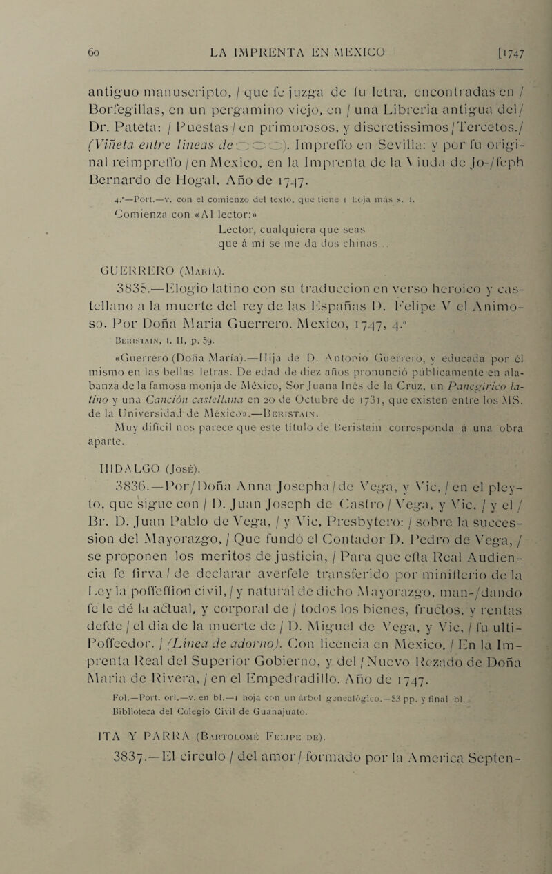 antiguo manuseripto, / que le juzga de fu letra, encontradas en / Borfegillas, en un pergamino viejo, en / una Librería antigua del/ Dr. Pateta: / Puestas / en primorosos, y discretísimos /Tercetos./ (Viñeta entre lineas c/eooo). ImprelTo en Sevilla: y por l'u origi¬ nal reimprelTo / en México, en la Imprenta de la \ iuda de Jo-/íeph Bernardo de Hogal. Año de 1747. 4.0—Port.—v. con el comienzo del texto, que tiene i hoja más s. 1. Comienza con «Al lector:» Lector, cualquiera que seas que á mí se me da dos chinas .. CUERRERO (María). 3835.—Elogio latino con su traducción en verso heroico y cas¬ tellano a la muerte del rey de las Lspañas 1). Felipe Y el Animo¬ so. Por Doña Alaria Guerrero. México, 1747, 4.0 Beuistain, t. II, p. 5g. «Guerrero (Doña María). — Hija de 1). Antonio Guerrero, y educada por él mismo en las bellas letras. De edad de diez años pronunció públicamente en ala¬ banza de la famosa monja de México, Sor Juana Inés de la Cruz, un Panegírico la¬ tino y una Canción castellana en 20 de Octubre de 1 y31, que existen entre los MS. de la Universidad de México».—Beristain. Muy difícil nos parece que este título de Beristain corresponda á una obra aparte. HIDALGO (José). 3836. —Por/Doña Arma Josepha/de Vega, y Yic, / en el pley- to, que sigue con / D. Juan Joseph de Castro / Vega, y Yic, / y el / Br. D. Juan Pablo de Vega, / y Yic, Presbytero: / sobre la succes- sion del Mayorazgo, / Que fundó el Contador D. Pedro de Vega, / se proponen los méritos de justicia, / Para que cita Real Audien¬ cia fe firva/de declarar averíele transferido por miniílerio de la Ley la polTeffion civil, / y natural de dicho Mayorazgo, man-/dando fe le dé la actual, y corporal de / todos los bienes, fructos, y rentas defdc / el dia de la muerte de / D. Miguel de Vega, y Yic, / fu ulti- Pofleedor. / (Línea de adorno). Con licencia en México, / Ln la Im¬ prenta Real del Superior Gobierno, y del / Nuevo Rezado de Doña Alaria de Rivera, / en el Empedradillo. Año de 1747. Ful.—Port. orí.—v. en bl.—i hoja con un árbol genealógico.—53 pp. y final bl. Biblioteca del Colegio Civil de Guanajuato. IT A Y PARRA (Bartolomé Felipe de). 3837.—El circulo / del amor / formado por la America Septen-