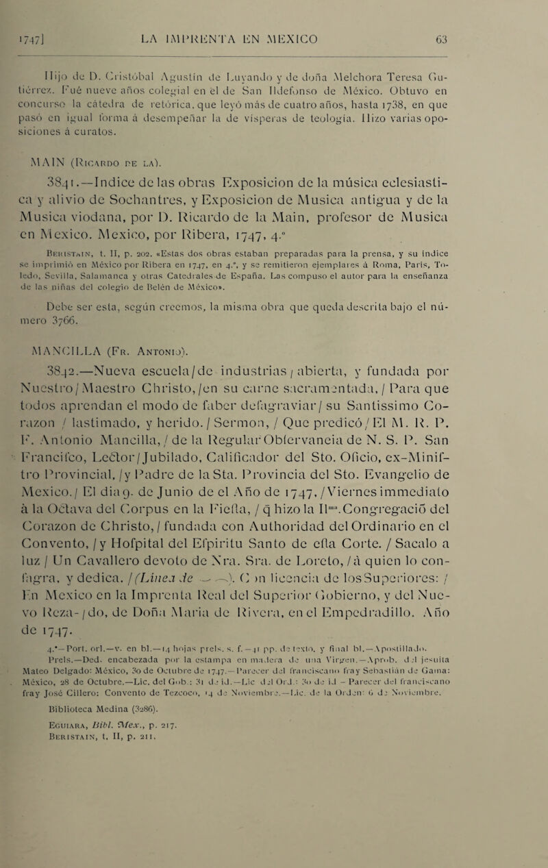 Hijo de D. Cristóbal Agustín de Luyando y de doña M el chora Teresa C»u- tiérre/.. Fué nueve años colegial en el de San Ildefonso de México. Obtuvo en concurso la cátedra de retórica, que leyó más de cuatro años, hasta 1738, en que pasó en igual forma á desempeñar la de vísperas de teología. Hizo varias opo¬ siciones á curatos. MAIN (Ricardo de la). 3841 .—Indice délas obras Exposición de la música eclesiásti¬ ca y alivio de Sochantres, y Exposición de Música antigua y de la Música viodana, por D. Ricardo de la Main, profesor de Música en México. México, por Ribera, 1747, 4.0 Beuistajn, t. II, p. 202. «Estas dos obras estaban preparadas para la prensa, y su índice se imprimió en México por Ribera en 1747, en 4.0, y se remitieron ejemplares á Roma, París, To¬ ledo, Sevilla, Salamanca y otras Catedrales de España. Las compuso el autor para la enseñanza de las niñas del colegáo de Belén de México». Debe ser esta, según creemos, la misma obra que queda descrita bajo el nú¬ mero 3j66. MANCILLA (Fr. Antonio). 8842.—Nueva escucla/dc industrias / abierta, y fundada por Nuestro/Maestro Christo,/en su carne sacramentada, / Para que todos aprendan el modo de faber defagraviar/ su Santissimo Co¬ razón / lastimado, y herido./ Sermón, / Que predicó/El M. R. P. E, Antonio Mancilla, / de la Regular Obíervaneia de N. S. P. San Francifco, Leólor/Jubilado, Calificador del Sto. Oficio, ex-Minif- tro Provincial, /y Padre de laSta. Provincia del Sto. Evangelio de México./ El dia9. de Junio de el Año de 1747, /Viernes immediato á la Oclava del Corpus en la Eieíla, / q hizo la Ilma.Congregado del Corazón de Christo,/ fundada con Authoridad del Ordinario en el Convento, / y Hofpital del Efpiritu Santo de efla Corte. / Sacalo a luz / Un Cavallero devoto de Nra. Sra. de Loreto, / a quien lo con- fagra, y dedica. ¡(Linea de — ^-0. C >n licencia de losSuperiorcs: / En México en la Imprenta Real del Superior Cobierno, y del Nue¬ vo Reza-/do, de Doña María de Rivera, en el Empedradillo. Año de 1747. 4.*—Porl. orí.—v. en bl.—14 hojas piéis, s. f. — 41 pp. de texto, y final bl. — Apostillado. Prels.—Ded. encabezada por la estampa en madera de una Virjren. —Aprob. del jesuíta Mateo Delyado: México, 3o de Octubre de 1747.—Parecer del franciscano fray Sebastián de Gama: México, 28 de Octubre.—Lie. del Gob.: 3i de id.—Lie del Ord.: 3o de id - Parecer del franciscano fray José Cillero: Convento de Tezcoco, 14 de Noviembre.—Lie. de la Orden: G de Noviembre. Biblioteca Medina (3286). Eguiara, Bibl. 5\fex., p. 217. Beristain, t. II, p. 211.