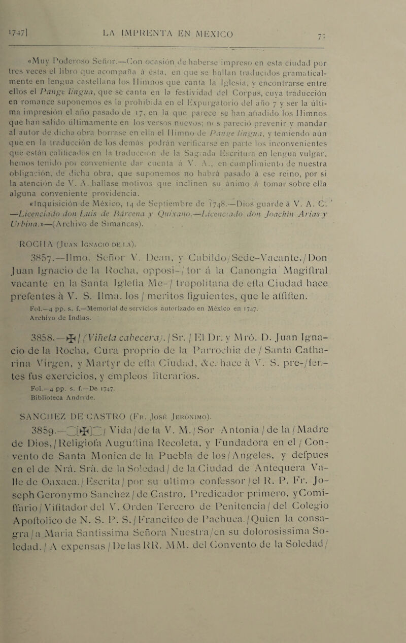 7* «Muy Poderoso Señor.—Con ocasión de haberse impreso en esta ciudad por tres veces el libro que acompaña á ésta, en que se hallan traducidos gramatical¬ mente en lengua castellana los Himnos que canta la Iglesia, y encontrarse entre ellos el Pange lingtta, que se canta en la festividad del Corpus, cuya traducción en romance suponemos es la prohibida en el Expurgatorio del año 7 y ser la últi¬ ma impresión el año pasado de 17, en la que parece se han añadido los Himnos que han salido últimamente en los versos nuevos; n< s pareció prevenir v mandar al autor de dicha obra borrase en ella el Himno de Pan ¡re lingua, y temiendo aún que en la traducción de los demás podrán verificarse en parle los inconvenientes que están calificados en la traducción ele la Sagrada Escritura en lengua vulgar, hemos tenido poí conveniente dar cuenta á V. A., en cumplimiento de nuestra obligación, de dicha obra, que suponemos no habrá pasado á ese reino, por si la atención de V. A. hallase motivos que inclinen su ánimo á tomar sobre ella alguna conveniente providencia. «Inquisición de México, 14 de Septiembre de 1’748.—Dios guarde á V. A. C. —Licenciado don Luis de Barcena y Quixano.—Licenciado don Joachin Arias y Urbina.D—(Archivo de Simancas). ROCHA (Juan Ignacio de i.a). 3857-—limo. Señor V. Dean, y Cabildo/Scde-Vacante./Don Juan Ignacio de la Rocha, opposi-/lor á la Canongia Magiflral vacante en la Santa Igieíia Me- / tropolitana de cita Ciudad hace p reten tes a V. S. lima, los / méritos figuientes, que le aífiílen. Fot.—4 pp. s. f.—Memorial deservicios autorizado en México en 1747. Archivo de Indias. 3858. — ^ / (Viñeta cabeceraj. ¡ Sr. / Id Dr. y Mró. D. Juan Igna¬ cio de la Rocha, (Jura proprio de la Parrochia de/ Santa Catha- rina Virgen, v Martyr de efta Ciudad, &e. hace á V. S. presien¬ tes fus exercicios, y empleos literarios. Fot.—4 pp. s. f.—De 1747. Biblioteca Andrrde. SANCHEZ DE CASTRO (Fu. José Jerónimo). 3859.—//j Vida /de la V. M./Sor Antonia /de la/Madre de Dios,/ Religiola Auguflina Recoleta, y Fundadora en el / Con¬ vento de Santa Monica de la Puebla de los/Angeles, y defpues en el de Nrá. Sra. de la Soledad / de la Ciudad de Antequera Va¬ lle de Oaxaca./ Fscrita / por su ultimo confessor/el R. P. Fr. Jo- seph Geronymo Sánchez / de Castro, Predicador primero, yComi- ffario / Vi litad o r del V. Orden Tercero de Penitencia / del Colegio Apoítolico de N. S. P. S. / Francifco de Pachuca. / Quien la consa¬ gra/a María Santissima Señora Nuestra/en su dolorosissima So¬ ledad./ A expensas / De las RR. MM. del Convento de la Soledad/