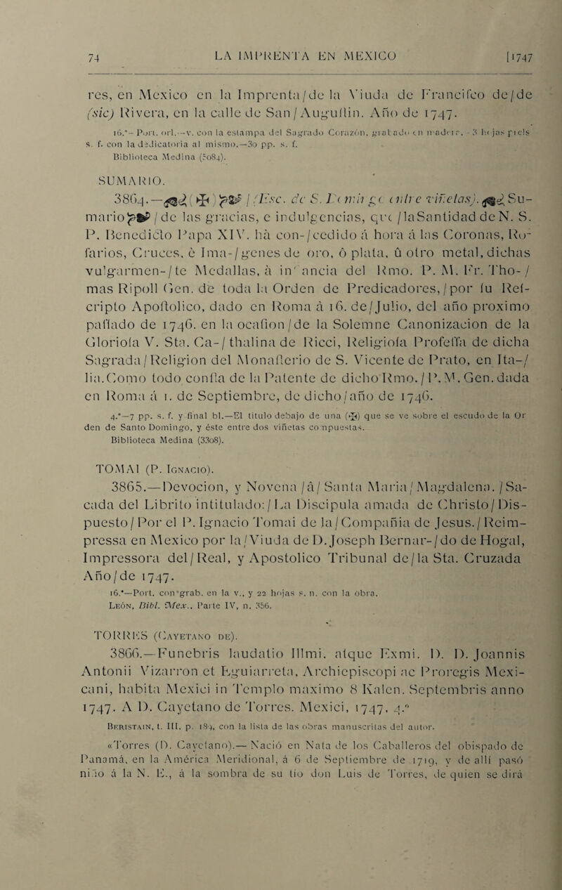 res, en México en la Imprenta/de la Viuda de Erancifeo de/de (sic) Rivera, en la calle de San / Auguílin. Año de 1747. H>.°- Pon. orí.—v. con la estampa del Sagrado Corazón, gratado en madera. - 3 h< jas piéis s. f. con la dedicatoria al mismo.—3o pp. s. f. Biblioteca Medina (5084). SUMARIO. 3864.— {&)'?& 1(1 {se. de S. J ( mil ge cñire Tifíelas). Su¬ mario I de las gracias, c indulgencias, que / laSantidad de N. S. P. Benecliclo Rapa XIV. ha con-/cedido á hora á las Coronas, Ho¬ rarios, Cruces, e Ima-/genes de oro, opiata, ü otro metal,dichas vulgarmen-/te Medallas, a in' ancia del Rmo. P. M. Er. Tho- / mas Ripoll Cen. de toda la Orden de Predicadores,/por íu Reí- cripto Apoftolico, dado en Roma a iG. de/Julio, del año próximo pallado de 1746. en la ocafion/de la Solemne Canonización de la Glorióla V. Sta. Ca-/ thalina de Ricci, Religiola Profe lía de dicha Sagrada / Religión del Monaílerio de S. Vicente de Prato, en Ita—/ lia.Como todo confia de la Patente de dicho'Rmo. / P. V. Gen. dada en Roma á 1. de Septiembre, de dicho/año de 1746. 4.0—7 pp. s. f. y final bl.—El titulo debajo de una (^) que se ve sobre el escudo de la Or den de Santo Domingo, y éste entre dos viñetas compuestas. Biblioteca Medina (33o8). TOMAI (P. Ignacio). 38G5.—Devoción, y Novena /á/Santa Maria/ Magdalena. /Sa¬ cada del Librito intitulado: / La Discipula amada de Christo/ Dis¬ puesto/ Por el P. Ignacio Tomai de la/Compañía de Jesús./ Reim- pressa en México por la/Añuda de D. Joseph Bernar-/do de Hogal, Impressora del/Real, y Apostólico Tribunal de/la Sta. Cruzada Año /de 1747. 16.*—Port. eoivgrab. en la v., y 22 hojas s. n. con la obra. León, Dibl. e\íex.. Parte IV, n. 356. TORRES (Cayetano de). 38GG.—Funebris laudado Illmi. atque Exmi. 1). I). Joannis Antón i i Vizarron et Rguiarreta, Archiepiscopi ac Proregis Mexi- cani, habita Mexici in d'emplo máximo 8 Kalcn. Septembris anno 1747. A D. Cayetano de 'horres. Mexici, 1747, 4.0 Bf.rist.vin, t. III, p. 184, con la lista de las obras manuscritas del autor. «'Forres (D. Cayetano).— Nació en Nata de los Caballeros del obispado de Panamá, en la América Meridional, á 6 de Septiembre de 1719, v de allí pasó niño á la N. E., á la sombra de su tío don Luis de Torres, de quien se dirá