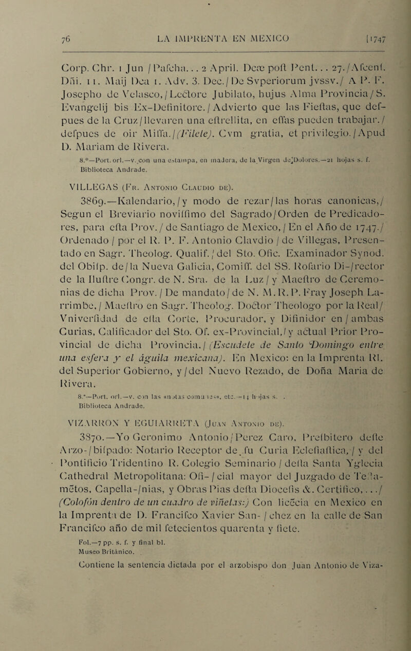 Coi'p. Chr. i Jun / Pafeha... 2 April. Deas pofl Pent... 27./Afcení. Dñi. 11. Maij Dea 1. Adv. 3. Dec./ De Svperiorum jvssv./ A P. F. Joscpho de Velasco,/Leótore Jubílalo, bujus Alma Provincia/S. Evang'clij bis Ex-Dcíinitore. / Advierto que las Fieftas, que def- pues de la Cruz/llevaren una eftrellita, en eflas pueden trabajar./ defpucs de oir h\iñ\\.¡ (Filete). Cvm gratia, et privilegio./ Apud D. Mariam de Rivera. 8.°—Port. orí.— v..con una estampa, en madera, de la Virgen de^Dolores.—21 hojas s. f. Biblioteca Andrade. VILLEGAS (Er. Antonio Claudio de). 3869.—Kalendario,/y modo de rezar/las horas canónicas,/ Según el Breviario noviííimo del Sagrado/Orden de Predicado¬ res, para cita Prov./ de Santiago de México, / En el Año de 1747./ Ordenado / por el R. P. E. Antonio Clavdio / de Villegas, Presen¬ tado en Sagr. 'l'heolog. Qualif. / del Sto. Ofie. Examinador Synod. del Obilp. de/la Nueva Galicia, ComiíT. del SS. Roíario Di-/reetor de la Iluflre Congr. de N. Sra. de la Euz / y Maeftro de Ceremo¬ nias de dicha Prov. / De mandato/ de N. M. R. P. Fray Joseph La- rrimbe,/ Maeílro en Sagr. Theolog. Doctor Theologo por la Real/ Vniverfidad de ella Corte, Procurador, y Difinidor en / ambas Curias, Calificador del Sto. Of. ex-Provincial,/y actual Prior Pro¬ vincial de dicha Provincia./ (Escúdele de Santo Domingo entre una esfera jr el águila mexicana). En México: en la Imprenta Rl. del Superior Gobierno, y/del Nuevo Rezado, de Doña María de Rivera. 8.*—Port. orí.—v. con las «natas comu ico>, etc. -14 h ijas s. . Biblioteca Andrade. VIZARRON Y EGUIARRETA (Juan Antonio de). 3870.—Yo Gerónimo Antonio / Pérez Caro, Preíbitcro deíle Arzo-/biípado: Notario Receptor de. fu Curia Ecleíiaílica, / y del Pontificio Tridentino R. Colegio Seminario / delta Santa Yglecia Cathedral Metropolitana: Ofi- / cial mayor del Juzgado de Tefia- metos, Capella-/nias, y Obras Pias defta Diocefis &. Certifico,.../ (Colofón dentro de un cuadro de viñetas:) Con licecia en México en la Imprenta de D. Francifco Xavier San- / chez en la calle de San Francheo año de mil íetecientos quarenta y fíete. Fol.—7 pp. s. f. y final bl. Museo Británico. Contiene la sentencia dictada por el arzobispo don Juan Antonio de Viza-